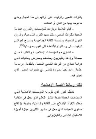 ‫ﺒﺎﻟﺘﺭﺍﺙ ﺍﻟﺸﻌﺒﻲ ﻭﺍﻟﻭﻗﻭﻑ ﻋﻠﻰ ﺁﺭﺍﺌﻬﻡ ﻓﻲ ﻫﺫﺍ ﺍﻟﻤﺠﺎل ﻭﻤﺩﻯ‬
                        ‫ﻤﺎ ﻴﻭﺠﺩ ﺒﻴﻨﻬﺎ ﻤﻥ ﺍﺘﻔﺎﻕ ﺃﻭ ﺍﺨﺘﻼﻑ.‬
‫- ﻗﻴﺎﻡ ﺍﻟﺘﻼﻤﻴﺫ ﺒﺯﻴﺎﺭﺍﺕ ﻟﻠﻤﺅﺴﺴﺎﺕ ﻭﺍﻟﻔـﺭﻕ ﺍﻟﻔﻨﻴـﺔ‬
‫ﺍﻟﻤﻌﻨﻴﺔ ﺒﺎﻟﺘﺭﺍﺙ ﺍﻟﺸﻌﺒﻲ، ﻤﺜل ﻤﻌﻬﺩ ﺍﻟﻔﻨﻭﻥ ﺍﻟﺸـﻌﺒﻴﺔ، ﻭﻓـﺭﻕ‬
‫ﺍﻟﻔﻨﻭﻥ ﺍﻟﺸﻌﺒﻴﺔ، ﻭﻤﺅﺴﺴﺔ ﺍﻟﺜﻘﺎﻓﺔ ﺍﻟﺠﻤﺎﻫﻴﺭﻴﺔ ﻭﻤﺴﺭﺡ ﺍﻟﻌﺭﺍﺌﺱ‬
    ‫ﻟﻠﻭﻗﻭﻑ ﻋﻠﻰ ﺭﺴﺎﻟﺘﻬﺎ ﻭﺍﻷﻨﺸﻁﺔ ﺍﻟﺘﻲ ﺘﻘﻭﻡ ﺒﻤﻤﺎﺭﺴﺘﻬﺎ)٤٢(.‬
‫- ﺍﻟﺘﻌﺎﻭﻥ ﻤﻊ ﺍﻟﻤﺅﺴﺴﺎﺕ ﺍﻹﻋﻼﻤﻴـﺔ ﻭﺍﻟﺜﻘﺎﻓﻴـﺔ ﻤـﻥ‬
‫ﺼﺤﺎﻓﺔ ﻭﺇﺫﺍﻋﺔ ﻭﺘﻠﻴﻔﺯﻴﻭﻥ ﻭﻤﺘﺎﺤﻑ ﻭﻤﻌﺎﺭﺽ ﻭﻤﻜﺘﺒﺎﺕ ﻓـﻲ‬
‫ﺩﺭﺍﺴﺔ ﻨﻤﺎﺫﺝ ﻤﻥ ﺍﻟﺘﺭﺍﺙ ﺍﻟﺸﻌﺒﻲ ﺍﻟﻤﺘﺼل ﺒﺎﻟﻁﻔـل ﺩﺭﺍﺴـﺔ‬
‫ﻋﻠﻤﻴﺔ، ﻭﺇﺨﺭﺍﺠﻬﺎ ﺒﺼﻭﺭﺓ ﺘﺘﻤﺸﻰ ﻤﻊ ﻤﺘﻐﻴﺭﺍﺕ ﺍﻟﻌﺼﺭ ﺍﻟﺫﻱ‬
                                                ‫ﻨﻌﻴﺵ ﻓﻴﻪ.‬

                      ‫ﺜﺎﻟﺜﺎ: ﻭﺴﺎﺌﻁ ﺍﻻﺘﺼﺎل ﺍﻹﻋﻼﻤﻴﺔ:‬
                                              ‫ﹰ‬
‫ﺘﻌﺎﻅﻡ ﺍﻟﺩﻭﺭ ﺍﻟﺫﻱ ﺘﻘﻭﻡ ﺒﻪ ﺍﻟﻤﺅﺴﺴﺎﺕ ﺍﻹﻋﻼﻤﻴﺔ ﻓـﻲ‬
‫ﺍﻟﻤﺠﺘﻤﻌﺎﺕ ﺍﻟﺤﺩﻴﺜﺔ ﻨﺘﻴﺠﺔ ﺍﻨﺘﺸﺎﺭ ﺍﻟﺘﻌﻠﻴﻡ ﺍﻟﺫﻱ ﺠﻌل ﻓﻲ ﺇﻤﻜﺎﻨﻴﺔ‬
‫ﻤﻌﻅﻡ ﺍﻷﻓﺭﺍﺩ ﺍﻻﻁﻼﻉ ﻋﻠﻰ ﺍﻟﺜﻘﺎﻓﺔ ﻭﻗﺭﺍﺀﺘﻬﺎ، ﻭﻨﺘﻴﺠﺔ ﻻﺭﺘﻔﺎﻉ‬
‫ﻤﺴﺘﻭﻯ ﺍﻟﻤﻌﻴﺸﺔ ﺍﻟﺫﻱ ﺠﻌل ﻓﻲ ﻤﻘﺩﻭﺭ ﺍﻟﻜﺜﻴﺭﻴﻥ ﺤﻴﺎﺯﺓ ﺃﺠﻬﺯﺓ‬
                            ‫ﺍﻻﺴﺘﻘﺒﺎل ﺍﻹﺫﺍﻋﻲ ﻭﺍﻟﺘﻠﻴﻔﺯﻴﻭﻨﻲ.‬
 