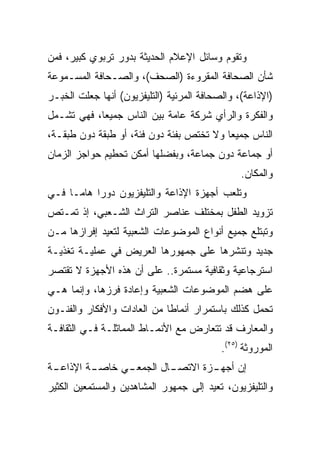 ‫ﻭﺘﻘﻭﻡ ﻭﺴﺎﺌل ﺍﻹﻋﻼﻡ ﺍﻟﺤﺩﻴﺜﺔ ﺒﺩﻭﺭ ﺘﺭﺒﻭﻱ ﻜﺒﻴﺭ، ﻓﻤﻥ‬
‫ﺸﺄﻥ ﺍﻟﺼﺤﺎﻓﺔ ﺍﻟﻤﻘﺭﻭﺀﺓ )ﺍﻟﺼﺤﻑ(، ﻭﺍﻟﺼـﺤﺎﻓﺔ ﺍﻟﻤﺴـﻤﻭﻋﺔ‬
‫)ﺍﻹﺫﺍﻋﺔ(، ﻭﺍﻟﺼﺤﺎﻓﺔ ﺍﻟﻤﺭﺌﻴﺔ )ﺍﻟﺘﻠﻴﻔﺯﻴﻭﻥ( ﺃﻨﻬﺎ ﺠﻌﻠﺕ ﺍﻟﺨﺒـﺭ‬
‫ﻭﺍﻟﻔﻜﺭﺓ ﻭﺍﻟﺭﺃﻱ ﺸﺭﻜﺔ ﻋﺎﻤﺔ ﺒﻴﻥ ﺍﻟﻨﺎﺱ ﺠﻤﻴﻌﺎ، ﻓﻬﻲ ﺘﺸـﻤل‬
            ‫‪‬‬
‫ﺍﻟﻨﺎﺱ ﺠﻤﻴﻌﺎ ﻭﻻ ﺘﺨﺘﺹ ﺒﻔﺌﺔ ﺩﻭﻥ ﻓﺌﺔ، ﺃﻭ ﻁﺒﻘﺔ ﺩﻭﻥ ﻁﺒﻘـﺔ،‬
                                          ‫‪‬‬
‫ﺃﻭ ﺠﻤﺎﻋﺔ ﺩﻭﻥ ﺠﻤﺎﻋﺔ، ﻭﺒﻔﻀﻠﻬﺎ ﺃﻤﻜﻥ ﺘﺤﻁﻴﻡ ﺤﻭﺍﺠﺯ ﺍﻟﺯﻤﺎﻥ‬
                                                ‫ﻭﺍﻟﻤﻜﺎﻥ.‬
‫ﻭﺘﻠﻌﺏ ﺃﺠﻬﺯﺓ ﺍﻹﺫﺍﻋﺔ ﻭﺍﻟﺘﻠﻴﻔﺯﻴﻭﻥ ﺩﻭﺭﺍ ﻫﺎ ‪‬ـﺎ ﻓـﻲ‬
      ‫‪ ‬ﻤ‬
‫ﺘﺯﻭﻴﺩ ﺍﻟﻁﻔل ﺒﻤﺨﺘﻠﻑ ﻋﻨﺎﺼﺭ ﺍﻟﺘﺭﺍﺙ ﺍﻟﺸـﻌﺒﻲ، ﺇﺫ ﺘﻤـﺘﺹ‬
‫ﻭﺘﺒﺘﻠﻊ ﺠﻤﻴﻊ ﺃﻨﻭﺍﻉ ﺍﻟﻤﻭﻀﻭﻋﺎﺕ ﺍﻟﺸﻌﺒﻴﺔ ﻟﺘﻌﻴﺩ ﺇﻓﺭﺍﺯﻫﺎ ﻤـﻥ‬
‫ﺠﺩﻴﺩ ﻭﺘﻨﺸﺭﻫﺎ ﻋﻠﻰ ﺠﻤﻬﻭﺭﻫﺎ ﺍﻟﻌﺭﻴﺽ ﻓﻲ ﻋﻤﻠﻴـﺔ ﺘﻐﺫﻴـﺔ‬
‫ﺍﺴﺘﺭﺠﺎﻋﻴﺔ ﻭﺜﻘﺎﻓﻴﺔ ﻤﺴﺘﻤﺭﺓ.. ﻋﻠﻰ ﺃﻥ ﻫﺫﻩ ﺍﻷﺠﻬﺯﺓ ﻻ ﺘﻘﺘﺼﺭ‬
‫ﻋﻠﻰ ﻫﻀﻡ ﺍﻟﻤﻭﻀﻭﻋﺎﺕ ﺍﻟﺸﻌﺒﻴﺔ ﻭﺇﻋﺎﺩﺓ ﻓﺭﺯﻫﺎ، ﻭﺇﻨﻤﺎ ﻫـﻲ‬
‫ﺘﺤﻤل ﻜﺫﻟﻙ ﺒﺎﺴﺘﻤﺭﺍﺭ ﺃﻨﻤﺎﻁﺎ ﻤﻥ ﺍﻟﻌﺎﺩﺍﺕ ﻭﺍﻷﻓﻜﺎﺭ ﻭﺍﻟﻔﻨـﻭﻥ‬
‫ﻭﺍﻟﻤﻌﺎﺭﻑ ﻗﺩ ﺘﺘﻌﺎﺭﺽ ﻤﻊ ﺍﻷﻨﻤـﺎﻁ ﺍﻟﻤﻤﺎﺜﻠـﺔ ﻓـﻲ ﺍﻟﺜﻘﺎﻓـﺔ‬
                                           ‫ﺍﻟﻤﻭﺭﻭﺜﺔ )٥٢(.‬
‫ـﺔ‬
 ‫ـﺔ ﺍﻹﺫﺍﻋـ‬
         ‫ـﻲ ﺨﺎﺼـ‬
               ‫ـﺎل ﺍﻟﺠﻤﻌـ‬
                        ‫ـﺯﺓ ﺍﻻﺘﺼـ‬
                                ‫ﺇﻥ ﺃﺠﻬـ‬
‫ﻭﺍﻟﺘﻠﻴﻔﺯﻴﻭﻥ، ﺘﻌﻴﺩ ﺇﻟﻰ ﺠﻤﻬﻭﺭ ﺍﻟﻤﺸﺎﻫﺩﻴﻥ ﻭﺍﻟﻤﺴﺘﻤﻌﻴﻥ ﺍﻟﻜﺜﻴﺭ‬
 