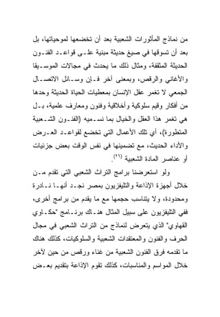 ‫ﻤﻥ ﻨﻤﺎﺫﺝ ﺍﻟﻤﺄﺜﻭﺭﺍﺕ ﺍﻟﺸﻌﺒﻴﺔ ﺒﻌﺩ ﺃﻥ ﺘﺨﻀﻌﻬﺎ ﻟﻤﻭﺤﻴﺎﺘﻬﺎ، ﺒل‬
‫ﺒﻌﺩ ﺃﻥ ﺘﺴﻭﻗﻬﺎ ﻓﻲ ﺼﻴﻎ ﺤﺩﻴﺜﺔ ﻤﺒﻨﻴﺔ ﻋﻠـﻰ ﻗﻭﺍﻋـﺩ ﺍﻟﻔﻨـﻭﻥ‬
‫ﺍﻟﺤﺩﻴﺜﺔ ﺍﻟﻤﺜﻘﻔﺔ، ﻭﻤﺜﺎل ﺫﻟﻙ ﻤﺎ ﻴﺤﺩﺙ ﻓﻲ ﻤﺠﺎﻻﺕ ﺍﻟﻤﻭﺴـﻴﻘﺎ‬
‫ﻭﺍﻷﻏﺎﻨﻲ ﻭﺍﻟﺭﻗﺹ، ﻭﺒﻤﻌﻨﻰ ﺁﺨﺭ ﻓـﺈﻥ ﻭﺴـﺎﺌل ﺍﻻﺘﺼـﺎل‬
‫ﺍﻟﺠﻤﻌﻲ ﻻ ﺘﻐﻤﺭ ﻋﻘل ﺍﻹﻨﺴﺎﻥ ﺒﻤﻌﻁﻴﺎﺕ ﺍﻟﺤﻴﺎﺓ ﺍﻟﺤﺩﻴﺜﺔ ﻭﺤﺩﻫﺎ‬
‫ﻤﻥ ﺃﻓﻜﺎﺭ ﻭﻗﻴﻡ ﺴﻠﻭﻜﻴﺔ ﻭﺃﺨﻼﻗﻴﺔ ﻭﻓﻨﻭﻥ ﻭﻤﻌﺎﺭﻑ ﻋﻠﻤﻴﺔ، ﺒـل‬
‫ﻫﻲ ﺘﻐﻤﺭ ﻫﺫﺍ ﺍﻟﻌﻘل ﻭﺍﻟﺨﻴﺎل ﺒﻤﺎ ﻨﺴـﻤﻴﻪ )ﺍﻟﻔﻨـﻭﻥ ﺍﻟﺸـﻌﺒﻴﺔ‬
‫ﺍﻟﻤﺘﻁﻭﺭﺓ(، ﺃﻱ ﺘﻠﻙ ﺍﻷﻋﻤﺎل ﺍﻟﺘﻲ ﺘﺨﻀﻊ ﻟﻘﻭﺍﻋـﺩ ﺍﻟﻌـﺭﺽ‬
‫ﻭﺍﻷﺩﺍﺀ ﺍﻟﺤﺩﻴﺙ، ﻤﻊ ﺘﻀﻤﻴﻨﻬﺎ ﻓﻲ ﻨﻔﺱ ﺍﻟﻭﻗﺕ ﺒﻌﺽ ﺠﺯﺌﻴﺎﺕ‬
                           ‫ﺃﻭ ﻋﻨﺎﺼﺭ ﺍﻟﻤﺎﺩﺓ ﺍﻟﺸﻌﺒﻴﺔ )٦٢(.‬
‫ﻭﻟﻭ ﺍﺴﺘﻌﺭﻀﻨﺎ ﺒﺭﺍﻤﺞ ﺍﻟﺘﺭﺍﺙ ﺍﻟﺸﻌﺒﻲ ﺍﻟﺘﻲ ﺘﻘﺩﻡ ﻤـﻥ‬
‫ﺨﻼل ﺃﺠﻬﺯﺓ ﺍﻹﺫﺍﻋﺔ ﻭﺍﻟﺘﻠﻴﻔﺯﻴﻭﻥ ﺒﻤﺼﺭ ﻨﺠـﺩ ﺃﻨﻬـﺎ ﻨـﺎﺩﺭﺓ‬
‫ﻭﻤﺤﺩﻭﺩﺓ، ﻭﻻ ﻴﺘﻨﺎﺴﺏ ﺤﺠﻤﻬﺎ ﻤﻊ ﻤﺎ ﻴﻘﺩﻡ ﻤﻥ ﺒﺭﺍﻤﺞ ﺃﺨﺭﻯ،‬
‫ﻓﻔﻲ ﺍﻟﺘﻠﻴﻔﺯﻴﻭﻥ ﻋﻠﻰ ﺴﺒﻴل ﺍﻟﻤﺜﺎل ﻫﻨـﺎﻙ ﺒﺭﻨـﺎﻤﺞ "ﺤﻜـﺎﻭﻱ‬
‫ﺍﻟﻘﻬﺎﻭﻱ" ﺍﻟﺫﻱ ﻴﺘﻌﺭﺽ ﻟﻨﻤﺎﺫﺝ ﻤﻥ ﺍﻟﺘﺭﺍﺙ ﺍﻟﺸﻌﺒﻲ ﻓﻲ ﻤﺠﺎل‬
‫ﺍﻟﺤﺭﻑ ﻭﺍﻟﻔﻨﻭﻥ ﻭﺍﻟﻤﻌﺘﻘﺩﺍﺕ ﺍﻟﺸﻌﺒﻴﺔ ﻭﺍﻟﺴﻠﻭﻜﻴﺎﺕ، ﻜﺫﻟﻙ ﻫﻨﺎﻙ‬
‫ﻤﺎ ﺘﻘﺩﻤﻪ ﻓﺭﻕ ﺍﻟﻔﻨﻭﻥ ﺍﻟﺸﻌﺒﻴﺔ ﻤﻥ ﻏﻨﺎﺀ ﻭﺭﻗﺹ ﻤﻥ ﺤﻴﻥ ﻵﺨﺭ‬
‫ﺨﻼل ﺍﻟﻤﻭﺍﺴﻡ ﻭﺍﻟﻤﻨﺎﺴﺒﺎﺕ، ﻜﺫﻟﻙ ﺘﻘﻭﻡ ﺍﻹﺫﺍﻋﺔ ﺒﺘﻘﺩﻴﻡ ﺒﻌـﺽ‬
 