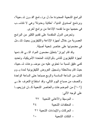 ‫ﺍﻟﺒﺭﺍﻤﺞ ﺍﻟﺸﻌﺒﻴﺔ ﺍﻟﻤﺤﺩﻭﺩﺓ ﻤﺜـل ﺒﺭﻨـﺎﻤﺞ "ﻓﻨـﻭﻥ ﺸـﻌﺒﻴﺔ"،‬
‫ﻭﺒﺭﻨﺎﻤﺞ "ﺼﻨﺩﻭﻕ ﺍﻟﺩﻨﻴﺎ"، "ﺤﻜﺎﻴﺔ ﻭﺤﺩﻭﺘﺔ" ﻭﻫﻲ ﻻ ﺘﺘﻨﺎﺴـﺏ‬
          ‫ﻓﻲ ﺤﺠﻤﻬﺎ ﻤﻊ ﻤﺎ ﺘﻘﺩﻤﻪ ﺍﻹﺫﺍﻋﺔ ﻤﻥ ﺒﺭﺍﻤﺞ ﺃﺨﺭﻯ.‬
‫ﻭﺘﺤﺭﺹ ﺍﻟﺩﻭل ﺍﻟﻤﺘﻘﺩﻤﺔ ﻋﻠﻰ ﺘﻘﺩﻴﻡ ﺍﻟﻜﺜﻴﺭ ﻤﻥ ﺍﻟﺒﺭﺍﻤﺞ‬
‫ﺍﻟﻌﺼﺭﻴﺔ ﻤﻥ ﺨﻼل ﺃﺠﻬﺯﺓ ﺍﻹﺫﺍﻋﺔ ﻭﺍﻟﺘﻠﻴﻔﺯﻴﻭﻥ ﺒﺤﻴﺙ ﺘﺸـﻤل‬
                  ‫ﻓﻲ ﻤﻀﻤﻭﻨﻬﺎ ﻋﻠﻰ ﻋﻨﺎﺼﺭ ﺸﻌﺒﻴﺔ ﺃﺼﻴﻠﺔ.‬
‫ﻭﻗﺩ ﻗﺎﻡ "ﺒﻴﺭﻨﺯ" ﺒﺘﺤﻠﻴل ﻤﻀﻤﻭﻥ ﺍﻟﻤﻭﺍﺩ ﺍﻟﺘـﻲ ﺘﻘـﺩﻤﻬﺎ‬
‫ﺃﺠﻬﺯﺓ ﺍﻟﺘﻠﻴﻔﺯﻴﻭﻥ ﻟﻠﻨﺎﺱ ﺒﺎﻟﻭﻻﻴﺎﺕ ﺍﻟﻤﺘﺤﺩﺓ ﺍﻷﻤﺭﻴﻜﻴﺔ، ﻭﺘﺤﺩﻴﺩ‬
‫ﻜﻤﻲ ﺩﻗﻴﻕ ﻟﻨﺴﺒﺔ ﻤﺎ ﺘﺤﺘﻭﻱ ﻋﻠﻴﻪ ﻤﻥ ﻤﻭﻀـﻭﻋﺎﺕ ﺸـﻌﺒﻴﺔ،‬
‫ﺤﻴﺙ ﻗﺎﻡ ﺒﻤﻼﺤﻅﺔ ﻭﺘﺴﺠﻴل ﺍﻟﻌﺭﻭﺽ ﺍﻟﺘﻠﻴﻔﺯﻴﻭﻨﻴﺔ ﻟﻤﺩﺓ ﻴـﻭﻡ‬
‫ﻜﺎﻤل ﻤﻥ ﺍﻟﺴﺎﻋﺔ ﺍﻟﺴﺎﺩﺴﺔ ﻭﺍﻟﺭﺒﻊ ﺼﺒﺎﺤﺎ ﺤﺘﻰ ﺍﻟﺴﺎﻋﺔ ﺍﻟﻭﺍﺤﺩﺓ‬
                    ‫‪‬‬
‫ﻭﺍﻟﻨﺼﻑ ﻤﻥ ﺼﺒﺎﺡ ﺍﻟﻴﻭﻡ ﺍﻟﺘﺎﻟﻲ، ﻭﻗﺩ ﺍﺴﺘﻁﺎﻉ ﺍﻟﺘﻌﺭﻑ ﻋﻠـﻰ‬
‫)١٠١( ﻤﻥ ﺍﻟﻤﻭﻀﻭﻋﺎﺕ ﻭﺍﻟﻌﻨﺎﺼﺭ ﺍﻟﺸﻌﺒﻴﺔ ﻜـﺎﻥ ﺘﻭﺯﻴﻌﻬـﺎ‬
                                       ‫ﻋﻠﻰ ﺍﻟﻭﺠﻪ ﺍﻵﺘﻲ:‬
                 ‫- ﺍﻟﻤﻭﺴﻴﻘﺎ ﻭﺍﻷﻏﺎﻨﻲ ﺍﻟﺸﻌﺒﻴﺔ ٧٢‬
               ‫٤٢‬              ‫- ﺍﻟﻤﻌﺘﻘﺩﺍﺕ ﺍﻟﺸﻌﺒﻴﺔ‬
                ‫- ﺍﻟﺤﺭﻜﺎﺕ ﻭﺍﻹﻴﻤﺎﺀﺍﺕ ﺍﻟﺸﻌﺒﻴﺔ ١٢‬
               ‫٠١‬                ‫- ﺍﻟﻨﻜﺎﺕ ﺍﻟﺸﻌﺒﻴﺔ‬
 