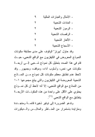 ‫٩‬      ‫- ﺍﻷﻤﺜﺎل ﻭﺍﻟﻌﺒﺎﺭﺍﺕ ﺍﻟﻤﺜﻠﻴﺔ‬
                ‫٢‬              ‫- ﺍﻟﻌﺎﺩﺍﺕ ﺍﻟﺸﻌﺒﻴﺔ‬
                ‫٢‬               ‫- ﺍﻟﺭﻤﻭﺯ ﺍﻟﺸﻌﺒﻴﺔ‬
                ‫٢‬            ‫- ﺍﻟﺭﻗﺼﺎﺕ ﺍﻟﺸﻌﺒﻴﺔ‬
                ‫٢‬               ‫- ﺍﻷﻟﻐﺎﺯ ﺍﻟﺸﻌﺒﻴﺔ‬
                ‫٢‬              ‫- ﺍﻷﺴﺠﺎﻉ ﺍﻟﺸﻌﺒﻴﺔ‬
‫ﻭﻗﺩ ﺤﺎﻭل "ﺒﻴﺭﻨﺯ" ﺍﻟﻭﻗﻭﻑ ﻋﻠﻰ ﻤﺩﻯ ﻤﻁﺎﺒﻘﺔ ﻤﻜﻭﻨﺎﺕ‬
‫ﺍﻟﻨﻤﻭﺫﺝ ﺍﻟﻤﻌﺭﻭﺽ ﻓﻲ ﺍﻟﺘﻠﻴﻔﺯﻴﻭﻥ ﻤﻊ ﺍﻟﻭﺍﻗﻊ ﺍﻟﺸﻌﺒﻲ، ﺤﻴـﺙ‬
‫ﻗﺎﻡ ﻓﻲ ﻫﺫﺍ ﺍﻟﺼﺩﺩ ﺒﺘﺤﻠﻴل ﻜل ﻨﻤﻭﺫﺝ ﺸـﻌﺒﻲ ﺇﻟـﻰ ﺃﺭﺒﻌـﺔ‬
‫ﻤﻜﻭﻨﺎﺕ ﻫﻲ: ﻨﺹ، ﻭﺃﺴﻠﻭﺏ ﺃﺩﺍﺀ، ﻭﻤﻭﻗﻑ، ﻭﺠﻤﻬﻭﺭ.. ﻭﻗﺩ‬
‫ﻻﺤﻅ ﻋﺩﻡ ﺘﻁﺎﺒﻕ ﻤﻌﻅﻡ ﻤﻜﻭﻨﺎﺕ ﻜل ﻨﻤﻭﺫﺝ ﻤـﻥ ﺍﻟﻨﻤـﺎﺫﺝ‬
‫ﺍﻟﺸﻌﺒﻴﺔ ﺍﻟﻤﻌﺭﻭﻀﺔ ﻓﻲ ﺍﻟﺘﻠﻴﻔﺯﻴﻭﻥ ﻭﺍﻟﺘﻲ ﻴﺒﻠﻎ ﻤﺠﻤﻭﻋﻬﺎ ١٠١‬
‫ﻤﻥ ﺍﻟﻨﻤﺎﺫﺝ ﻤﻊ ﺍﻟﻭﺍﻗﻊ ﺍﻟﺸﻌﺒﻲ، ﺇﻻ ﺃﻨﻪ ﻻﺤﻅ ﺃﻥ ﻜل ﻨﻤـﻭﺫﺝ‬
‫ﻴﺤﺘﻭﻱ ﻋﻠﻰ ﺍﻷﻗل ﻋﻠﻰ ﻭﺍﺤﺩﺓ ﻤﻥ ﻫﺫﻩ ﺍﻟﻤﻜﻭﻨـﺎﺕ ﺍﻷﺭﺒﻌـﺔ‬
                          ‫ﻴﺘﻁﺎﺒﻕ ﻤﻊ ﺍﻟﻭﺍﻗﻊ ﺍﻟﺸﻌﺒﻲ )٧٢(.‬
‫ﻭﺘﺩﻋﻭ ﺍﻟﻀﺭﻭﺭﺓ ﺇﻟﻰ ﺘﻭﻓﻴﺭ ﺫﺨﻴﺭﺓ ﻗﺎﺌﻤـﺔ ﻭﻤﺘﺠـﺩﺩﺓ‬
‫ﻭﻤﺘﺯﺍﻴﺩﺓ ﺒﺎﺴﺘﻤﺭﺍﺭ ﻤﻥ ﺍﻟﻤﻨـﺎﻅﺭ ﻭﺍﻟﻤﻼﺒـﺱ ﻭﺍﻟـﺩﻴﻜﻭﺭﺍﺕ‬
 