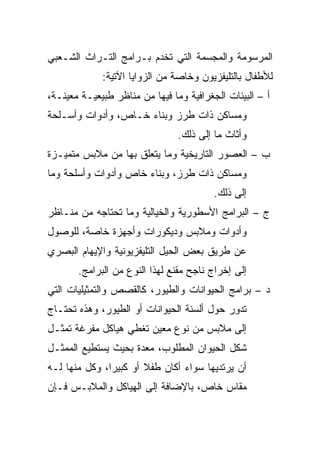 ‫ﺍﻟﻤﺭﺴﻭﻤﺔ ﻭﺍﻟﻤﺠﺴﻤﺔ ﺍﻟﺘﻲ ﺘﺨﺩﻡ ﺒـﺭﺍﻤﺞ ﺍﻟﺘـﺭﺍﺙ ﺍﻟﺸـﻌﺒﻲ‬
             ‫ﻟﻸﻁﻔﺎل ﺒﺎﻟﺘﻠﻴﻔﺯﻴﻭﻥ ﻭﺨﺎﺼﺔ ﻤﻥ ﺍﻟﺯﻭﺍﻴﺎ ﺍﻵﺘﻴﺔ:‬
‫ﺃ – ﺍﻟﺒﻴﺌﺎﺕ ﺍﻟﺠﻐﺭﺍﻓﻴﺔ ﻭﻤﺎ ﻓﻴﻬﺎ ﻤﻥ ﻤﻨﺎﻅﺭ ﻁﺒﻴﻌﻴـﺔ ﻤﻌﻴﻨـﺔ،‬
‫ﻭﻤﺴﺎﻜﻥ ﺫﺍﺕ ﻁﺭﺯ ﻭﺒﻨﺎﺀ ﺨـﺎﺹ، ﻭﺃﺩﻭﺍﺕ ﻭﺃﺴـﻠﺤﺔ‬
                                ‫ﻭﺃﺜﺎﺙ ﻤﺎ ﺇﻟﻰ ﺫﻟﻙ.‬
‫ﺏ – ﺍﻟﻌﺼﻭﺭ ﺍﻟﺘﺎﺭﻴﺨﻴﺔ ﻭﻤﺎ ﻴﺘﻌﻠﻕ ﺒﻬﺎ ﻤﻥ ﻤﻼﺒﺱ ﻤﺘﻤﻴـﺯﺓ‬
‫ﻭﻤﺴﺎﻜﻥ ﺫﺍﺕ ﻁﺭﺯ، ﻭﺒﻨﺎﺀ ﺨﺎﺹ ﻭﺃﺩﻭﺍﺕ ﻭﺃﺴﻠﺤﺔ ﻭﻤﺎ‬
                                         ‫ﺇﻟﻰ ﺫﻟﻙ.‬
‫ﺝ – ﺍﻟﺒﺭﺍﻤﺞ ﺍﻷﺴﻁﻭﺭﻴﺔ ﻭﺍﻟﺨﻴﺎﻟﻴﺔ ﻭﻤﺎ ﺘﺤﺘﺎﺠﻪ ﻤﻥ ﻤﻨـﺎﻅﺭ‬
‫ﻭﺃﺩﻭﺍﺕ ﻭﻤﻼﺒﺱ ﻭﺩﻴﻜﻭﺭﺍﺕ ﻭﺃﺠﻬﺯﺓ ﺨﺎﺼﺔ، ﻟﻠﻭﺼﻭل‬
‫ﻋﻥ ﻁﺭﻴﻕ ﺒﻌﺽ ﺍﻟﺤﻴل ﺍﻟﺘﻠﻴﻔﺯﻴﻭﻨﻴﺔ ﻭﺍﻹﻴﻬﺎﻡ ﺍﻟﺒﺼﺭﻱ‬
       ‫ﺇﻟﻰ ﺇﺨﺭﺍﺝ ﻨﺎﺠﺢ ﻤﻘﻨﻊ ﻟﻬﺫﺍ ﺍﻟﻨﻭﻉ ﻤﻥ ﺍﻟﺒﺭﺍﻤﺞ.‬
‫ﺩ – ﺒﺭﺍﻤﺞ ﺍﻟﺤﻴﻭﺍﻨﺎﺕ ﻭﺍﻟﻁﻴﻭﺭ، ﻜﺎﻟﻘﺼﺹ ﻭﺍﻟﺘﻤﺜﻴﻠﻴﺎﺕ ﺍﻟﺘﻲ‬
‫ﺘﺩﻭﺭ ﺤﻭل ﺃﻟﺴﻨﺔ ﺍﻟﺤﻴﻭﺍﻨﺎﺕ ﺃﻭ ﺍﻟﻁﻴﻭﺭ، ﻭﻫﺫﻩ ﺘﺤﺘـﺎﺝ‬
‫ﺇﻟﻰ ﻤﻼﺒﺱ ﻤﻥ ﻨﻭﻉ ﻤﻌﻴﻥ ﺘﻐﻁﻲ ﻫﻴﺎﻜل ﻤﻔﺭﻏﺔ ﺘﻤﺜـل‬
‫ﺸﻜل ﺍﻟﺤﻴﻭﺍﻥ ﺍﻟﻤﻁﻠﻭﺏ، ﻤﻌﺩﺓ ﺒﺤﻴﺙ ﻴﺴﺘﻁﻴﻊ ﺍﻟﻤﻤﺜـل‬
‫ﺃﻥ ﻴﺭﺘﺩﻴﻬﺎ ﺴﻭﺍﺀ ﺃﻜﺎﻥ ﻁﻔﻼ ﺃﻭ ﻜﺒﻴﺭﺍ، ﻭﻜل ﻤﻨﻬﺎ ﻟـﻪ‬
               ‫‪‬‬       ‫ﹰ‬
‫ﻤﻘﺎﺱ ﺨﺎﺹ، ﺒﺎﻹﻀﺎﻓﺔ ﺇﻟﻰ ﺍﻟﻬﻴﺎﻜل ﻭﺍﻟﻤﻼﺒـﺱ ﻓـﺈﻥ‬
 