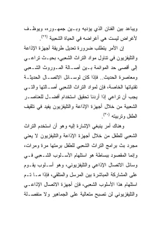 ‫ﻭﻴﺒﺎﻋﺩ ﺒﻴﻥ ﺍﻟﻔﻨﺎﻥ ﺍﻟﺫﻱ ﻴﺅﺩﻴﻪ ﻭﺒـﻴﻥ ﺠﻤﻬـﻭﺭﻩ، ﻭﻴﻭﻅـﻑ‬
       ‫ﻷﻏﺭﺍﺽ ﻟﻴﺴﺕ ﻫﻲ ﺃﻏﺭﺍﻀﻪ ﻓﻲ ﺍﻟﺤﻴﺎﺓ ﺍﻟﺸﻌﺒﻴﺔ )٩٢(.‬
‫ﺇﻥ ﺍﻷﻤﺭ ﻴﺘﻁﻠﺏ ﻀﺭﻭﺭﺓ ﺘﻌﺩﻴل ﻁﺭﻴﻘﺔ ﺃﺠﻬﺯﺓ ﺍﻹﺫﺍﻋﺔ‬
‫ﻭﺍﻟﺘﻠﻴﻔﺯﻴﻭﻥ ﻓﻲ ﺘﻨﺎﻭل ﻤﻭﺍﺩ ﺍﻟﺘﺭﺍﺙ ﺍﻟﺸﻌﺒﻲ، ﺒﺤﻴـﺙ ﺘﺭﺍﻋـﻲ‬
‫ﺇﻟﻰ ﺃﻗﺼﻰ ﺤﺩ ﺍﻟﻤﻭﺍﺌﻤﺔ ﺒـﻴﻥ ﺃﺼـﺎﻟﺔ ﺍﻟﻤـﻭﺭﻭﺙ ﺍﻟﺸـﻌﺒﻲ‬
‫ﻭﻤﻌﺎﺼﺭﺓ ﺍﻟﺤﺩﻴﺙ.. ﻓﺈﺫﺍ ﻜﺎﻥ ﻟﻭﺴـﺎﺌل ﺍﻻﺘﺼـﺎل ﺍﻟﺤﺩﻴﺜـﺔ‬
‫ﺘﻘﻨﻴﺎﺘﻬﺎ ﺍﻟﺨﺎﺼﺔ، ﻓﺈﻥ ﻟﻤﻭﺍﺩ ﺍﻟﺘﺭﺍﺙ ﺍﻟﺸﻌﺒﻲ ﺃﺼـﺎﻟﺘﻬﺎ ﻭﺍﻟﺘـﻲ‬
‫ﻴﺠﺏ ﺃﻥ ﺘﺭﺍﻋﻲ ﺇﺫﺍ ﺃﺭﺩﻨﺎ ﺘﺤﻘﻴﻕ ﺍﺴﺘﺨﺩﺍﻡ ﺃﻓﻀـل ﻟﻠﻌﻨﺎﺼـﺭ‬
‫ﺍﻟﺸﻌﺒﻴﺔ ﻤﻥ ﺨﻼل ﺃﺠﻬﺯﺓ ﺍﻹﺫﺍﻋﺔ ﻭﺍﻟﺘﻠﻴﻔﺯﻴﻭﻥ ﻴﻔﻴﺩ ﻓﻲ ﺘﺜﻘﻴﻑ‬
                                      ‫ﺍﻟﻁﻔل ﻭﺘﺭﺒﻴﺘﻪ )٠٣(.‬
‫ﻭﻫﻨﺎﻙ ﺃﻤﺭ ﻴﻨﺒﻐﻲ ﺍﻹﺸﺎﺭﺓ ﺇﻟﻴﻪ ﻭﻫﻭ ﺃﻥ ﺍﺴﺘﺨﺩﻡ ﺍﻟﺘﺭﺍﺙ‬
‫ﺍﻟﺸﻌﺒﻲ ﻟﻠﻁﻔل ﻤﻥ ﺨﻼل ﺃﺠﻬﺯﺓ ﺍﻹﺫﺍﻋﺔ ﻭﺍﻟﺘﻠﻴﻔﺯﻴﻭﻥ ﻻ ﻴﻌﻨﻲ‬
‫ﻤﺠﺭﺩ ﺒﺙ ﺒﺭﺍﻤﺞ ﺍﻟﺘﺭﺍﺙ ﺍﻟﺸﻌﺒﻲ ﻟﻠﻁﻔل ﺒﺭﻤﺘﻬﺎ ﻤﺭﺓ ﻭﻤﺭﺍﺕ،‬
‫ﻭﺇﻨﻤﺎ ﺍﻟﻤﻘﺼﻭﺩ ﺒﺒﺴﺎﻁﺔ ﻫﻭ ﺍﺴﺘﻠﻬﺎﻡ ﺍﻷﺴـﻠﻭﺏ ﺍﻟﺸـﻌﺒﻲ ﻓـﻲ‬
‫ﻭﺴﺎﺌل ﺍﻻﺘﺼﺎل ﺍﻹﺫﺍﻋﻲ ﻭﺍﻟﺘﻠﻴﻔﺯﻴﻭﻨﻲ، ﻭﻫﻭ ﺃﺴـﻠﻭﺏ ﻴﻘـﻭﻡ‬
‫ﻋﻠﻰ ﺍﻟﻤﺸﺎﺭﻜﺔ ﺍﻟﻤﺒﺎﺸﺭﺓ ﺒﻴﻥ ﺍﻟﻤﺭﺴل ﻭﺍﻟﻤﺘﻠﻘﻲ، ﻓﺈﺫﺍ ﻤـﺎ ﺘـﻡ‬
‫ﺍﺴﺘﻠﻬﺎﻡ ﻫﺫﺍ ﺍﻷﺴﻠﻭﺏ ﺍﻟﺸﻌﺒﻲ، ﻓﺈﻥ ﺃﺠﻬﺯﺓ ﺍﻻﺘﺼﺎل ﺍﻹﺫﺍﻋـﻲ‬
‫ﻭﺍﻟﺘﻠﻴﻔﺯﻴﻭﻨﻲ ﻟﻥ ﺘﺼﺒﺢ ﻤﺘﻌﺎﻟﻴﺔ ﻋﻠﻰ ﺍﻟﺠﻤﺎﻫﻴﺭ ﻭﻻ ﻤﻨﻔﺼـﻠﺔ‬
 