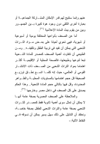 ‫ﻋﻨﻬﻡ ﻭﺇﻨﻤﺎ ﺴﺘﺘﻴﺢ ﻟﻬﻡ ﻗﺩﺭ ﺍﻹﻤﻜﺎﻥ ﺍﻟﻤﺸـﺎﺭﻜﺔ ﺍﻟﺠﻤﺎﻋﻴـﺔ ﺃﻭ‬
‫ﺒﻌﺒﺎﺭﺓ ﺃﺨﺭﻯ ﺍﻟﺘﻠﻘﻲ ﺩﻭﻥ ﻭﺠﻭﺩ ﻫﻭﺓ ﻜﺒﻴﺭﺓ ﺒـﻴﻥ ﺍﻟﺠﻤﻬـﻭﺭ‬
                   ‫ﻭﺒﻴﻥ ﻤﻥ ﻴﻘﻭﻡ ﺒﺒﺙ ﺍﻟﻤﺎﺩﺓ ﺍﻹﻋﻼﻤﻴﺔ )١٣(.‬
‫ﺃﻤﺎ ﻋﻥ ﺍﻟﺼﺤﻑ ﺒﺄﻨﻭﺍﻋﻬﺎ ﺍﻟﻤﺨﺘﻠﻔﺔ ﻴﻭﻤﻴﺔ ﺃﻭ ﺃﺴﺒﻭﻋﻴﺔ‬
‫ﺃﻭ ﺸﻬﺭﻴﺔ، ﻓﻬﻲ ﺘﺤﻭﻱ ﺃﺤﻴﺎﻨﺎ ﻋﻠﻰ ﺒﻌـﺽ ﻤـﻭﺍﺩ ﺍﻟﺘـﺭﺍﺙ‬
                        ‫ﹰ‬
‫ﺍﻟﺸﻌﺒﻲ ﺍﻟﺘﻲ ﻴﻤﻜﻥ ﺃﻥ ﺘﻔﻴﺩ ﻓﻲ ﺘﺭﺒﻴﺔ ﺍﻟﻁﻔل ﻭﺘﺜﻘﻴﻔـﻪ.. ﻭﻤـﻥ‬
‫ﺍﻟﻁﺒﻴﻌﻲ ﺃﻥ ﺘﺘﻔﺎﻭﺕ ﺃﻫﻤﻴﺔ ﺍﻟﺼﺤﻑ ﻜﻤﺼﺩﺭ ﻟﻠﻤﺎﺩﺓ ﺍﻟﺸـﻌﺒﻴﺔ‬
‫ﺘﺒﻌﺎ ﻟﻨﻭﻋﻬﺎ ﻭﻁﺒﻴﻌﺘﻬﺎ، ﻓﺎﻟﺼﺤﺔ ﺍﻟﻤﺤﻠﻴﺔ ﺃﻭ ﺍﻹﻗﻠﻴﻤﻴـﺔ ﺃﻜﺜـﺭ‬
                                                    ‫‪‬‬
‫ﺍﻫﺘﻤﺎﻤﺎ ﺒﻤﻭﺍﺩ ﺍﻟﺘﺭﺍﺙ ﺍﻟﺸﻌﺒﻲ ﻤﻥ ﺍﻟﺼـﺤﻑ ﺫﺍﺕ ﺍﻻﻨﺘﺸـﺎﺭ‬
‫ﺍﻟﻘﻭﻤﻲ ﺃﻭ ﺍﻟﻌﺎﻟﻤﻲ، ﺤﻴﺙ ﺇﻨﻪ ﻜﻠﻤـﺎ ﺍﺘﺴـﻊ ﻨﻁـﺎﻕ ﺘﻭﺯﻴـﻊ‬
‫ﺍﻟﺼﺤﻴﻔﺔ ﻗل ﺤﺠﻡ ﺍﻫﺘﻤﺎﻤﻬﺎ ﺒﺎﻟﻤﺴﺘﻭﻴﺎﺕ ﺍﻟﻤﺤﻠﻴـﺔ ﻭﺍﻟﻅـﻭﺍﻫﺭ‬
‫ﺍﻟﻤﺤﺩﻭﺩﺓ، ﻭﻗل ﻓﻴﻬﺎ ﺒﺎﻟﺘﺎﻟﻲ ﺤﺠﻡ ﺍﻟﻤﺎﺩﺓ ﺍﻟﺸﻌﺒﻴﺔ.. ﻭﻫﺫﺍ ﺍﻟﺤﻜﻡ‬
    ‫ﻴﺼﺩﻕ ﻋﻠﻰ ﻜل ﺍﻟﺼﺤﻑ ﻓﻲ ﺩﺍﺨل ﻤﺼﺭ ﻭﺨﺎﺭﺠﻬﺎ )٢٣(.‬
‫ﻭﺍﻟﻤﻼﺤﻅﺔ ﻋﻠﻰ ﺍﻟﺼﺤﻑ ﺍﻟﻤﺼﺭﻴﺔ ﺒﺼﻔﺔ ﻋﺎﻤﺔ ﺃﻨﻬـﺎ‬
‫ﻻ ﻴﻤﻜﻥ ﺃﻥ ﺘﻤﺜل ﺴﻭﻯ ﺃﻫﻤﻴﺔ ﺜﺎﻨﻭﻴﺔ ﻓﻘﻁ ﻜﻤﺼـﺩﺭ ﻟﻠﺘـﺭﺍﺙ‬
‫ﺍﻟﺸﻌﺒﻲ ﺒﺼﻔﺔ ﻋﺎﻤﺔ ﻭﺍﻟﺘﺭﺍﺙ ﺍﻟﺸﻌﺒﻲ ﻟﻠﻁﻔل ﺒﺼﻔﺔ ﺨﺎﺼـﺔ،‬
‫ﻭﻨﻌﺘﻘﺩ ﺃﻥ ﺍﻟﺘﺩﻟﻴل ﻋﻠﻰ ﺫﻟﻙ ﺴﻬل ﻴﺴﻴﺭ ﻴﻤﻜﻥ ﺃﻥ ﻨﺴﻭﻗﻪ ﻓـﻲ‬
                                            ‫ﺍﻟﻨﻘﺎﻁ ﺍﻵﺘﻴﺔ:-‬
 