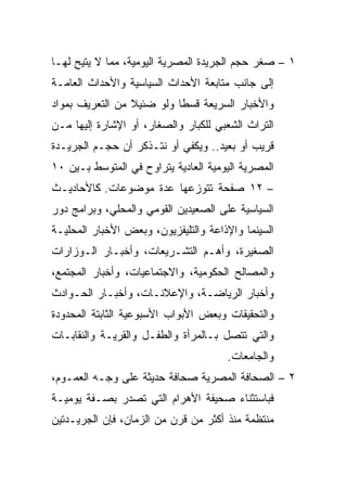 ‫١ – ﺼﻐﺭ ﺤﺠﻡ ﺍﻟﺠﺭﻴﺩﺓ ﺍﻟﻤﺼﺭﻴﺔ ﺍﻟﻴﻭﻤﻴﺔ، ﻤﻤﺎ ﻻ ﻴﺘﻴﺢ ﻟﻬـﺎ‬
‫ﺇﻟﻰ ﺠﺎﻨﺏ ﻤﺘﺎﺒﻌﺔ ﺍﻷﺤﺩﺍﺙ ﺍﻟﺴﻴﺎﺴﻴﺔ ﻭﺍﻷﺤﺩﺍﺙ ﺍﻟﻌﺎﻤـﺔ‬
‫ﻭﺍﻷﺨﺒﺎﺭ ﺍﻟﺴﺭﻴﻌﺔ ﻗﺴﻁﺎ ﻭﻟﻭ ﻀﺌﻴﻼ ﻤﻥ ﺍﻟﺘﻌﺭﻴﻑ ﺒﻤﻭﺍﺩ‬
                 ‫ﹰ‬         ‫ﹰ‬
‫ﺍﻟﺘﺭﺍﺙ ﺍﻟﺸﻌﺒﻲ ﻟﻠﻜﺒﺎﺭ ﻭﺍﻟﺼﻐﺎﺭ، ﺃﻭ ﺍﻹﺸﺎﺭﺓ ﺇﻟﻴﻬﺎ ﻤـﻥ‬
‫ﻗﺭﻴﺏ ﺃﻭ ﺒﻌﻴﺩ.. ﻭﻴﻜﻔﻲ ﺃﻭ ﻨﺘـﺫﻜﺭ ﺃﻥ ﺤﺠـﻡ ﺍﻟﺠﺭﻴـﺩﺓ‬
‫ﺍﻟﻤﺼﺭﻴﺔ ﺍﻟﻴﻭﻤﻴﺔ ﺍﻟﻌﺎﺩﻴﺔ ﻴﺘﺭﺍﻭﺡ ﻓﻲ ﺍﻟﻤﺘﻭﺴﻁ ﺒـﻴﻥ ٠١‬
‫– ٢١ ﺼﻔﺤﺔ ﺘﺘﻭﺯﻋﻬﺎ ﻋﺩﺓ ﻤﻭﻀﻭﻋﺎﺕ. ﻜﺎﻷﺤﺎﺩﻴـﺙ‬
‫ﺍﻟﺴﻴﺎﺴﻴﺔ ﻋﻠﻰ ﺍﻟﺼﻌﻴﺩﻴﻥ ﺍﻟﻘﻭﻤﻲ ﻭﺍﻟﻤﺤﻠﻲ، ﻭﺒﺭﺍﻤﺞ ﺩﻭﺭ‬
‫ﺍﻟﺴﻴﻨﻤﺎ ﻭﺍﻹﺫﺍﻋﺔ ﻭﺍﻟﺘﻠﻴﻔﺯﻴﻭﻥ، ﻭﺒﻌﺽ ﺍﻷﺨﺒﺎﺭ ﺍﻟﻤﺤﻠﻴـﺔ‬
‫ﺍﻟﺼﻐﻴﺭﺓ، ﻭﺃﻫـﻡ ﺍﻟﺘﺸـﺭﻴﻌﺎﺕ، ﻭﺃﺨﺒـﺎﺭ ﺍﻟـﻭﺯﺍﺭﺍﺕ‬
‫ﻭﺍﻟﻤﺼﺎﻟﺢ ﺍﻟﺤﻜﻭﻤﻴﺔ، ﻭﺍﻻﺠﺘﻤﺎﻋﻴﺎﺕ، ﻭﺃﺨﺒﺎﺭ ﺍﻟﻤﺠﺘﻤﻊ،‬
‫ﻭﺃﺨﺒﺎﺭ ﺍﻟﺭﻴﺎﻀـﺔ، ﻭﺍﻹﻋﻼﻨـﺎﺕ، ﻭﺃﺨﺒـﺎﺭ ﺍﻟﺤـﻭﺍﺩﺙ‬
‫ﻭﺍﻟﺘﺤﻘﻴﻘﺎﺕ ﻭﺒﻌﺽ ﺍﻷﺒﻭﺍﺏ ﺍﻷﺴﺒﻭﻋﻴﺔ ﺍﻟﺜﺎﺒﺘﺔ ﺍﻟﻤﺤﺩﻭﺩﺓ‬
‫ﻭﺍﻟﺘﻲ ﺘﺘﺼل ﺒـﺎﻟﻤﺭﺃﺓ ﻭﺍﻟﻁﻔـل ﻭﺍﻟﻘﺭﻴـﺔ ﻭﺍﻟﻨﻘﺎﺒـﺎﺕ‬
                                      ‫ﻭﺍﻟﺠﺎﻤﻌﺎﺕ.‬
‫٢ – ﺍﻟﺼﺤﺎﻓﺔ ﺍﻟﻤﺼﺭﻴﺔ ﺼﺤﺎﻓﺔ ﺤﺩﻴﺜﺔ ﻋﻠﻰ ﻭﺠـﻪ ﺍﻟﻌﻤـﻭﻡ،‬
‫ﻓﺒﺎﺴﺘﺜﻨﺎﺀ ﺼﺤﻴﻔﺔ ﺍﻷﻫﺭﺍﻡ ﺍﻟﺘﻲ ﺘﺼﺩﺭ ﺒﺼـﻔﺔ ﻴﻭﻤﻴـﺔ‬
‫ﻤﻨﺘﻅﻤﺔ ﻤﻨﺫ ﺃﻜﺜﺭ ﻤﻥ ﻗﺭﻥ ﻤﻥ ﺍﻟﺯﻤﺎﻥ، ﻓﺈﻥ ﺍﻟﺠﺭﻴـﺩﺘﻴﻥ‬
 