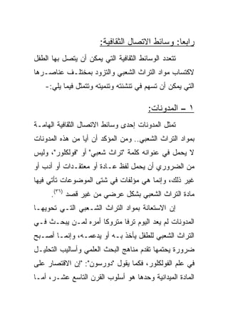 ‫ﺭﺍﺒﻌﺎ: ﻭﺴﺎﺌﻁ ﺍﻻﺘﺼﺎل ﺍﻟﺜﻘﺎﻓﻴﺔ:‬
                                                ‫‪‬‬
‫ﺘﺘﻌﺩﺩ ﺍﻟﻭﺴﺎﺌﻁ ﺍﻟﺜﻘﺎﻓﻴﺔ ﺍﻟﺘﻲ ﻴﻤﻜﻥ ﺃﻥ ﻴﺘﺼل ﺒﻬﺎ ﺍﻟﻁﻔل‬
‫ﻻﻜﺘﺴﺎﺏ ﻤﻭﺍﺩ ﺍﻟﺘﺭﺍﺙ ﺍﻟﺸﻌﺒﻲ ﻭﺍﻟﺘﺯﻭﺩ ﺒﻤﺨﺘﻠـﻑ ﻋﻨﺎﺼـﺭﻫﺎ‬
   ‫ﺍﻟﺘﻲ ﻴﻤﻜﻥ ﺃﻥ ﺘﺴﻬﻡ ﻓﻲ ﺘﻨﺸﺌﺘﻪ ﻭﺘﻨﻤﻴﺘﻪ ﻭﺘﺘﻤﺜل ﻓﻴﻤﺎ ﻴﻠﻲ:-‬

                                        ‫١ – ﺍﻟﻤﺩﻭﻨﺎﺕ:‬
‫ﺘﻤﺜل ﺍﻟﻤﺩﻭﻨﺎﺕ ﺇﺤﺩﻯ ﻭﺴﺎﺌﻁ ﺍﻻﺘﺼﺎل ﺍﻟﺜﻘﺎﻓﻴﺔ ﺍﻟﻬﺎﻤـﺔ‬
‫ﺒﻤﻭﺍﺩ ﺍﻟﺘﺭﺍﺙ ﺍﻟﺸﻌﺒﻲ.. ﻭﻤﻥ ﺍﻟﻤﺅﻜﺩ ﺃﻥ ﺃﻴﺎ ﻤﻥ ﻫﺫﻩ ﺍﻟﻤﺩﻭﻨﺎﺕ‬
                 ‫‪‬‬
‫ﻻ ﻴﺤﻤل ﻓﻲ ﻋﻨﻭﺍﻨﻪ ﻜﻠﻤﺔ "ﺘﺭﺍﺙ ﺸﻌﺒﻲ" ﺃﻭ "ﻓﻭﻟﻜﻠﻭﺭ"، ﻭﻟﻴﺱ‬
‫ﻤﻥ ﺍﻟﻀﺭﻭﺭﻱ ﺃﻥ ﻴﺤﻤل ﻟﻔﻅ ﻋـﺎﺩﺓ ﺃﻭ ﻤﻌﺘﻘـﺩﺍﺕ ﺃﻭ ﺃﺩﺏ ﺃﻭ‬
‫ﻏﻴﺭ ﺫﻟﻙ، ﻭﺇﻨﻤﺎ ﻫﻲ ﻤﺅﻟﻔﺎﺕ ﻓﻲ ﺸﺘﻰ ﺍﻟﻤﻭﻀﻭﻋﺎﺕ ﺘﺄﺘﻲ ﻓﻴﻬﺎ‬
      ‫ﻤﺎﺩﺓ ﺍﻟﺘﺭﺍﺙ ﺍﻟﺸﻌﺒﻲ ﺒﺸﻜل ﻋﺭﻀﻲ ﻤﻥ ﻏﻴﺭ ﻗﺼﺩ )٦٣(.‬
‫ﺇﻥ ﺍﻻﺴﺘﻌﺎﻨﺔ ﺒﻤﻭﺍﺩ ﺍﻟﺘﺭﺍﺙ ﺍﻟﺸـﻌﺒﻲ ﺍﻟﺘـﻲ ﺘﺤﻭﻴﻬـﺎ‬
‫ﺍﻟﻤﺩﻭﻨﺎﺕ ﻟﻡ ﻴﻌﺩ ﺍﻟﻴﻭﻡ ﺘﺭﻓﺎ ﻤﺘﺭﻭﻜﺎ ﺃﻤﺭﻩ ﻟﻤـﻥ ﻴﺒﺤـﺙ ﻓـﻲ‬
                     ‫ﹰ‬      ‫ﹰ‬
‫ﺍﻟﺘﺭﺍﺙ ﺍﻟﺸﻌﺒﻲ ﻟﻠﻁﻔل ﻴﺄﺨﺫ ﺒـﻪ ﺃﻭ ﻴﺩﻋﻤـﻪ، ﻭﺇﻨﻤـﺎ ﺃﺼـﺒﺢ‬
‫ﻀﺭﻭﺭﺓ ﻴﺤﺘﻤﻬﺎ ﺘﻘﺩﻡ ﻤﻨﺎﻫﺞ ﺍﻟﺒﺤﺙ ﺍﻟﻌﻠﻤﻲ ﻭﺃﺴﺎﻟﻴﺏ ﺍﻟﺘﺤﻠﻴـل‬
‫ﻓﻲ ﻋﻠﻡ ﺍﻟﻔﻭﻟﻜﻠﻭﺭ، ﻓﻜﻤﺎ ﻴﻘﻭل "ﺩﻭﺭﺴﻭﻥ": "ﺇﻥ ﺍﻻﻗﺘﺼﺎﺭ ﻋﻠﻰ‬
‫ﺍﻟﻤﺎﺩﺓ ﺍﻟﻤﻴﺩﺍﻨﻴﺔ ﻭﺤﺩﻫﺎ ﻫﻭ ﺃﺴﻠﻭﺏ ﺍﻟﻘﺭﻥ ﺍﻟﺘﺎﺴﻊ ﻋﺸـﺭ، ﺃﻤـﺎ‬
 