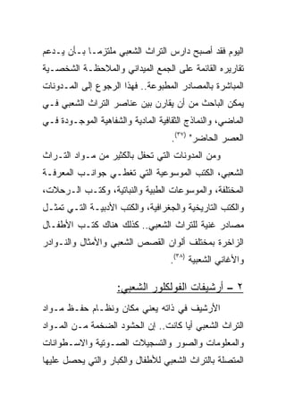 ‫ﺍﻟﻴﻭﻡ ﻓﻘﺩ ﺃﺼﺒﺢ ﺩﺍﺭﺱ ﺍﻟﺘﺭﺍﺙ ﺍﻟﺸﻌﺒﻲ ﻤﻠﺘﺯ ‪‬ـﺎ ﺒـﺄﻥ ﻴـﺩﻋﻡ‬
             ‫ﻤ‬
‫ﺘﻘﺎﺭﻴﺭﻩ ﺍﻟﻘﺎﺌﻤﺔ ﻋﻠﻰ ﺍﻟﺠﻤﻊ ﺍﻟﻤﻴﺩﺍﻨﻲ ﻭﺍﻟﻤﻼﺤﻅـﺔ ﺍﻟﺸﺨﺼـﻴﺔ‬
‫ﺍﻟﻤﺒﺎﺸﺭﺓ ﺒﺎﻟﻤﺼﺎﺩﺭ ﺍﻟﻤﻁﺒﻭﻋﺔ.. ﻓﻬﺫﺍ ﺍﻟﺭﺠﻭﻉ ﺇﻟﻰ ﺍﻟﻤـﺩﻭﻨﺎﺕ‬
‫ﻴﻤﻜﻥ ﺍﻟﺒﺎﺤﺙ ﻤﻥ ﺃﻥ ﻴﻘﺎﺭﻥ ﺒﻴﻥ ﻋﻨﺎﺼﺭ ﺍﻟﺘﺭﺍﺙ ﺍﻟﺸﻌﺒﻲ ﻓـﻲ‬
‫ﺍﻟﻤﺎﻀﻲ، ﻭﺍﻟﻨﻤﺎﺫﺝ ﺍﻟﺜﻘﺎﻓﻴﺔ ﺍﻟﻤﺎﺩﻴﺔ ﻭﺍﻟﺸﻔﺎﻫﻴﺔ ﺍﻟﻤﻭﺠـﻭﺩﺓ ﻓـﻲ‬
                                    ‫ﺍﻟﻌﺼﺭ ﺍﻟﺤﺎﻀﺭ" )٧٣(.‬
‫ﻭﻤﻥ ﺍﻟﻤﺩﻭﻨﺎﺕ ﺍﻟﺘﻲ ﺘﺤﻔل ﺒﺎﻟﻜﺜﻴﺭ ﻤﻥ ﻤـﻭﺍﺩ ﺍﻟﺘـﺭﺍﺙ‬
‫ﺍﻟﺸﻌﺒﻲ، ﺍﻟﻜﺘﺏ ﺍﻟﻤﻭﺴﻭﻋﻴﺔ ﺍﻟﺘﻲ ﺘﻐﻁـﻲ ﺠﻭﺍﻨـﺏ ﺍﻟﻤﻌﺭﻓـﺔ‬
‫ﺍﻟﻤﺨﺘﻠﻔﺔ، ﻭﺍﻟﻤﻭﺴﻭﻋﺎﺕ ﺍﻟﻁﺒﻴﺔ ﻭﺍﻟﻨﺒﺎﺘﻴﺔ، ﻭﻜﺘـﺏ ﺍﻟـﺭﺤﻼﺕ،‬
‫ﻭﺍﻟﻜﺘﺏ ﺍﻟﺘﺎﺭﻴﺨﻴﺔ ﻭﺍﻟﺠﻐﺭﺍﻓﻴﺔ، ﻭﺍﻟﻜﺘﺏ ﺍﻷﺩﺒﻴـﺔ ﺍﻟﺘـﻲ ﺘﻤﺜـل‬
‫ﻤﺼﺎﺩﺭ ﻏﻨﻴﺔ ﻟﻠﺘﺭﺍﺙ ﺍﻟﺸﻌﺒﻲ.. ﻜﺫﻟﻙ ﻫﻨﺎﻙ ﻜﺘـﺏ ﺍﻷﻁﻔـﺎل‬
‫ﺍﻟﺯﺍﺨﺭﺓ ﺒﻤﺨﺘﻠﻑ ﺃﻟﻭﺍﻥ ﺍﻟﻘﺼﺹ ﺍﻟﺸﻌﺒﻲ ﻭﺍﻷﻤﺜﺎل ﻭﺍﻟﻨـﻭﺍﺩﺭ‬
                                    ‫ﻭﺍﻷﻏﺎﻨﻲ ﺍﻟﺸﻌﺒﻴﺔ )٨٣(.‬

                     ‫٢ – ﺃﺭﺸﻴﻔﺎﺕ ﺍﻟﻔﻭﻟﻜﻠﻭﺭ ﺍﻟﺸﻌﺒﻲ:‬
‫ﺍﻷﺭﺸﻴﻑ ﻓﻲ ﺫﺍﺘﻪ ﻴﻌﻨﻲ ﻤﻜﺎﻥ ﻭﻨﻅـﺎﻡ ﺤﻔـﻅ ﻤـﻭﺍﺩ‬
‫ﺍﻟﺘﺭﺍﺙ ﺍﻟﺸﻌﺒﻲ ﺃﻴﺎ ﻜﺎﻨﺕ.. ﺇﻥ ﺍﻟﺤﺸﻭﺩ ﺍﻟﻀﺨﻤﺔ ﻤـﻥ ﺍﻟﻤـﻭﺍﺩ‬
                                     ‫‪‬‬
‫ﻭﺍﻟﻤﻌﻠﻭﻤﺎﺕ ﻭﺍﻟﺼﻭﺭ ﻭﺍﻟﺘﺴﺠﻴﻼﺕ ﺍﻟﺼـﻭﺘﻴﺔ ﻭﺍﻻﺴـﻁﻭﺍﻨﺎﺕ‬
‫ﺍﻟﻤﺘﺼﻠﺔ ﺒﺎﻟﺘﺭﺍﺙ ﺍﻟﺸﻌﺒﻲ ﻟﻸﻁﻔﺎل ﻭﺍﻟﻜﺒﺎﺭ ﻭﺍﻟﺘﻲ ﻴﺤﺼل ﻋﻠﻴﻬﺎ‬
 