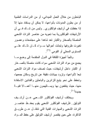 ‫ﺍﻟﺒﺎﺤﺜﻭﻥ ﻤﻥ ﺨﻼل ﺍﻟﻌﻤل ﺍﻟﻤﻴﺩﺍﻨﻲ، ﺃﻭ ﻤﻥ ﺍﻟﺩﺭﺍﺴﺎﺕ ﺍﻟﻌﻠﻤﻴﺔ‬
‫ﺃﻭ ﻤﻥ ﺒﻁﻭﻥ ﺍﻟﻤﺩﻭﻨﺎﺕ ﺒﺄﻨﻭﺍﻋﻬﺎ، ﻻ ﻴﻤﻜﻥ ﺃﻥ ﻴﺴﺘﻔﺎﺩ ﻤﻨﻬﺎ ﺇﻻ‬
‫ﺇﺫﺍ ﺤﻔﻅﺕ ﻓﻲ ﺃﺭﺸﻴﻑ ﻓﻭﻟﻜﻠﻭﺭﻱ.. ﻭﻟﻴﺱ ﻤﻥ ﺸـﻙ ﻓـﻲ ﺃﻥ‬
‫ﺍﻷﺭﺸﻴﻔﺎﺕ ﺍﻟﻔﻭﻟﻜﻠﻭﺭﻴﺔ ﺒﻤﺎ ﺘﺤﻭﻴﻪ ﻤﻥ ﻋﻨﺎﺼﺭ ﺍﻟﺘﺭﺍﺙ ﺍﻟﺸﻌﺒﻲ‬
‫ﺍﻟﻤﺘﺼﻠﺔ ﺒﺎﻟﺼﻐﺎﺭ ﻭﺍﻟﻜﺒﺎﺭ ﺘﻌﺩ ﺸﺎﻫﺩﺍ ﻋﻠﻰ ﻤﺠﺘﻤﻌﺎﺕ ﻭﻋﺼﻭﺭ‬
                   ‫‪‬‬
‫ﺘﻐﻴﺭﺕ ﻅﺭﻭﻓﻬﺎ ﻭﺘﺒﺩﻟﺕ ﺃﺤﻭﺍﻟﻬﺎ ﺴـﻭﺍﺀ ﻜـﺎﻥ ﺫﻟـﻙ ﻋﻠـﻰ‬
                          ‫ﺍﻟﻤﺴﺘﻭﻯ ﺍﻟﻤﺤﻠﻲ ﺃﻭ ﺍﻟﻘﻭﻤﻲ )٩٣(.‬
‫ﻭﺘﻠﺠﺄ ﺃﺠﻬﺯﺓ ﺍﻟﺜﻘﺎﻓﺔ ﻓﻲ ﺍﻟﺩﻭل ﺍﻟﻤﺘﻘﺩﻤﺔ ﺇﻟﻰ ﻭﻀﻊ ﻤـﺎ‬
‫ﻴﺠﻤﻊ ﻤﻥ ﻤﻭﺍﺩ ﺍﻟﺘﺭﺍﺙ ﺍﻟﺸﻌﺒﻲ ﺴﻭﺍﺀ ﻜﺎﻨﺕ ﻤﺘﺼﻠﺔ ﺒﺎﻟﺼـﻐﺎﺭ‬
‫ﺃﻭ ﺍﻟﻜﺒﺎﺭ ﺩﺍﺨل ﺃﺭﺸﻴﻔﺎﺕ، ﺤﻴﺙ ﺘﺼﻨﻑ ﻤﻭﺍﺩ ﺍﻟﺘﺭﺍﺙ ﺍﻟﺸﻌﺒﻲ‬
‫ﺘﺒﻌﺎ ﻷﻨﻭﺍﻋﻬﺎ، ﻭﺘﺯﻭﺩ ﺒﺒﻴﺎﻨﺎﺕ ﺩﻗﻴﻘﺔ ﻋﻥ ﺘﺎﺭﻴﺦ ﻭﻤﻜﺎﻥ ﺠﻤﻌﻬﺎ،‬
                                                    ‫‪‬‬
‫ﻭﺘﺤﻔﻅ ﻋﻠﻰ ﻨﺤﻭ ﻴﺘﻴﺢ ﻟﻠﺯﺍﺌﺭﻴﻥ ﻭﺍﻟﺒﺎﺤﺜﻴﻥ ﻭﺍﻟﻔﻨﺎﻨﻴﻥ ﺍﻻﺴﺘﻔﺎﺩﺓ‬
‫ﻤﻨﻬﺎ، ﺤﻴﺙ ﻴﻨﺘﻔﻌﻭﻥ ﺒﻬﺎ ﻭﻴﺴـﺘﻠﻬﻤﻭﻥ ﻤﻨﻬـﺎ ﺃﻋﻤـﺎﻻ ﻓﻨﻴـﺔ‬
      ‫ﹰ‬
                                              ‫ﺠﺩﻴﺩﺓ)٠٤(.‬
‫ﻭﻴﺨﺘﻠﻑ ﺃﺭﺸﻴﻑ ﺍﻟﻔﻭﻟﻜﻠﻭﺭ ﺍﻟﺸـﻌﺒﻲ ﻋـﻥ ﺃﺭﺸـﻴﻑ‬
‫ﺍﻟﺘﻭﺜﻴﻕ.. ﻓﺄﺭﺸﻴﻑ ﺍﻟﻔﻭﻟﻜﻠﻭﺭ ﺍﻟﺸﻌﺒﻲ ﻴﻘﻭﻡ ﺒﺤﻔـﻅ ﻋﻨﺎﺼـﺭ‬
‫ﺍﻟﺘﺭﺍﺙ ﺍﻟﺸﻌﺒﻲ ﻭﺍﻟﻤﻬﺎﺭﺍﺕ ﺍﻟﻔﻨﻴﺔ ﺍﻟﺘﻲ ﺘﻨﺘﻘـل ﻋـﻥ ﻁﺭﻴـﻕ‬
‫ﺍﻟﺫﺍﻜﺭﺓ، ﻋﻠﻰ ﺤﻴﻥ ﻴﻘﺘﺼﺭ ﺃﺭﺸﻴﻑ ﺍﻟﺘﻭﺜﻴﻕ ﻋﻠﻰ ﺤﻔﻅ ﺍﻟﻤـﻭﺍﺩ‬
 