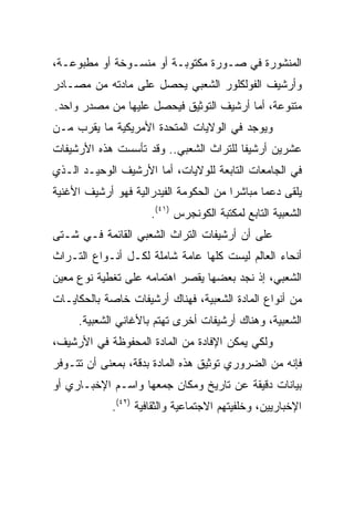 ‫ﺍﻟﻤﻨﺸﻭﺭﺓ ﻓﻲ ﺼـﻭﺭﺓ ﻤﻜﺘﻭﺒـﺔ ﺃﻭ ﻤﻨﺴـﻭﺨﺔ ﺃﻭ ﻤﻁﺒﻭﻋـﺔ،‬
‫ﻭﺃﺭﺸﻴﻑ ﺍﻟﻔﻭﻟﻜﻠﻭﺭ ﺍﻟﺸﻌﺒﻲ ﻴﺤﺼل ﻋﻠﻰ ﻤﺎﺩﺘﻪ ﻤﻥ ﻤﺼـﺎﺩﺭ‬
‫ﻤﺘﻨﻭﻋﺔ، ﺃﻤﺎ ﺃﺭﺸﻴﻑ ﺍﻟﺘﻭﺜﻴﻕ ﻓﻴﺤﺼل ﻋﻠﻴﻬﺎ ﻤﻥ ﻤﺼﺩﺭ ﻭﺍﺤﺩ.‬
‫ﻭﻴﻭﺠﺩ ﻓﻲ ﺍﻟﻭﻻﻴﺎﺕ ﺍﻟﻤﺘﺤﺩﺓ ﺍﻷﻤﺭﻴﻜﻴﺔ ﻤﺎ ﻴﻘﺭﺏ ﻤـﻥ‬
‫ﻋﺸﺭﻴﻥ ﺃﺭﺸﻴﻔﺎ ﻟﻠﺘﺭﺍﺙ ﺍﻟﺸﻌﺒﻲ.. ﻭﻗﺩ ﺘﺄﺴﺴﺕ ﻫﺫﻩ ﺍﻷﺭﺸﻴﻔﺎﺕ‬
                                        ‫ﹰ‬
‫ﻓﻲ ﺍﻟﺠﺎﻤﻌﺎﺕ ﺍﻟﺘﺎﺒﻌﺔ ﻟﻠﻭﻻﻴﺎﺕ، ﺃﻤﺎ ﺍﻷﺭﺸﻴﻑ ﺍﻟﻭﺤﻴـﺩ ﺍﻟـﺫﻱ‬
‫ﻴﻠﻘﻰ ﺩﻋﻤﺎ ﻤﺒﺎﺸﺭﺍ ﻤﻥ ﺍﻟﺤﻜﻭﻤﺔ ﺍﻟﻔﻴﺩﺭﺍﻟﻴﺔ ﻓﻬﻭ ﺃﺭﺸﻴﻑ ﺍﻷﻏﻨﻴﺔ‬
                                        ‫‪‬‬      ‫‪‬‬
                      ‫ﺍﻟﺸﻌﺒﻴﺔ ﺍﻟﺘﺎﺒﻊ ﻟﻤﻜﺘﺒﺔ ﺍﻟﻜﻭﻨﺠﺭﺱ )١٤(.‬
‫ﻋﻠﻰ ﺃﻥ ﺃﺭﺸﻴﻔﺎﺕ ﺍﻟﺘﺭﺍﺙ ﺍﻟﺸﻌﺒﻲ ﺍﻟﻘﺎﺌﻤﺔ ﻓـﻲ ﺸـﺘﻰ‬
‫ﺃﻨﺤﺎﺀ ﺍﻟﻌﺎﻟﻡ ﻟﻴﺴﺕ ﻜﻠﻬﺎ ﻋﺎﻤﺔ ﺸﺎﻤﻠﺔ ﻟﻜـل ﺃﻨـﻭﺍﻉ ﺍﻟﺘـﺭﺍﺙ‬
‫ﺍﻟﺸﻌﺒﻲ، ﺇﺫ ﻨﺠﺩ ﺒﻌﻀﻬﺎ ﻴﻘﺼﺭ ﺍﻫﺘﻤﺎﻤﻪ ﻋﻠﻰ ﺘﻐﻁﻴﺔ ﻨﻭﻉ ﻤﻌﻴﻥ‬
‫ﻤﻥ ﺃﻨﻭﺍﻉ ﺍﻟﻤﺎﺩﺓ ﺍﻟﺸﻌﺒﻴﺔ، ﻓﻬﻨﺎﻙ ﺃﺭﺸﻴﻔﺎﺕ ﺨﺎﺼﺔ ﺒﺎﻟﺤﻜﺎﻴـﺎﺕ‬
     ‫ﺍﻟﺸﻌﺒﻴﺔ، ﻭﻫﻨﺎﻙ ﺃﺭﺸﻴﻔﺎﺕ ﺃﺨﺭﻯ ﺘﻬﺘﻡ ﺒﺎﻷﻏﺎﻨﻲ ﺍﻟﺸﻌﺒﻴﺔ.‬
‫ﻭﻟﻜﻲ ﻴﻤﻜﻥ ﺍﻹﻓﺎﺩﺓ ﻤﻥ ﺍﻟﻤﺎﺩﺓ ﺍﻟﻤﺤﻔﻭﻅﺔ ﻓﻲ ﺍﻷﺭﺸﻴﻑ،‬
‫ﻓﺈﻨﻪ ﻤﻥ ﺍﻟﻀﺭﻭﺭﻱ ﺘﻭﺜﻴﻕ ﻫﺫﻩ ﺍﻟﻤﺎﺩﺓ ﺒﺩﻗﺔ، ﺒﻤﻌﻨﻰ ﺃﻥ ﺘﺘـﻭﻓﺭ‬
‫ﺒﻴﺎﻨﺎﺕ ﺩﻗﻴﻘﺔ ﻋﻥ ﺘﺎﺭﻴﺦ ﻭﻤﻜﺎﻥ ﺠﻤﻌﻬﺎ ﻭﺍﺴـﻡ ﺍﻹﺨﺒـﺎﺭﻱ ﺃﻭ‬
             ‫ﺍﻹﺨﺒﺎﺭﻴﻴﻥ، ﻭﺨﻠﻔﻴﺘﻬﻡ ﺍﻻﺠﺘﻤﺎﻋﻴﺔ ﻭﺍﻟﺜﻘﺎﻓﻴﺔ )٢٤(.‬
 