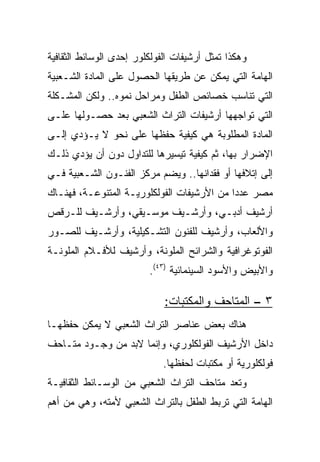 ‫ﻭﻫﻜﺫﺍ ﺘﻤﺜل ﺃﺭﺸﻴﻔﺎﺕ ﺍﻟﻔﻭﻟﻜﻠﻭﺭ ﺇﺤﺩﻯ ﺍﻟﻭﺴﺎﺌﻁ ﺍﻟﺜﻘﺎﻓﻴﺔ‬
‫ﺍﻟﻬﺎﻤﺔ ﺍﻟﺘﻲ ﻴﻤﻜﻥ ﻋﻥ ﻁﺭﻴﻘﻬﺎ ﺍﻟﺤﺼﻭل ﻋﻠﻰ ﺍﻟﻤﺎﺩﺓ ﺍﻟﺸـﻌﺒﻴﺔ‬
‫ﺍﻟﺘﻲ ﺘﻨﺎﺴﺏ ﺨﺼﺎﺌﺹ ﺍﻟﻁﻔل ﻭﻤﺭﺍﺤل ﻨﻤﻭﻩ.. ﻭﻟﻜﻥ ﺍﻟﻤﺸـﻜﻠﺔ‬
‫ﺍﻟﺘﻲ ﺘﻭﺍﺠﻬﻬﺎ ﺃﺭﺸﻴﻔﺎﺕ ﺍﻟﺘﺭﺍﺙ ﺍﻟﺸﻌﺒﻲ ﺒﻌﺩ ﺤﺼـﻭﻟﻬﺎ ﻋﻠـﻰ‬
‫ﺍﻟﻤﺎﺩﺓ ﺍﻟﻤﻁﻠﻭﺒﺔ ﻫﻲ ﻜﻴﻔﻴﺔ ﺤﻔﻅﻬﺎ ﻋﻠﻰ ﻨﺤﻭ ﻻ ﻴـﺅﺩﻱ ﺇﻟـﻰ‬
‫ﺍﻹﻀﺭﺍﺭ ﺒﻬﺎ، ﺜﻡ ﻜﻴﻔﻴﺔ ﺘﻴﺴﻴﺭﻫﺎ ﻟﻠﺘﺩﺍﻭل ﺩﻭﻥ ﺃﻥ ﻴﺅﺩﻱ ﺫﻟـﻙ‬
‫ﺇﻟﻰ ﺇﺘﻼﻓﻬﺎ ﺃﻭ ﻓﻘﺩﺍﻨﻬﺎ.. ﻭﻴﻀﻡ ﻤﺭﻜﺯ ﺍﻟﻔﻨـﻭﻥ ﺍﻟﺸـﻌﺒﻴﺔ ﻓـﻲ‬
‫ﻤﺼﺭ ﻋﺩﺩﺍ ﻤﻥ ﺍﻷﺭﺸﻴﻔﺎﺕ ﺍﻟﻔﻭﻟﻜﻠﻭﺭﻴـﺔ ﺍﻟﻤﺘﻨﻭﻋـﺔ، ﻓﻬﻨـﺎﻙ‬
                                            ‫‪‬‬
‫ﺃﺭﺸﻴﻑ ﺃﺩﺒـﻲ، ﻭﺃﺭﺸـﻴﻑ ﻤﻭﺴـﻴﻘﻲ، ﻭﺃﺭﺸـﻴﻑ ﻟﻠـﺭﻗﺹ‬
‫ﻭﺍﻷﻟﻌﺎﺏ، ﻭﺃﺭﺸﻴﻑ ﻟﻠﻔﻨﻭﻥ ﺍﻟﺘﺸـﻜﻴﻠﻴﺔ، ﻭﺃﺭﺸـﻴﻑ ﻟﻠﺼـﻭﺭ‬
‫ﺍﻟﻔﻭﺘﻭﻏﺭﺍﻓﻴﺔ ﻭﺍﻟﺸﺭﺍﺌﺢ ﺍﻟﻤﻠﻭﻨﺔ، ﻭﺃﺭﺸﻴﻑ ﻟﻸﻓـﻼﻡ ﺍﻟﻤﻠﻭﻨـﺔ‬
                         ‫ﻭﺍﻷﺒﻴﺽ ﻭﺍﻷﺴﻭﺩ ﺍﻟﺴﻴﻨﻤﺎﺌﻴﺔ )٣٤(.‬

                             ‫٣ – ﺍﻟﻤﺘﺎﺤﻑ ﻭﺍﻟﻤﻜﺘﺒﺎﺕ:‬
‫ﻫﻨﺎﻙ ﺒﻌﺽ ﻋﻨﺎﺼﺭ ﺍﻟﺘﺭﺍﺙ ﺍﻟﺸﻌﺒﻲ ﻻ ﻴﻤﻜﻥ ﺤﻔﻅﻬـﺎ‬
‫ﺩﺍﺨل ﺍﻷﺭﺸﻴﻑ ﺍﻟﻔﻭﻟﻜﻠﻭﺭﻱ، ﻭﺇﻨﻤﺎ ﻻﺒﺩ ﻤﻥ ﻭﺠـﻭﺩ ﻤﺘـﺎﺤﻑ‬
                             ‫ﻓﻭﻟﻜﻠﻭﺭﻴﺔ ﺃﻭ ﻤﻜﺘﺒﺎﺕ ﻟﺤﻔﻅﻬﺎ.‬
‫ﻭﺘﻌﺩ ﻤﺘﺎﺤﻑ ﺍﻟﺘﺭﺍﺙ ﺍﻟﺸﻌﺒﻲ ﻤﻥ ﺍﻟﻭﺴـﺎﺌﻁ ﺍﻟﺜﻘﺎﻓﻴـﺔ‬
‫ﺍﻟﻬﺎﻤﺔ ﺍﻟﺘﻲ ﺘﺭﺒﻁ ﺍﻟﻁﻔل ﺒﺎﻟﺘﺭﺍﺙ ﺍﻟﺸﻌﺒﻲ ﻷﻤﺘﻪ، ﻭﻫﻲ ﻤﻥ ﺃﻫﻡ‬
 