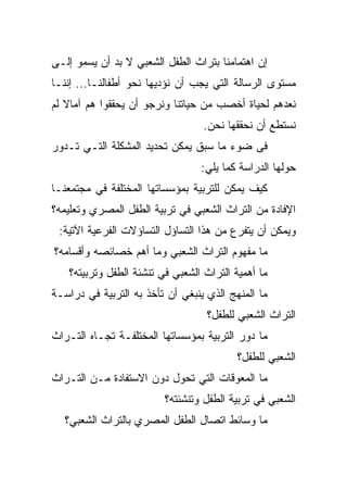 ‫ﺇﻥ ﺍﻫﺘﻤﺎﻤﻨﺎ ﺒﺘﺭﺍﺙ ﺍﻟﻁﻔل ﺍﻟﺸﻌﺒﻲ ﻻ ﺒﺩ ﺃﻥ ﻴﺴﻤﻭ ﺇﻟـﻰ‬
‫ﻤﺴﺘﻭﻯ ﺍﻟﺭﺴﺎﻟﺔ ﺍﻟﺘﻲ ﻴﺠﺏ ﺃﻥ ﻨﺅﺩﻴﻬﺎ ﻨﺤﻭ ﺃﻁﻔﺎﻟﻨـﺎ... ﺇﻨﻨـﺎ‬
‫ﻨﻌﺩﻫﻡ ﻟﺤﻴﺎﺓ ﺃﺨﺼﺏ ﻤﻥ ﺤﻴﺎﺘﻨﺎ ﻭﻨﺭﺠﻭ ﺃﻥ ﻴﺤﻘﻘﻭﺍ ﻫﻡ ﺁﻤﺎﻻ ﻟﻡ‬
   ‫ﹰ‬
                                  ‫ﻨﺴﺘﻁﻊ ﺃﻥ ﻨﺤﻘﻘﻬﺎ ﻨﺤﻥ.‬
‫ﻓﻰ ﻀﻭﺀ ﻤﺎ ﺴﺒﻕ ﻴﻤﻜﻥ ﺘﺤﺩﻴﺩ ﺍﻟﻤﺸﻜﻠﺔ ﺍﻟﺘـﻲ ﺘـﺩﻭﺭ‬
                                 ‫ﺤﻭﻟﻬﺎ ﺍﻟﺩﺭﺍﺴﺔ ﻜﻤﺎ ﻴﻠﻲ:‬
‫ﻜﻴﻑ ﻴﻤﻜﻥ ﻟﻠﺘﺭﺒﻴﺔ ﺒﻤﺅﺴﺴﺎﺘﻬﺎ ﺍﻟﻤﺨﺘﻠﻔﺔ ﻓﻲ ﻤﺠﺘﻤﻌﻨـﺎ‬
‫ﺍﻹﻓﺎﺩﺓ ﻤﻥ ﺍﻟﺘﺭﺍﺙ ﺍﻟﺸﻌﺒﻲ ﻓﻲ ﺘﺭﺒﻴﺔ ﺍﻟﻁﻔل ﺍﻟﻤﺼﺭﻱ ﻭﺘﻌﻠﻴﻤﻪ؟‬
 ‫ﻭﻴﻤﻜﻥ ﺃﻥ ﻴﺘﻔﺭﻉ ﻤﻥ ﻫﺫﺍ ﺍﻟﺘﺴﺎﺅل ﺍﻟﺘﺴﺎﺅﻻﺕ ﺍﻟﻔﺭﻋﻴﺔ ﺍﻵﺘﻴﺔ:‬
‫ﻤﺎ ﻤﻔﻬﻭﻡ ﺍﻟﺘﺭﺍﺙ ﺍﻟﺸﻌﺒﻲ ﻭﻤﺎ ﺃﻫﻡ ﺨﺼﺎﺌﺼﻪ ﻭﺃﻗﺴﺎﻤﻪ؟‬
   ‫ﻤﺎ ﺃﻫﻤﻴﺔ ﺍﻟﺘﺭﺍﺙ ﺍﻟﺸﻌﺒﻲ ﻓﻲ ﺘﻨﺸﺌﺔ ﺍﻟﻁﻔل ﻭﺘﺭﺒﻴﺘﻪ؟‬
‫ﻤﺎ ﺍﻟﻤﻨﻬﺞ ﺍﻟﺫﻱ ﻴﻨﺒﻐﻲ ﺃﻥ ﺘﺄﺨﺫ ﺒﻪ ﺍﻟﺘﺭﺒﻴﺔ ﻓﻲ ﺩﺭﺍﺴـﺔ‬
                                   ‫ﺍﻟﺘﺭﺍﺙ ﺍﻟﺸﻌﺒﻲ ﻟﻠﻁﻔل؟‬
‫ﻤﺎ ﺩﻭﺭ ﺍﻟﺘﺭﺒﻴﺔ ﺒﻤﺅﺴﺴﺎﺘﻬﺎ ﺍﻟﻤﺨﺘﻠﻔـﺔ ﺘﺠـﺎﻩ ﺍﻟﺘـﺭﺍﺙ‬
                                          ‫ﺍﻟﺸﻌﺒﻲ ﻟﻠﻁﻔل؟‬
‫ﻤﺎ ﺍﻟﻤﻌﻭﻗﺎﺕ ﺍﻟﺘﻲ ﺘﺤﻭل ﺩﻭﻥ ﺍﻻﺴﺘﻔﺎﺩﺓ ﻤـﻥ ﺍﻟﺘـﺭﺍﺙ‬
                         ‫ﺍﻟﺸﻌﺒﻲ ﻓﻲ ﺘﺭﺒﻴﺔ ﺍﻟﻁﻔل ﻭﺘﻨﺸﺌﺘﻪ؟‬
   ‫ﻤﺎ ﻭﺴﺎﺌﻁ ﺍﺘﺼﺎل ﺍﻟﻁﻔل ﺍﻟﻤﺼﺭﻱ ﺒﺎﻟﺘﺭﺍﺙ ﺍﻟﺸﻌﺒﻲ؟‬
 