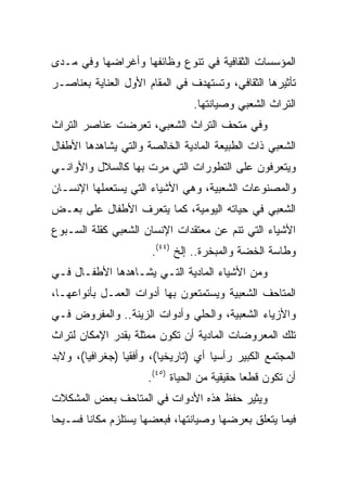 ‫ﺍﻟﻤﺅﺴﺴﺎﺕ ﺍﻟﺜﻘﺎﻓﻴﺔ ﻓﻲ ﺘﻨﻭﻉ ﻭﻅﺎﺌﻔﻬﺎ ﻭﺃﻏﺭﺍﻀﻬﺎ ﻭﻓﻲ ﻤـﺩﻯ‬
‫ﺘﺄﺜﻴﺭﻫﺎ ﺍﻟﺜﻘﺎﻓﻲ، ﻭﺘﺴﺘﻬﺩﻑ ﻓﻲ ﺍﻟﻤﻘﺎﻡ ﺍﻷﻭل ﺍﻟﻌﻨﺎﻴﺔ ﺒﻌﻨﺎﺼـﺭ‬
                                 ‫ﺍﻟﺘﺭﺍﺙ ﺍﻟﺸﻌﺒﻲ ﻭﺼﻴﺎﻨﺘﻬﺎ.‬
‫ﻭﻓﻲ ﻤﺘﺤﻑ ﺍﻟﺘﺭﺍﺙ ﺍﻟﺸﻌﺒﻲ، ﺘﻌﺭﻀﺕ ﻋﻨﺎﺼﺭ ﺍﻟﺘﺭﺍﺙ‬
‫ﺍﻟﺸﻌﺒﻲ ﺫﺍﺕ ﺍﻟﻁﺒﻴﻌﺔ ﺍﻟﻤﺎﺩﻴﺔ ﺍﻟﺨﺎﻟﺼﺔ ﻭﺍﻟﺘﻲ ﻴﺸﺎﻫﺩﻫﺎ ﺍﻷﻁﻔﺎل‬
‫ﻭﻴﺘﻌﺭﻓﻭﻥ ﻋﻠﻰ ﺍﻟﺘﻁﻭﺭﺍﺕ ﺍﻟﺘﻲ ﻤﺭﺕ ﺒﻬﺎ ﻜﺎﻟﺴﻼل ﻭﺍﻷﻭﺍﻨـﻲ‬
‫ﻭﺍﻟﻤﺼﻨﻭﻋﺎﺕ ﺍﻟﺸﻌﺒﻴﺔ، ﻭﻫﻲ ﺍﻷﺸﻴﺎﺀ ﺍﻟﺘﻲ ﻴﺴﺘﻌﻤﻠﻬﺎ ﺍﻹﻨﺴـﺎﻥ‬
‫ﺍﻟﺸﻌﺒﻲ ﻓﻲ ﺤﻴﺎﺘﻪ ﺍﻟﻴﻭﻤﻴﺔ، ﻜﻤﺎ ﻴﺘﻌﺭﻑ ﺍﻷﻁﻔﺎل ﻋﻠﻰ ﺒﻌـﺽ‬
‫ﺍﻷﺸﻴﺎﺀ ﺍﻟﺘﻲ ﺘﻨﻡ ﻋﻥ ﻤﻌﺘﻘﺩﺍﺕ ﺍﻹﻨﺴﺎﻥ ﺍﻟﺸﻌﺒﻲ ﻜﻘﻠﺔ ﺍﻟﺴـﺒﻭﻉ‬
                       ‫ﻭﻁﺎﺴﺔ ﺍﻟﺨﻀﺔ ﻭﺍﻟﻤﺒﺨﺭﺓ.. ﺇﻟﺦ )٤٤(.‬
‫ﻭﻤﻥ ﺍﻷﺸﻴﺎﺀ ﺍﻟﻤﺎﺩﻴﺔ ﺍﻟﺘـﻲ ﻴﺸـﺎﻫﺩﻫﺎ ﺍﻷﻁﻔـﺎل ﻓـﻲ‬
‫ﺍﻟﻤﺘﺎﺤﻑ ﺍﻟﺸﻌﺒﻴﺔ ﻭﻴﺴﺘﻤﺘﻌﻭﻥ ﺒﻬﺎ ﺃﺩﻭﺍﺕ ﺍﻟﻌﻤـل ﺒﺄﻨﻭﺍﻋﻬـﺎ،‬
‫ﻭﺍﻷﺯﻴﺎﺀ ﺍﻟﺸﻌﺒﻴﺔ، ﻭﺍﻟﺤﻠﻲ ﻭﺃﺩﻭﺍﺕ ﺍﻟﺯﻴﻨﺔ.. ﻭﺍﻟﻤﻔﺭﻭﺽ ﻓـﻲ‬
‫ﺘﻠﻙ ﺍﻟﻤﻌﺭﻭﻀﺎﺕ ﺍﻟﻤﺎﺩﻴﺔ ﺃﻥ ﺘﻜﻭﻥ ﻤﻤﺜﻠﺔ ﺒﻘﺩﺭ ﺍﻹﻤﻜﺎﻥ ﻟﺘﺭﺍﺙ‬
‫ﺍﻟﻤﺠﺘﻤﻊ ﺍﻟﻜﺒﻴﺭ ﺭﺃﺴﻴﺎ ﺃﻱ )ﺘﺎﺭﻴﺨﻴﺎ(، ﻭﺃﻓﻘﻴﺎ )ﺠﻐﺭﺍﻓﻴﺎ(، ﻭﻻﺒﺩ‬
        ‫‪‬‬        ‫‪‬‬        ‫‪‬‬           ‫‪‬‬
                      ‫ﺃﻥ ﺘﻜﻭﻥ ﻗﻁﻌﺎ ﺤﻘﻴﻘﻴﺔ ﻤﻥ ﺍﻟﺤﻴﺎﺓ )٥٤(.‬
                                              ‫‪‬‬
‫ﻭﻴﺜﻴﺭ ﺤﻔﻅ ﻫﺫﻩ ﺍﻷﺩﻭﺍﺕ ﻓﻲ ﺍﻟﻤﺘﺎﺤﻑ ﺒﻌﺽ ﺍﻟﻤﺸﻜﻼﺕ‬
‫ﻓﻴﻤﺎ ﻴﺘﻌﻠﻕ ﺒﻌﺭﻀﻬﺎ ﻭﺼﻴﺎﻨﺘﻬﺎ، ﻓﺒﻌﻀﻬﺎ ﻴﺴﺘﻠﺯﻡ ﻤﻜﺎﻨﺎ ﻓﺴـﻴﺤﺎ‬
 ‫‪‬‬      ‫ﹰ‬
 