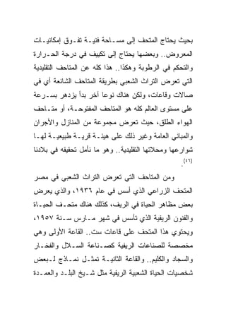 ‫ﺒﺤﻴﺙ ﻴﺤﺘﺎﺝ ﺍﻟﻤﺘﺤﻑ ﺇﻟﻰ ﻤﺴـﺎﺤﺔ ﻓﻨﻴـﺔ ﺘﻔـﻭﻕ ﺇﻤﻜﺎﻨﻴـﺎﺕ‬
‫ﺍﻟﻤﻌﺭﻭﺽ.. ﻭﺒﻌﻀﻬﺎ ﻴﺤﺘﺎﺝ ﺇﻟﻰ ﺘﻜﻴﻴﻑ ﻓﻲ ﺩﺭﺠﺔ ﺍﻟﺤـﺭﺍﺭﺓ‬
‫ﻭﺍﻟﺘﺤﻜﻡ ﻓﻲ ﺍﻟﺭﻁﻭﺒﺔ ﻭﻫﻜﺫﺍ.. ﻫﺫﺍ ﻜﻠﻪ ﻋﻥ ﺍﻟﻤﺘﺎﺤﻑ ﺍﻟﺘﻘﻠﻴﺩﻴﺔ‬
‫ﺍﻟﺘﻲ ﺘﻌﺭﺽ ﺍﻟﺘﺭﺍﺙ ﺍﻟﺸﻌﺒﻲ ﺒﻁﺭﻴﻘﺔ ﺍﻟﻤﺘﺎﺤﻑ ﺍﻟﺸﺎﺌﻌﺔ ﺃﻱ ﻓﻲ‬
‫ﺼﺎﻻﺕ ﻭﻗﺎﻋﺎﺕ، ﻭﻟﻜﻥ ﻫﻨﺎﻙ ﻨﻭﻋﺎ ﺁﺨﺭ ﺒﺩﺃ ﻴﺯﺩﻫﺭ ﺒﺴـﺭﻋﺔ‬
                      ‫‪‬‬
‫ﻋﻠﻰ ﻤﺴﺘﻭﻯ ﺍﻟﻌﺎﻟﻡ ﻜﻠﻪ ﻫﻭ ﺍﻟﻤﺘﺎﺤﻑ ﺍﻟﻤﻔﺘﻭﺤـﺔ، ﺃﻭ ﻤﺘـﺎﺤﻑ‬
‫ﺍﻟﻬﻭﺍﺀ ﺍﻟﻁﻠﻕ، ﺤﻴﺙ ﺘﻌﺭﺽ ﻤﺠﻤﻭﻋﺔ ﻤﻥ ﺍﻟﻤﻨﺎﺯل ﻭﺍﻷﺠﺭﺍﻥ‬
‫ﻭﺍﻟﻤﺒﺎﻨﻲ ﺍﻟﻌﺎﻤﺔ ﻭﻏﻴﺭ ﺫﻟﻙ ﻋﻠﻰ ﻫﻴﺌـﺔ ﻗﺭﻴـﺔ ﻁﺒﻴﻌﻴـﺔ ﻟﻬـﺎ‬
‫ﺸﻭﺍﺭﻋﻬﺎ ﻭﻤﺤﻼﺘﻬﺎ ﺍﻟﺘﻘﻠﻴﺩﻴﺔ.. ﻭﻫﻭ ﻤﺎ ﻨﺄﻤل ﺘﺤﻘﻴﻘﻪ ﻓﻲ ﺒﻼﺩﻨﺎ‬
                                                  ‫)٦٤(.‬
‫ﻭﻤﻥ ﺍﻟﻤﺘﺎﺤﻑ ﺍﻟﺘﻲ ﺘﻌﺭﺽ ﺍﻟﺘﺭﺍﺙ ﺍﻟﺸﻌﺒﻲ ﻓﻲ ﻤﺼﺭ‬
‫ﺍﻟﻤﺘﺤﻑ ﺍﻟﺯﺭﺍﻋﻲ ﺍﻟﺫﻱ ﺃﺴﺱ ﻓﻲ ﻋﺎﻡ ٦٣٩١، ﻭﺍﻟﺫﻱ ﻴﻌﺭﺽ‬
‫ﺒﻌﺽ ﻤﻅﺎﻫﺭ ﺍﻟﺤﻴﺎﺓ ﻓﻲ ﺍﻟﺭﻴﻑ، ﻜﺫﻟﻙ ﻫﻨﺎﻙ ﻤﺘﺤـﻑ ﺍﻟﺤﻴـﺎﺓ‬
‫ﻭﺍﻟﻔﻨﻭﻥ ﺍﻟﺭﻴﻔﻴﺔ ﺍﻟﺫﻱ ﺘﺄﺴﺱ ﻓﻲ ﺸﻬﺭ ﻤـﺎﺭﺱ ﺴـﻨﺔ ٧٥٩١،‬
‫ﻭﻴﺤﺘﻭﻱ ﻫﺫﺍ ﺍﻟﻤﺘﺤﻑ ﻋﻠﻰ ﻗﺎﻋﺎﺕ ﺴﺕ.. ﺍﻟﻘﺎﻋﺔ ﺍﻷﻭﻟﻰ ﻭﻫﻲ‬
‫ﻤﺨﺼﺼﺔ ﻟﻠﺼﻨﺎﻋﺎﺕ ﺍﻟﺭﻴﻔﻴﺔ ﻜﺼـﻨﺎﻋﺔ ﺍﻟﺴـﻼل ﻭﺍﻟﻔﺨـﺎﺭ‬
‫ﻭﺍﻟﺴﺠﺎﺩ ﻭﺍﻟﻜﻠﻴﻡ.. ﻭﺍﻟﻘﺎﻋﺔ ﺍﻟﺜﺎﻨﻴـﺔ ﺘﻤﺜـل ﻨﻤـﺎﺫﺝ ﻟـﺒﻌﺽ‬
‫ﺸﺨﺼﻴﺎﺕ ﺍﻟﺤﻴﺎﺓ ﺍﻟﺸﻌﺒﻴﺔ ﺍﻟﺭﻴﻔﻴﺔ ﻤﺜل ﺸـﻴﺦ ﺍﻟﺒﻠـﺩ ﻭﺍﻟﻌﻤـﺩﺓ‬
 