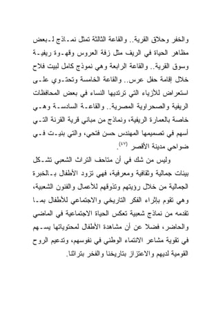 ‫ﻭﺍﻟﺨﻔﺭ ﻭﺤﻼﻕ ﺍﻟﻘﺭﻴﺔ.. ﻭﺍﻟﻘﺎﻋﺔ ﺍﻟﺜﺎﻟﺜﺔ ﺘﻤﺜل ﻨﻤـﺎﺫﺝ ﻟـﺒﻌﺽ‬
‫ﻤﻅﺎﻫﺭ ﺍﻟﺤﻴﺎﺓ ﻓﻲ ﺍﻟﺭﻴﻑ ﻤﺜل ﺯﻓﺔ ﺍﻟﻌﺭﻭﺱ ﻭﻗﻬـﻭﺓ ﺭﻴﻔﻴـﺔ‬
‫ﻭﺴﻭﻕ ﺍﻟﻘﺭﻴﺔ.. ﻭﺍﻟﻘﺎﻋﺔ ﺍﻟﺭﺍﺒﻌﺔ ﻭﻫﻲ ﻨﻤﻭﺫﺝ ﻜﺎﻤل ﻟﺒﻴﺕ ﻓﻼﺡ‬
‫ﺨﻼل ﺇﻗﺎﻤﺔ ﺤﻔل ﻋﺭﺱ.. ﻭﺍﻟﻘﺎﻋﺔ ﺍﻟﺨﺎﻤﺴﺔ ﻭﺘﺤﺘـﻭﻱ ﻋﻠـﻰ‬
‫ﺍﺴﺘﻌﺭﺍﺽ ﻟﻸﺯﻴﺎﺀ ﺍﻟﺘﻲ ﺘﺭﺘﺩﻴﻬﺎ ﺍﻟﻨﺴﺎﺀ ﻓﻲ ﺒﻌﺽ ﺍﻟﻤﺤﺎﻓﻅﺎﺕ‬
‫ﺍﻟﺭﻴﻔﻴﺔ ﻭﺍﻟﺼﺤﺭﺍﻭﻴﺔ ﺍﻟﻤﺼﺭﻴﺔ.. ﻭﺍﻟﻘﺎﻋـﺔ ﺍﻟﺴﺎﺩﺴـﺔ ﻭﻫـﻲ‬
‫ﺨﺎﺼﺔ ﺒﺎﻟﻌﻤﺎﺭﺓ ﺍﻟﺭﻴﻔﻴﺔ، ﻭﻨﻤﺎﺫﺝ ﻤﻥ ﻤﺒﺎﻨﻲ ﻗﺭﻴﺔ ﺍﻟﻘﺭﻨﺔ ﺍﻟﺘـﻲ‬
‫ﺃﺴﻬﻡ ﻓﻲ ﺘﺼﻤﻴﻤﻬﺎ ﺍﻟﻤﻬﻨﺩﺱ ﺤﺴﻥ ﻓﺘﺤﻲ، ﻭﺍﻟﺘﻲ ﺒﻨﻴـﺕ ﻓـﻲ‬
                              ‫ﻀﻭﺍﺤﻲ ﻤﺩﻴﻨﺔ ﺍﻷﻗﺼﺭ )٧٤(.‬
‫ﻭﻟﻴﺱ ﻤﻥ ﺸﻙ ﻓﻲ ﺃﻥ ﻤﺘﺎﺤﻑ ﺍﻟﺘﺭﺍﺙ ﺍﻟﺸﻌﺒﻲ ﺘﺸـﻜل‬
‫ﺒﻴﺌﺎﺕ ﺠﻤﺎﻟﻴﺔ ﻭﺜﻘﺎﻓﻴﺔ ﻭﻤﻌﺭﻓﻴﺔ، ﻓﻬﻲ ﺘﺯﻭﺩ ﺍﻷﻁﻔﺎل ﺒـﺎﻟﺨﺒﺭﺓ‬
‫ﺍﻟﺠﻤﺎﻟﻴﺔ ﻤﻥ ﺨﻼل ﺭﺅﻴﺘﻬﻡ ﻭﺘﺫﻭﻗﻬﻡ ﻟﻸﻋﻤﺎل ﻭﺍﻟﻔﻨﻭﻥ ﺍﻟﺸﻌﺒﻴﺔ،‬
‫ﻭﻫﻲ ﺘﻘﻭﻡ ﺒﺈﺜﺭﺍﺀ ﺍﻟﻔﻜﺭ ﺍﻟﺘﺎﺭﻴﺨﻲ ﻭﺍﻻﺠﺘﻤﺎﻋﻲ ﻟﻸﻁﻔﺎل ﺒﻤـﺎ‬
‫ﺘﻘﺩﻤﻪ ﻤﻥ ﻨﻤﺎﺫﺝ ﺸﻌﺒﻴﺔ ﺘﻌﻜﺱ ﺍﻟﺤﻴﺎﺓ ﺍﻻﺠﺘﻤﺎﻋﻴﺔ ﻓﻲ ﺍﻟﻤﺎﻀﻲ‬
‫ﻭﺍﻟﺤﺎﻀﺭ، ﻓﻀﻼ ﻋﻥ ﺃﻥ ﻤﺸﺎﻫﺩﺓ ﺍﻷﻁﻔﺎل ﻟﻤﺤﺘﻭﻴﺎﺘﻬﺎ ﻴﺴـﻬﻡ‬
                                     ‫ﹰ‬
‫ﻓﻲ ﺘﻘﻭﻴﺔ ﻤﺸﺎﻋﺭ ﺍﻻﻨﺘﻤﺎﺀ ﺍﻟﻭﻁﻨﻲ ﻓﻲ ﻨﻔﻭﺴﻬﻡ، ﻭﺘﺩﻋﻴﻡ ﺍﻟﺭﻭﺡ‬
           ‫ﺍﻟﻘﻭﻤﻴﺔ ﻟﺩﻴﻬﻡ ﻭﺍﻻﻋﺘﺯﺍﺯ ﺒﺘﺎﺭﻴﺨﻨﺎ ﻭﺍﻟﻔﺨﺭ ﺒﺘﺭﺍﺜﻨﺎ.‬
 