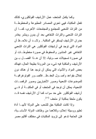 ‫ﻭﻜﻤﺎ ﻴﻜﻤل ﺍﻟﻤﺘﺤﻑ ﻋﻤل ﺍﻷﺭﺸﻴﻑ ﺍﻟﻔﻭﻟﻜﻠﻭﺭﻱ، ﻜﺫﻟﻙ‬
‫ﺘﻔﻌل ﺍﻟﻤﻜﺘﺒﺔ، ﻓﻬﻲ ﺘﺤﻭﻱ ﺍﻟﻤﺼﺎﺩﺭ ﺍﻟﻤﻁﺒﻭﻋﺔ ﻭﺍﻟﻤﺨﻁﻭﻁـﺔ‬
‫ﻤﻥ ﺍﻟﺘﺭﺍﺙ ﺍﻟﺸﻌﺒﻲ ﻟﻠﻤﺠﺘﻤﻊ ﻭﺍﻟﻤﺠﺘﻤﻌﺎﺕ ﺍﻷﺨﺭﻯ، ﻜﻤـﺎ ﺃﻥ‬
‫ﺍﻟﺘﺭﺍﺙ ﺍﻟﺸﻌﺒﻲ ﻭﺍﻟﺘﺭﺍﺙ ﺍﻟﺸﻔﺎﻫﻲ ﺒﻌﺩ ﺃﻥ ﻴﺩﻭﻥ ﻭﻴﻨﺸﺭ ﻴﻐﺎﺩﺭ‬
‫ﺠﺩﺭﺍﻥ ﺍﻷﺭﺸﻴﻑ ﻟﻴﺴﺘﻘﺭ ﻓﻲ ﺍﻟﻤﻜﺘﺒﺔ.. ﻭﻻﺒـﺩ ﺃﻥ ﻨﻼﺤـﻅ ﺃﻥ‬
‫ﺍﻟﻤﻭﺍﺩ ﺍﻟﺘﻲ ﺘﻭﺠﺩ ﻓﻲ ﺃﺭﺸﻴﻔﺎﺕ ﺍﻟﻔﻭﻟﻜﻠﻭﺭ ﻫﻲ ﺍﻟﺘﺭﺍﺙ ﺍﻟﺸﻌﺒﻲ‬
‫ﺍﻟﺸﻔﺎﻫﻲ ﻏﻴﺭ ﺍﻟﻤﻨﺸﻭﺭ ﻭﺍﻟﻤﺤﻔﻭﻅ ﻓﻲ ﺼﻭﺭﺓ ﻤﺨﻁﻭﻁـﺎﺕ ﺃﻭ‬
‫ﻓﻲ ﺼﻭﺭﺓ ﺘﺴﺠﻴﻼﺕ ﺼـﻭﺘﻴﺔ، ﺇﻻ ﺃﻥ ﻫـﺫﺍ ﺍﻟﻔﺼـل ﺒـﻴﻥ‬
‫ﺍﻷﺭﺸﻴﻑ ﻭﺍﻟﻤﻜﺘﺒﺔ ﻓﻴﻪ ﺸﻲﺀ ﻤﻥ ﺍﻟﻤﺭﻭﻨﺔ ﺒﻁﻴﻌﺔ ﺍﻟﺤﺎل، ﻓﻬﻨﺎﻙ‬
‫ﺒﻌﺽ ﺍﻟﻤﻭﺍﺩ ﻭﺍﻷﺸﻴﺎﺀ ﺍﻟﺘﻲ ﻴﻤﻜﻥ ﺃﻥ ﺘﻭﺠﺩ ﻫﻨﺎ ﺃﻭ ﻫﻨﺎﻙ ﺩﻭﻥ‬
‫ﺇﺨﻼل ﺒﻘﻭﺍﻋﺩ ﻭﺃﺼـﻭل ﺍﻟﺤﻔـﻅ.. ﻓﺎﻟﺼـﻭﺭ ﺍﻟﻔﻭﺘﻭﻏﺭﺍﻓﻴـﺔ‬
‫ﻟﻠﻤﻭﻀﻭﻋﺎﺕ ﺍﻟﺸﻌﺒﻴﺔ ﻭﺼﻭﺭ ﺍﻷﺨﺒﺎﺭﻴﻴﻥ ﻭﺼﻭﺭ ﺍﻟﺭﻗﺼـﺎﺕ‬
‫ﺍﻟﺸﻌﺒﻴﺔ، ﻴﻤﻜﻥ ﺃﻥ ﺘﻭﺠﺩ ﻓﻲ ﺍﻟﻤﺘﺤﻑ ﺃﻭ ﻓﻲ ﺍﻟﻤﻜﺘﺒـﺔ ﺃﻭ ﻓـﻲ‬
‫ﺃﺭﺸﻴﻑ ﺍﻟﻔﻭﻟﻜﻠﻭﺭ ﻋﻠﻰ ﺤﺩ ﺴﻭﺍﺀ، ﻜﻤﺎ ﺃﻥ ﺍﻷﺭﺸﻴﻑ ﻨﻔﺴﻪ ﻗـﺩ‬
                        ‫ﻴﻜﻭﻥ ﻤﻠﺤﻘﺎ ﺒﻤﻜﺘﺒﺔ ﺃﻭ ﻤﺘﺤﻑ )٨٤(.‬
                                              ‫ﹰ‬
‫ﻭﺇﺫﺍ ﻜﺎﻨﺕ ﺍﻟﻤﻜﺘﺒﺔ ﺤﻕ ﻟﻠﺸﻌﺏ ﻋﻠﻰ ﺍﻟﺩﻭﻟﺔ ﻷﻨﻬـﺎ ﺃﺩﺍﺓ‬
‫ﺘﻌﻠﻴﻡ ﻭﻭﺴﻴﻠﺔ ﺇﻋﻼﻡ، ﻭﻜﻼﻫﻤﺎ ﻤﻥ ﻭﻅﺎﺌﻑ ﺍﻟﺩﻭﻟﺔ ﺍﻷﺴﺎﺴـﻴﺔ،‬
‫ﻓﺈﻥ ﺍﻟﺤﺎﺠﺔ ﺘﺩﻋﻭ ﺇﻟﻰ ﺘﺯﻭﻴﺩ ﺍﻟﻤﻜﺘﺒﺎﺕ ﻓﻲ ﻤﺨﺘﻠﻑ ﺃﻗﺎﻟﻴﻡ ﻤﺼﺭ‬
 