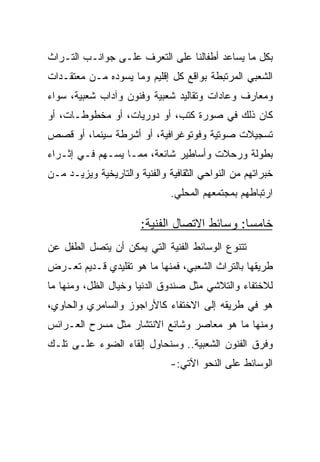 ‫ﺒﻜل ﻤﺎ ﻴﺴﺎﻋﺩ ﺃﻁﻔﺎﻟﻨﺎ ﻋﻠﻰ ﺍﻟﺘﻌﺭﻑ ﻋﻠـﻰ ﺠﻭﺍﻨـﺏ ﺍﻟﺘـﺭﺍﺙ‬
‫ﺍﻟﺸﻌﺒﻲ ﺍﻟﻤﺭﺘﺒﻁﺔ ﺒﻭﺍﻗﻊ ﻜل ﺇﻗﻠﻴﻡ ﻭﻤﺎ ﻴﺴﻭﺩﻩ ﻤـﻥ ﻤﻌﺘﻘـﺩﺍﺕ‬
‫ﻭﻤﻌﺎﺭﻑ ﻭﻋﺎﺩﺍﺕ ﻭﺘﻘﺎﻟﻴﺩ ﺸﻌﺒﻴﺔ ﻭﻓﻨﻭﻥ ﻭﺁﺩﺍﺏ ﺸﻌﺒﻴﺔ، ﺴﻭﺍﺀ‬
‫ﻜﺎﻥ ﺫﻟﻙ ﻓﻲ ﺼﻭﺭﺓ ﻜﺘﺏ، ﺃﻭ ﺩﻭﺭﻴﺎﺕ، ﺃﻭ ﻤﺨﻁﻭﻁـﺎﺕ، ﺃﻭ‬
‫ﺘﺴﺠﻴﻼﺕ ﺼﻭﺘﻴﺔ ﻭﻓﻭﺘﻭﻏﺭﺍﻓﻴﺔ، ﺃﻭ ﺃﺸﺭﻁﺔ ﺴﻴﻨﻤﺎ، ﺃﻭ ﻗﺼﺹ‬
‫ﺒﻁﻭﻟﺔ ﻭﺭﺤﻼﺕ ﻭﺃﺴﺎﻁﻴﺭ ﺸﺎﺌﻌﺔ، ﻤﻤـﺎ ﻴﺴـﻬﻡ ﻓـﻲ ﺇﺜـﺭﺍﺀ‬
‫ﺨﺒﺭﺍﺘﻬﻡ ﻤﻥ ﺍﻟﻨﻭﺍﺤﻲ ﺍﻟﺜﻘﺎﻓﻴﺔ ﻭﺍﻟﻔﻨﻴﺔ ﻭﺍﻟﺘﺎﺭﻴﺨﻴﺔ ﻭﻴﺯﻴـﺩ ﻤـﻥ‬
                               ‫ﺍﺭﺘﺒﺎﻁﻬﻡ ﺒﻤﺠﺘﻤﻌﻬﻡ ﺍﻟﻤﺤﻠﻲ.‬

                       ‫ﺨﺎﻤﺴﺎ: ﻭﺴﺎﺌﻁ ﺍﻻﺘﺼﺎل ﺍﻟﻔﻨﻴﺔ:‬
                                              ‫‪‬‬
‫ﺘﺘﻨﻭﻉ ﺍﻟﻭﺴﺎﺌﻁ ﺍﻟﻔﻨﻴﺔ ﺍﻟﺘﻲ ﻴﻤﻜﻥ ﺃﻥ ﻴﺘﺼل ﺍﻟﻁﻔل ﻋﻥ‬
‫ﻁﺭﻴﻘﻬﺎ ﺒﺎﻟﺘﺭﺍﺙ ﺍﻟﺸﻌﺒﻲ، ﻓﻤﻨﻬﺎ ﻤﺎ ﻫﻭ ﺘﻘﻠﻴﺩﻱ ﻗـﺩﻴﻡ ﺘﻌـﺭﺽ‬
‫ﻟﻼﺨﺘﻔﺎﺀ ﻭﺍﻟﺘﻼﺸﻲ ﻤﺜل ﺼﻨﺩﻭﻕ ﺍﻟﺩﻨﻴﺎ ﻭﺨﻴﺎل ﺍﻟﻅل، ﻭﻤﻨﻬﺎ ﻤﺎ‬
‫ﻫﻭ ﻓﻲ ﻁﺭﻴﻘﻪ ﺇﻟﻰ ﺍﻻﺨﺘﻔﺎﺀ ﻜﺎﻷﺭﺍﺠﻭﺯ ﻭﺍﻟﺴﺎﻤﺭﻱ ﻭﺍﻟﺤﺎﻭﻱ،‬
‫ﻭﻤﻨﻬﺎ ﻤﺎ ﻫﻭ ﻤﻌﺎﺼﺭ ﻭﺸﺎﺌﻊ ﺍﻻﻨﺘﺸﺎﺭ ﻤﺜل ﻤﺴﺭﺡ ﺍﻟﻌـﺭﺍﺌﺱ‬
‫ﻭﻓﺭﻕ ﺍﻟﻔﻨﻭﻥ ﺍﻟﺸﻌﺒﻴﺔ.. ﻭﺴﻨﺤﺎﻭل ﺇﻟﻘﺎﺀ ﺍﻟﻀﻭﺀ ﻋﻠـﻰ ﺘﻠـﻙ‬
                               ‫ﺍﻟﻭﺴﺎﺌﻁ ﻋﻠﻰ ﺍﻟﻨﺤﻭ ﺍﻵﺘﻲ:-‬
 