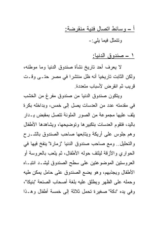 ‫ﺃ – ﻭﺴﺎﺌﻁ ﺍﺘﺼﺎل ﻓﻨﻴﺔ ﻤﻨﻘﺭﻀﺔ:‬
                                ‫ﻭﺘﺘﻤﺜل ﻓﻴﻤﺎ ﻴﻠﻲ:-‬

                                  ‫١ – ﺼﻨﺩﻭﻕ ﺍﻟﺩﻨﻴﺎ:‬
‫ﻻ ﻴﻌﺭﻑ ﺃﺤﺩ ﺘﺎﺭﻴﺦ ﻨﺸﺄﺓ ﺼﻨﺩﻭﻕ ﺍﻟﺩﻨﻴﺎ ﻭﻤﺎ ﻤﻭﻁﻨﻪ،‬
‫ﻭﻟﻜﻥ ﺍﻟﺜﺎﺒﺕ ﺘﺎﺭﻴﺨﻴﺎ ﺃﻨﻪ ﻅل ﻤﻨﺘﺸﺭﺍ ﻓﻲ ﻤﺼﺭ ﺤﺘـﻰ ﻭﻗـﺕ‬
                  ‫‪‬‬             ‫‪‬‬
                         ‫ﻗﺭﻴﺏ ﺜﻡ ﺍﻨﻘﺭﺽ ﻷﺴﺒﺎﺏ ﻤﺘﻌﺩﺩﺓ.‬
‫ﻭﻴﺘﻜﻭﻥ ﺼﻨﺩﻭﻕ ﺍﻟﺩﻨﻴﺎ ﻤﻥ ﺼﻨﺩﻭﻕ ﻤﻔﺭﻍ ﻤﻥ ﺍﻟﺨﺸﺏ‬
‫ﻓﻲ ﻤﻘﺩﻤﺘﻪ ﻋﺩﺩ ﻤﻥ ﺍﻟﻌﺩﺴﺎﺕ ﻴﺼل ﺇﻟﻰ ﺨﻤﺱ، ﻭﺒﺩﺍﺨﻠﻪ ﺒﻜﺭﺓ‬
‫ﻴﻠﻑ ﻋﻠﻴﻬﺎ ﻤﺠﻤﻭﻋﺔ ﻤﻥ ﺍﻟﺼﻭﺭ ﺍﻟﻤﻠﻭﻨﺔ ﺘﺘﺼل ﺒﻤﻘﺒﺽ ﻴـﺩﺍﺭ‬
‫ﺒﺎﻟﻴﺩ، ﻓﺘﻘﻭﻡ ﺍﻟﻌﺩﺴﺎﺕ ﺒﺘﻜﺒﻴﺭﻫﺎ ﻭﺘﻭﻀﻴﺤﻬﺎ، ﻭﻴﺸﺎﻫﺩﻫﺎ ﺍﻷﻁﻔﺎل‬
‫ﻭﻫﻡ ﺠﻠﻭﺱ ﻋﻠﻰ ﺃﺭﻴﻜﺔ ﻭﻴﺘﺎﺒﻌﻬﺎ ﺼﺎﺤﺏ ﺍﻟﺼﻨﺩﻭﻕ ﺒﺎﻟﺸـﺭﺡ‬
‫ﻭﺍﻟﺘﺤﻠﻴل.. ﻭﻤﻊ ﺼﺎﺤﺏ ﺼﻨﺩﻭﻕ ﺍﻟﺩﻨﻴﺎ "ﺯﻤﺎﺭﺓ" ﻴﻨﻔﺦ ﻓﻴﻬﺎ ﻓﻲ‬
‫ﺍﻟﺤﻭﺍﺭﻱ ﻭﺍﻷﺯﻗﺔ ﻟﻴﻠﺘﻑ ﺤﻭﻟﻪ ﺍﻷﻁﻔﺎل، ﺜﻡ ﻴﻠﻌﺏ ﺒﺎﻟﻌﺭﻭﺴﺔ ﺃﻭ‬
‫ﺍﻟﻌﺭﻭﺴﺘﻴﻥ ﺍﻟﻤﻭﻀﻭﻋﺘﻴﻥ ﻋﻠﻰ ﺴﻁﺢ ﺍﻟﺼﻨﺩﻭﻕ ﻟﻴﺸـﺩ ﺍﻨﺘﺒـﺎﻩ‬
‫ﺍﻷﻁﻔﺎل ﻭﻴﺠﺫﺒﻬﻡ، ﻭﻫﻭ ﻴﻀﻊ ﺍﻟﺼﻨﺩﻭﻕ ﻋﻠﻰ ﺤﺎﻤل ﻴﻤﻜﻥ ﻁﻴﻪ‬
‫ﻭﺤﻤﻠﻪ ﻋﻠﻰ ﺍﻟﻅﻬﺭ ﻭﻴﻁﻠﻕ ﻋﻠﻴﻪ ﺒﻠﻐﺔ ﺃﺼﺤﺎﺏ ﺍﻟﺼﻨﻌﺔ "ﺒﻨﻴﻜﺎ"،‬
‫ﻭﻓﻲ ﻴﺩﻩ "ﺩﻜﺔ" ﺼﻐﻴﺭﺓ ﺘﺤﻤل ﺜﻼﺜﺔ ﺇﻟﻰ ﺨﻤﺴﺔ ﺃﻁﻔﺎل ﻭﻫـﺫﺍ‬
 