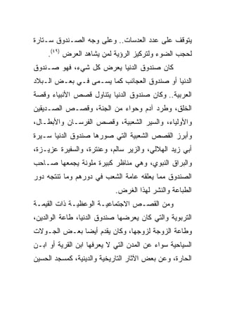 ‫ﻴﺘﻭﻗﻑ ﻋﻠﻰ ﻋﺩﺩ ﺍﻟﻌﺩﺴﺎﺕ.. ﻭﻋﻠﻰ ﻭﺠﻪ ﺍﻟﺼـﻨﺩﻭﻕ ﺴـﺘﺎﺭﺓ‬
     ‫ﻟﺤﺠﺏ ﺍﻟﻀﻭﺀ ﻭﻟﺘﺭﻜﻴﺯ ﺍﻟﺭﺅﻴﺔ ﻟﻤﻥ ﻴﺸﺎﻫﺩ ﺍﻟﻌﺭﺽ )٩٤(.‬
‫ﻜﺎﻥ ﺼﻨﺩﻭﻕ ﺍﻟﺩﻨﻴﺎ ﻴﻌﺭﺽ ﻜل ﺸﻲﺀ، ﻓﻬﻭ ﺼـﻨﺩﻭﻕ‬
‫ﺍﻟﺩﻨﻴﺎ ﺃﻭ ﺼﻨﺩﻭﻕ ﺍﻟﻌﺠﺎﺌﺏ ﻜﻤﺎ ﻴﺴـﻤﻰ ﻓـﻲ ﺒﻌـﺽ ﺍﻟـﺒﻼﺩ‬
‫ﺍﻟﻌﺭﺒﻴﺔ.. ﻭﻜﺎﻥ ﺼﻨﺩﻭﻕ ﺍﻟﺩﻨﻴﺎ ﻴﺘﻨﺎﻭل ﻗﺼﺹ ﺍﻷﻨﺒﻴﺎﺀ ﻭﻗﺼﺔ‬
‫ﺍﻟﺨﻠﻕ، ﻭﻁﺭﺩ ﺁﺩﻡ ﻭﺤﻭﺍﺀ ﻤﻥ ﺍﻟﺠﻨﺔ، ﻭﻗﺼـﺹ ﺍﻟﺼـﺩﻴﻘﻴﻥ‬
‫ﻭﺍﻷﻭﻟﻴﺎﺀ، ﻭﺍﻟﺴﻴﺭ ﺍﻟﺸﻌﺒﻴﺔ، ﻭﻗﺼﺹ ﺍﻟﻔﺭﺴـﺎﻥ ﻭﺍﻷﺒﻁـﺎل،‬
‫ﻭﺃﺒﺭﺯ ﺍﻟﻘﺼﺹ ﺍﻟﺸﻌﺒﻴﺔ ﺍﻟﺘﻲ ﺼﻭﺭﻫﺎ ﺼﻨﺩﻭﻕ ﺍﻟﺩﻨﻴﺎ ﺴـﻴﺭﺓ‬
‫ﺃﺒﻲ ﺯﻴﺩ ﺍﻟﻬﻼﻟﻲ، ﻭﺍﻟﺯﻴﺭ ﺴﺎﻟﻡ، ﻭﻋﻨﺘﺭﺓ، ﻭﺍﻟﺴﻔﻴﺭﺓ ﻋﺯﻴـﺯﺓ،‬
‫ﻭﺍﻟﺒﺭﺍﻕ ﺍﻟﻨﺒﻭﻱ، ﻭﻫﻲ ﻤﻨﺎﻅﺭ ﻜﺒﻴﺭﺓ ﻤﻠﻭﻨﺔ ﻴﺠﻤﻌﻬﺎ ﺼـﺎﺤﺏ‬
‫ﺍﻟﺼﻨﺩﻭﻕ ﻤﻤﺎ ﻴﻌﻠﻘﻪ ﻋﺎﻤﺔ ﺍﻟﺸﻌﺏ ﻓﻲ ﺩﻭﺭﻫﻡ ﻭﻤﺎ ﺘﻨﺘﺠﻪ ﺩﻭﺭ‬
                            ‫ﺍﻟﻁﺒﺎﻋﺔ ﻭﺍﻟﻨﺸﺭ ﻟﻬﺫﺍ ﺍﻟﻐﺭﺽ.‬
‫ﻭﻤﻥ ﺍﻟﻘﺼـﺹ ﺍﻻﺠﺘﻤﺎﻋﻴـﺔ ﺍﻟﻭﻋﻅﻴـﺔ ﺫﺍﺕ ﺍﻟﻘﻴﻤـﺔ‬
‫ﺍﻟﺘﺭﺒﻭﻴﺔ ﻭﺍﻟﺘﻲ ﻜﺎﻥ ﻴﻌﺭﻀﻬﺎ ﺼﻨﺩﻭﻕ ﺍﻟﺩﻨﻴﺎ، ﻁﺎﻋﺔ ﺍﻟﻭﺍﻟﺩﻴﻥ،‬
‫ﻭﻁﺎﻋﺔ ﺍﻟﺯﻭﺠﺔ ﻟﺯﻭﺠﻬﺎ، ﻭﻜﺎﻥ ﻴﻘﺩﻡ ﺃﻴﻀﺎ ﺒﻌـﺽ ﺍﻟﺠـﻭﻻﺕ‬
              ‫‪‬‬
‫ﺍﻟﺴﻴﺎﺤﻴﺔ ﺴﻭﺍﺀ ﻋﻥ ﺍﻟﻤﺩﻥ ﺍﻟﺘﻲ ﻻ ﻴﻌﺭﻓﻬﺎ ﺍﺒﻥ ﺍﻟﻘﺭﻴﺔ ﺃﻭ ﺍﺒـﻥ‬
‫ﺍﻟﺤﺎﺭﺓ، ﻭﻋﻥ ﺒﻌﺽ ﺍﻵﺜﺎﺭ ﺍﻟﺘﺎﺭﻴﺨﻴﺔ ﻭﺍﻟﺩﻴﻨﻴﺔ، ﻜﻤﺴﺠﺩ ﺍﻟﺤﺴﻴﻥ‬
 