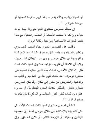 ‫ﺃﻭ ﺍﻟﺴﻴﺩﺓ ﺯﻴﻨﺏ، ﻭﻜﺄﻨﻪ ﻴﻘﺩﻡ – ﺒﻠﻐﺔ ﺍﻟﻴﻭﻡ – ﻓﻴﻠﻤﺎ ﺘﺴﺠﻴﻠﻴﺎ ﺃﻭ‬
    ‫‪‬‬       ‫‪‬‬
                                      ‫ﻋﺭﻀﺎ ﻟﻠﺸﺭﺍﺌﺢ )٠٥(.‬
                                                     ‫‪‬‬
‫ﺇﻥ ﻤﻌﻅﻡ ﻨﺼﻭﺹ ﺼﻨﺩﻭﻕ ﺍﻟﺩﻨﻴﺎ ﻤﺘﻭﺍﺭﺜﺔ ﺠﻴﻼ ﺒﻌـﺩ‬
     ‫ﹰ‬
‫ﺠﻴل، ﻭﺇﻥ ﻜﻨﺎ ﻻ ﻨﺴﺘﺒﻌﺩ ﺍﻹﻀﺎﻓﺔ ﺃﻭ ﺍﻟﺤﺫﻑ ﻭﺍﻟﺘﻌﺩﻴل ﻤﻊ ﻤـﺎ‬
          ‫ﻴﻼﺌﻡ ﺍﻟﺘﻐﻴﺭﺍﺕ ﺍﻻﺠﺘﻤﺎﻋﻴﺔ ﻭﻤﺯﺍﺠﻴﺔ ﻭﺜﻘﺎﻓﺔ ﺍﻟﺭﻭﺍﺓ.‬
‫ﻭﻜﺎﻨﺕ ﻫﺫﻩ ﺍﻟﻨﺼﻭﺹ ﺘﺼﻭﺭ ﺤﻴﺎﺓ ﺍﻟﺸﻌﺏ ﺍﻟﻤﺼـﺭﻱ‬
‫ﻭﺘﻌﻜﺱ ﻗﻀﺎﻴﺎﻩ ﻭﻨﻔﺴﻴﺘﻪ، ﻭﻜﺎﻥ ﺼﻨﺩﻭﻕ ﺍﻟﺩﻨﻴﺎ ﻴﻤﺠﺩ ﺍﻟﺒﻁﻭﻟـﺔ‬
‫ﻭﺍﻟﻔﺭﻭﺴﻴﺔ ﻤﻥ ﺨﻼل ﻋﺭﺽ ﻭﺭﻭﻱ ﺴﻴﺭ ﺍﻷﺒﻁﺎل ﺍﻟﺸـﻌﺒﻴﻴﻥ،‬
‫ﻭﻻﺒﺩ ﺃﻥ ﻨﻼﺤﻅ ﺃﻥ ﻅﺭﻭﻑ ﺘﻭﺍﺠﺩ ﺼﻨﺩﻭﻕ ﺍﻟﺩﻨﻴﺎ ﻜﺎﻨﺕ ﺘﺤﺕ‬
‫ﻅل ﺍﻻﺤﺘﻼل ﺍﻷﺠﻨﺒﻲ، ﻓﻜﺎﻨﺕ ﻫﺫﻩ ﺍﻟﺴﻴﺭ ﻤﻘﺎﻭﻤﺔ ﺸﻌﺒﻴﺔ ﻏﻴﺭ‬
‫ﻤﺒﺎﺸﺭﺓ ﻟﻭﺠﻭﺩﻩ.. ﻟﻘﺩ ﻜﺎﻨﺕ ﺘﻘﻭﻡ ﻋﻠـﻰ ﺍﻟﺘﻌﻠـﻴﻡ ﻭﺍﻟﺘﺜﻘﻴـﻑ‬
‫ﻭﺍﻟﺩﻋﺎﻴﺔ ﻭﺍﻟﺘﺤﺭﻴﺽ ﻤﻥ ﻤﻜﺎﻥ ﺇﻟﻰ ﻤﻜﺎﻥ، ﻭﻟﻡ ﻴﻜﻥ ﺍﻟﻌـﺭﺽ‬
‫ﻴﺘﺠﺎﻭﺯ ﺩﻗﺎﺌﻕ، ﻭﻟﻨﺘﺫﻜﺭ ﺃﺤﺩﺍﺙ ﺍﻟﺴﻴﺭﺓ ﺍﻟﻬﻼﻟﻴـﺔ، ﺃﻭ ﺴـﻴﺭﺓ‬
‫ﻋﻨﺘﺭﺓ ﺒﻥ ﺸﺩﺍﺩ، ﻟﻨﻘﺩﺭ ﺍﻟﺩﻭﺭ ﺍﻟﺴﻴﺎﺴـﻲ ﺍﻟـﺫﻱ ﻜـﺎﻥ ﻴﻠﻌﺒـﻪ‬
                                        ‫ﺼﻨﺩﻭﻕ ﺍﻟﺩﻨﻴﺎ )١٥(.‬
‫ﻜﻤﺎ ﺃﻥ ﻗﺼﺹ ﺼﻨﺩﻭﻕ ﺍﻟﺩﻨﻴﺎ ﻜﺎﻨﺕ ﺘﺤـﺙ ﺍﻷﻁﻔـﺎل‬
‫ﻋﻠﻰ ﺍﻟﻔﻀﻴﻠﺔ ﻭﺍﻻﺴﺘﻘﺎﻤﺔ ﻤﻥ ﺨﻼل ﻋﺭﺽ ﻗﺼﺔ ﻋﻥ ﻤﻌﺼﻴﺔ‬
‫ﺍﻟﻭﺍﻟﺩﻴﻥ ﻭﻋﺎﻗﺒﺘﻪ، ﺃﻭ ﺍﻟﺯﻭﺠﺔ ﺍﻟﻨﺎﺸﺯ، ﺃﻭ ﺍﻻﺒﻥ ﺍﻟﻌـﺎﻕ.. ﻭﺇﻥ‬
 