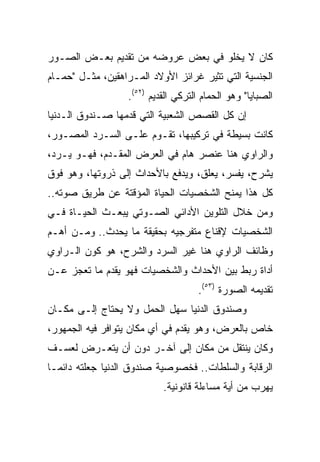 ‫ﻜﺎﻥ ﻻ ﻴﺨﻠﻭ ﻓﻲ ﺒﻌﺽ ﻋﺭﻭﻀﻪ ﻤﻥ ﺘﻘﺩﻴﻡ ﺒﻌـﺽ ﺍﻟﺼـﻭﺭ‬
‫ﺍﻟﺠﻨﺴﻴﺔ ﺍﻟﺘﻲ ﺘﺜﻴﺭ ﻏﺭﺍﺌﺯ ﺍﻷﻭﻻﺩ ﺍﻟﻤـﺭﺍﻫﻘﻴﻥ، ﻤﺜـل "ﺤﻤـﺎﻡ‬
                  ‫ﺍﻟﺼﺒﺎﻴﺎ" ﻭﻫﻭ ﺍﻟﺤﻤﺎﻡ ﺍﻟﺘﺭﻜﻲ ﺍﻟﻘﺩﻴﻡ )٢٥(.‬
‫ﺇﻥ ﻜل ﺍﻟﻘﺼﺹ ﺍﻟﺸﻌﺒﻴﺔ ﺍﻟﺘﻲ ﻗﺩﻤﻬﺎ ﺼـﻨﺩﻭﻕ ﺍﻟـﺩﻨﻴﺎ‬
‫ﻜﺎﻨﺕ ﺒﺴﻴﻁﺔ ﻓﻲ ﺘﺭﻜﻴﺒﻬﺎ، ﺘﻘـﻭﻡ ﻋﻠـﻰ ﺍﻟﺴـﺭﺩ ﺍﻟﻤﺼـﻭﺭ،‬
‫ﻭﺍﻟﺭﺍﻭﻱ ﻫﻨﺎ ﻋﻨﺼﺭ ﻫﺎﻡ ﻓﻲ ﺍﻟﻌﺭﺽ ﺍﻟﻤﻘـﺩﻡ، ﻓﻬـﻭ ﻴـﺭﺩ،‬
‫ﻴﺸﺭﺡ، ﻴﻔﺴﺭ، ﻴﻌﻠﻕ، ﻭﻴﺩﻓﻊ ﺒﺎﻷﺤﺩﺍﺙ ﺇﻟﻰ ﺫﺭﻭﺘﻬﺎ، ﻭﻫﻭ ﻓﻭﻕ‬
‫ﻜل ﻫﺫﺍ ﻴﻤﻨﺢ ﺍﻟﺸﺨﺼﻴﺎﺕ ﺍﻟﺤﻴﺎﺓ ﺍﻟﻤﺅﻗﺘﺔ ﻋﻥ ﻁﺭﻴﻕ ﺼﻭﺘﻪ..‬
‫ﻭﻤﻥ ﺨﻼل ﺍﻟﺘﻠﻭﻴﻥ ﺍﻷﺩﺍﺌﻲ ﺍﻟﺼـﻭﺘﻲ ﻴﺒﻌـﺙ ﺍﻟﺤﻴـﺎﺓ ﻓـﻲ‬
‫ﺍﻟﺸﺨﺼﻴﺎﺕ ﻹﻗﻨﺎﻉ ﻤﺘﻔﺭﺠﻴﻪ ﺒﺤﻘﻴﻘﺔ ﻤﺎ ﻴﺤﺩﺙ.. ﻭﻤـﻥ ﺃﻫـﻡ‬
‫ﻭﻅﺎﺌﻑ ﺍﻟﺭﺍﻭﻱ ﻫﻨﺎ ﻏﻴﺭ ﺍﻟﺴﺭﺩ ﻭﺍﻟﺸﺭﺡ، ﻫﻭ ﻜﻭﻥ ﺍﻟـﺭﺍﻭﻱ‬
‫ﺃﺩﺍﺓ ﺭﺒﻁ ﺒﻴﻥ ﺍﻷﺤﺩﺍﺙ ﻭﺍﻟﺸﺨﺼﻴﺎﺕ ﻓﻬﻭ ﻴﻘﺩﻡ ﻤﺎ ﺘﻌﺠﺯ ﻋـﻥ‬
                                    ‫ﺘﻘﺩﻴﻤﻪ ﺍﻟﺼﻭﺭﺓ )٣٥(.‬
‫ﻭﺼﻨﺩﻭﻕ ﺍﻟﺩﻨﻴﺎ ﺴﻬل ﺍﻟﺤﻤل ﻭﻻ ﻴﺤﺘﺎﺝ ﺇﻟـﻰ ﻤﻜـﺎﻥ‬
‫ﺨﺎﺹ ﺒﺎﻟﻌﺭﺽ، ﻭﻫﻭ ﻴﻘﺩﻡ ﻓﻲ ﺃﻱ ﻤﻜﺎﻥ ﻴﺘﻭﺍﻓﺭ ﻓﻴﻪ ﺍﻟﺠﻤﻬﻭﺭ،‬
‫ﻭﻜﺎﻥ ﻴﻨﺘﻘل ﻤﻥ ﻤﻜﺎﻥ ﺇﻟﻰ ﺁﺨـﺭ ﺩﻭﻥ ﺃﻥ ﻴﺘﻌـﺭﺽ ﻟﻌﺴـﻑ‬
‫ﺍﻟﺭﻗﺎﺒﺔ ﻭﺍﻟﺴﻠﻁﺎﺕ.. ﻓﺨﺼﻭﺼﻴﺔ ﺼﻨﺩﻭﻕ ﺍﻟﺩﻨﻴﺎ ﺠﻌﻠﺘﻪ ﺩﺍﺌ ‪‬ـﺎ‬
  ‫ﻤ‬
                           ‫ﻴﻬﺭﺏ ﻤﻥ ﺃﻴﺔ ﻤﺴﺎﺀﻟﺔ ﻗﺎﻨﻭﻨﻴﺔ.‬
 