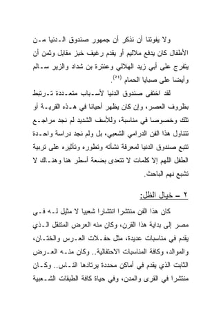 ‫ﻭﻻ ﻴﻔﻭﺘﻨﺎ ﺃﻥ ﻨﺫﻜﺭ ﺃﻥ ﺠﻤﻬﻭﺭ ﺼﻨﺩﻭﻕ ﺍﻟـﺩﻨﻴﺎ ﻤـﻥ‬
‫ﺍﻷﻁﻔﺎل ﻜﺎﻥ ﻴﺩﻓﻊ ﻤﻼﻟﻴﻡ ﺃﻭ ﻴﻘﺩﻡ ﺭﻏﻴﻑ ﺨﺒﺯ ﻤﻘﺎﺒل ﻭﺜﻤﻥ ﺃﻥ‬
‫ﻴﺘﻔﺭﺝ ﻋﻠﻰ ﺃﺒﻲ ﺯﻴﺩ ﺍﻟﻬﻼﻟﻲ ﻭﻋﻨﺘﺭﺓ ﺒﻥ ﺸﺩﺍﺩ ﻭﺍﻟﺯﻴﺭ ﺴـﺎﻟﻡ‬
                           ‫ﻭﺃﻴﻀﺎ ﻋﻠﻰ ﺼﺒﺎﻴﺎ ﺍﻟﺤﻤﺎﻡ )٤٥(.‬
                                                   ‫‪‬‬
‫ﻟﻘﺩ ﺍﺨﺘﻔﻰ ﺼﻨﺩﻭﻕ ﺍﻟﺩﻨﻴﺎ ﻷﺴـﺒﺎﺏ ﻤﺘﻌـﺩﺩﺓ ﺘـﺭﺘﺒﻁ‬
‫ﺒﻅﺭﻭﻑ ﺍﻟﻌﺼﺭ، ﻭﺇﻥ ﻜﺎﻥ ﻴﻅﻬﺭ ﺃﺤﻴﺎﻨﺎ ﻓﻲ ﻫـﺫﻩ ﺍﻟﻘﺭﻴـﺔ ﺃﻭ‬
                    ‫ﹰ‬
‫ﺘﻠﻙ ﻭﺨﺼﻭﺼﺎ ﻓﻲ ﻤﻨﺎﺴﺒﺔ، ﻭﻟﻸﺴﻑ ﺍﻟﺸﺩﻴﺩ ﻟﻡ ﻨﺠﺩ ﻤﺭﺍﺠـﻊ‬
                                       ‫‪‬‬
‫ﺘﺘﻨﺎﻭل ﻫﺫﺍ ﺍﻟﻔﻥ ﺍﻟﺩﺭﺍﻤﻲ ﺍﻟﺸﻌﺒﻲ، ﺒل ﻭﻟﻡ ﻨﺠﺩ ﺩﺭﺍﺴﺔ ﻭﺍﺤـﺩﺓ‬
‫ﺘﺘﺒﻊ ﺼﻨﺩﻭﻕ ﺍﻟﺩﻨﻴﺎ ﻟﻤﻌﺭﻓﺔ ﻨﺸﺄﺘﻪ ﻭﺘﻁﻭﺭﻩ ﻭﺘﺄﺜﻴﺭﻩ ﻋﻠﻰ ﺘﺭﺒﻴﺔ‬
‫ﺍﻟﻁﻔل ﺍﻟﻠﻬﻡ ﺇﻻ ﻜﻠﻤﺎﺕ ﻻ ﺘﺘﻌﺩﻯ ﺒﻀﻌﺔ ﺃﺴﻁﺭ ﻫﻨﺎ ﻭﻫﻨـﺎﻙ ﻻ‬
                                       ‫ﺘﺸﺒﻊ ﻨﻬﻡ ﺍﻟﺒﺎﺤﺙ.‬

                                     ‫٢ – ﺨﻴﺎل ﺍﻟﻅل:‬
‫ﻜﺎﻥ ﻫﺫﺍ ﺍﻟﻔﻥ ﻤﻨﺘﺸﺭﺍ ﺍﻨﺘﺸﺎﺭﺍ ﺸﻌﺒﻴﺎ ﻻ ﻤﺜﻴل ﻟـﻪ ﻓـﻲ‬
                ‫‪‬‬             ‫‪‬‬
‫ﻤﺼﺭ ﺇﻟﻰ ﺒﺩﺍﻴﺔ ﻫﺫﺍ ﺍﻟﻘﺭﻥ، ﻭﻜﺎﻥ ﻤﻨﻪ ﺍﻟﻌﺭﺽ ﺍﻟﻤﺘﻨﻘل ﺍﻟـﺫﻱ‬
‫ﻴﻘﺩﻡ ﻓﻲ ﻤﻨﺎﺴﺒﺎﺕ ﻋﺩﻴﺩﺓ، ﻤﺜل ﺤﻔـﻼﺕ ﺍﻟﻌـﺭﺱ ﻭﺍﻟﺨﺘـﺎﻥ،‬
‫ﻭﺍﻟﻤﻭﺍﻟﺩ، ﻭﻜﺎﻓﺔ ﺍﻟﻤﻨﺎﺴﺒﺎﺕ ﺍﻻﺤﺘﻔﺎﻟﻴﺔ.. ﻭﻜﺎﻥ ﻤﻨـﻪ ﺍﻟﻌـﺭﺽ‬
‫ﺍﻟﺜﺎﺒﺕ ﺍﻟﺫﻱ ﻴﻘﺩﻡ ﻓﻲ ﺃﻤﺎﻜﻥ ﻤﺤﺩﺩﺓ ﻴﺭﺘﺎﺩﻫﺎ ﺍﻟﻨـﺎﺱ.. ﻭﻜـﺎﻥ‬
‫ﻤﻨﺘﺸﺭﺍ ﻓﻲ ﺍﻟﻘﺭﻯ ﻭﺍﻟﻤﺩﻥ، ﻭﻓﻲ ﺤﻴﺎﺓ ﻜﺎﻓﺔ ﺍﻟﻁﺒﻘﺎﺕ ﺍﻟﺸـﻌﺒﻴﺔ‬
                                                 ‫‪‬‬
 