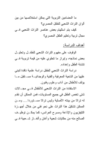 ‫ﻤﺎ ﺍﻟﻤﻀﺎﻤﻴﻥ ﺍﻟﺘﺭﺒﻭﻴﺔ ﺍﻟﺘﻲ ﻴﻤﻜﻥ ﺍﺴﺘﺨﻼﺼﻬﺎ ﻤﻥ ﺒﻴﻥ‬
                     ‫ﺃﻟﻭﺍﻥ ﺍﻟﺘﺭﺍﺙ ﺍﻟﺸﻌﺒﻲ ﻟﻠﻁﻔل ﺍﻟﻤﺼﺭﻱ؟‬
‫ﻜﻴﻑ ﻴﺘﻡ ﺍﺴﺘﻠﻬﺎﻡ ﺒﻌﺽ ﻋﻨﺎﺼﺭ ﺍﻟﺘﺭﺍﺙ ﺍﻟﺸﻌﺒﻲ ﻓـﻲ‬
                       ‫ﻤﺠﺎل ﺘﺭﺒﻴﺔ ﻭﺘﻌﻠﻴﻡ ﺍﻟﻁﻔل ﺍﻟﻤﺼﺭﻱ؟‬

                                       ‫ﺃﻫﺩﺍﻑ ﺍﻟﺩﺭﺍﺴﺔ:‬
‫ﺍﻟﻭﻗﻭﻑ ﻋﻠﻰ ﻤﻔﻬﻭﻡ ﺍﻟﺘﺭﺍﺙ ﺍﻟﺸﻌﺒﻲ ﻟﻠﻁﻔـل ﻭﺘﺤﻠﻴـل‬
‫ﺒﻌﺽ ﻨﻤﺎﺫﺠﻪ، ﻭﺇﺒﺭﺍﺯ ﻤﺎ ﺘﻨﻁﻭﻱ ﻋﻠﻴﻪ ﻤﻥ ﻗﻴﻤﺔ ﺘﺭﺒﻭﻴﺔ ﻓـﻲ‬
                                     ‫ﺘﻨﺸﺌﺔ ﺍﻟﻁﻔل ﻭﺇﻋﺩﺍﺩﻩ.‬
‫ﺩﺭﺍﺴﺔ ﺍﻟﺘﺭﺍﺙ ﺍﻟﺸﻌﺒﻲ ﻟﻠﻁﻔل ﺩﺭﺍﺴﺔ ﻋﻠﻤﻴﺔ ﻨﺎﻗﺩﺓ ﻟﻨﺒﻨﻲ‬
‫ﻋﻠﻴﻬﺎ ﻤﻥ ﺍﻟﻨﺎﺤﻴﺔ ﺍﻟﻤﻌﺭﻓﻴﺔ ﻭﺍﻟﻔﻨﻴﺔ ﻭﺍﻟﻭﺠﺩﺍﻨﻴـﺔ ﻤﺴـﺘﻘﺒل ﻤـﺎ‬
                    ‫ﻴﺅﻟﻑ ﻟﻸﻁﻔﺎل ﻤﻥ ﺁﺩﺍﺏ ﻭﻋﻠﻭﻡ ﻭﻓﻨﻭﻥ.‬
‫ﺍﻻﺴﺘﻔﺎﺩﺓ ﻤﻥ ﺍﻟﺘﺭﺍﺙ ﺍﻟﺸﻌﺒﻲ ﻟﻸﻁﻔﺎل ﻓـﻲ ﻤﺠـﺎﻻﺕ‬
‫ﺸﺘﻰ ﺘﺨﺹ ﺍﻟﻁﻔل ﻓﻲ ﺠﻤﻴﻊ ﺍﻟﻤﺴﺘﻭﻴﺎﺕ، ﻓﻤﻥ ﺍﻟﻤﻤﻜﻥ ﺃﻥ ﻨﻘﺩﻡ‬
‫ﻟﻪ ﺘﺭﺍﺜﺎ ﻤﻥ ﺒﻴﺌﺘﻪ ﺍﻷﺼﻠﻴﺔ ﻭﻟﻴﺱ ﺘﺭﺍﺜﺎ ﻤﺴـﺘﻭﺭﺩﺍ.... ﻭﻤـﻥ‬
          ‫‪‬‬        ‫ﹰ‬
‫ﺍﻟﻤﻤﻜﻥ ﺘﺸﻜﻴل ﻫﺫﺍ ﺍﻟﺘﺭﺍﺙ ﻋﻠﻰ ﻨﺤﻭ ﻓﻨﻲ ﻤﻥ ﺨﻼل ﺃﺠﻬـﺯﺓ‬
‫ﺍﻟﺘﻠﻴﻔﺯﻴﻭﻥ ﻭﺍﻹﺫﺍﻋﺔ ﻭﻤﺴﺭﺡ ﺍﻟﻌﺭﺍﺌﺱ، ﻜﻤﺎ ﻴﻤﻜـﻥ ﺘﻭﻅﻴـﻑ‬
‫ﺍﻟﺼﺎﻟﺢ ﻤﻨﻪ ﻤﻥ ﺤﻜﺎﻴﺎﺕ ﺸﻌﺒﻴﺔ ﻭﺃﻏﺎﻥ ﻭﺃﻟﻐـﺎﺯ ﺸـﻌﺒﻴﺔ ﻓـﻲ‬
 