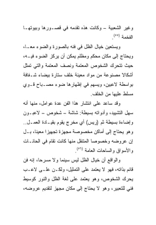 ‫ﻭﻏﻴﺭ ﺍﻟﺸﻌﺒﻴﺔ – ﻭﻜﺎﻨﺕ ﻫﺫﻩ ﺘﻘﺩﻤﻪ ﻓﻲ ﻗﺼـﻭﺭﻫﺎ ﻭﺒﻴﻭﺘﻬـﺎ‬
                                           ‫ﺍﻟﻔﺨﻤﺔ )٥٥(.‬
‫ﻭﻴﺴﺘﻌﻴﻥ ﺨﻴﺎل ﺍﻟﻅل ﻓﻲ ﻓﻨﻪ ﺒﺎﻟﺼﻭﺭﺓ ﻭﺍﻟﻀﻭﺀ ﻤ ‪‬ـﺎ،‬
   ‫ﻌ‬
‫ﻭﻴﺤﺘﺎﺝ ﺇﻟﻰ ﻤﻜﺎﻥ ﻤﺤﻜﻡ ﻭﻤﻅﻠﻡ ﻴﻤﻜﻥ ﺃﻥ ﻴﺭﻜﺯ ﺍﻟﻀﻭﺀ ﻓﻴـﻪ،‬
‫ﺤﻴﺙ ﺘﺘﺤﺭﻙ ﺍﻟﺸﺨﻭﺹ ﺍﻟﻤﻌﺘﻤﺔ ﻭﻨﺼﻑ ﺍﻟﻤﻌﺘﻤﺔ ﻭﺍﻟﺘﻲ ﺘﻤﺜل‬
‫ﺃﺸﻜﺎﻻ ﻤﺼﻨﻭﻋﺔ ﻤﻥ ﻤﻭﺍﺩ ﻤﻌﻴﻨﺔ ﺨﻠﻑ ﺴﺘﺎﺭﺓ ﺒﻴﻀﺎﺀ ﺸـﻔﺎﻓﺔ‬
                                            ‫ﹰ‬
‫ﺒﻭﺍﺴﻁﺔ ﻻﻋﺒﻴﻥ، ﻭﻴﺴﻬﻡ ﻓﻲ ﺇﻅﻬﺎﺭﻫﺎ ﻀﻭﺀ ﻤﺼـﺒﺎﺡ ﻗـﻭﻱ‬
                                 ‫ﻤﺴﻠﻁ ﻋﻠﻴﻬﺎ ﻤﻥ ﺍﻟﺨﻠﻑ.‬
‫ﻭﻗﺩ ﺴﺎﻋﺩ ﻋﻠﻰ ﺍﻨﺘﺸﺎﺭ ﻫﺫﺍ ﺍﻟﻔﻥ ﻋﺩﺓ ﻋﻭﺍﻤل، ﻤﻨﻬﺎ ﺃﻨﻪ‬
‫ﺴﻬل ﺍﻟﺘﺸﻴﻴﺩ، ﻭﺃﺩﻭﺍﺘﻪ ﺒﺴﻴﻁﺔ: ﺸﺎﺸﺔ – ﺸﺨﻭﺹ – ﻻﻋﺒـﻭﻥ‬
‫ﻭﺇﻀﺎﺀﺓ ﺒﺴﻴﻁﺔ ﺜﻡ )ﺭﻴﺱ( ﺃﻱ ﻤﺨﺭﺝ ﻴﻘﻭﻡ ﺒﻘﻴـﺎﺩﺓ ﺍﻟﻌﻤـل..‬
‫ﻭﻫﻭ ﻴﺤﺘﺎﺝ ﺇﻟﻰ ﺃﻤﺎﻜﻥ ﻤﺨﺼﻭﺼﺔ ﻤﺠﻬﺯﺓ ﺘﺠﻬﻴﺯﺍ ﻤﻌﻴﻨﺎ، ﺒـل‬
      ‫ﹰ‬     ‫‪‬‬
‫ﺇﻥ ﻋﺭﻭﻀﻪ ﻭﺨﺼﻭﺼﺎ ﺍﻟﻤﺘﻨﻘل ﻤﻨﻬﺎ ﻜﺎﻨﺕ ﺘﻘﺎﻡ ﻓﻲ ﺍﻟﺤﺎﻨـﺎﺕ‬
                         ‫ﻭﺍﻷﺴﻭﺍﻕ ﻭﺍﻟﺴﺎﺤﺎﺕ ﺍﻟﻌﺎﻤﺔ )٦٥(.‬
‫ﻭﺍﻟﻭﺍﻗﻊ ﺃﻥ ﺨﻴﺎل ﺍﻟﻅل ﻟﻴﺱ ﺴﻴﻨﻤﺎ ﻭﻻ ﻤﺴﺭﺤﺎ، ﺇﻨﻪ ﻓﻥ‬
         ‫‪‬‬
‫ﻗﺎﺌﻡ ﺒﺫﺍﺘﻪ، ﻓﻬﻭ ﻻ ﻴﻌﺘﻤﺩ ﻋﻠﻰ ﺍﻟﺘﻤﺜﻴل، ﻭﻟﻜـﻥ ﻋﻠـﻰ ﻻﻋـﺏ‬
‫ﻴﺤﺭﻙ ﺍﻟﺸﺨﻭﺹ، ﻭﻫﻭ ﻴﻌﺘﻤﺩ ﻋﻠﻰ ﻟﻐﺔ ﺍﻟﻅل ﻭﺍﻟﻨﻭﺭ ﻜﻭﺴﻴﻁ‬
‫ﻓﻨﻲ ﻟﻠﺘﻌﺒﻴﺭ، ﻭﻫﻭ ﻻ ﻴﺤﺘﺎﺝ ﺇﻟﻰ ﻤﻜﺎﻥ ﻤﺠﻬﺯ ﻟﺘﻘﺩﻴﻡ ﻋﺭﻭﻀﻪ،‬
 