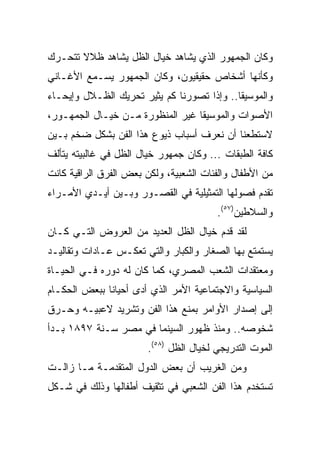 ‫ﻭﻜﺎﻥ ﺍﻟﺠﻤﻬﻭﺭ ﺍﻟﺫﻱ ﻴﺸﺎﻫﺩ ﺨﻴﺎل ﺍﻟﻅل ﻴﺸﺎﻫﺩ ﻅﻼﻻ ﺘﺘﺤـﺭﻙ‬
       ‫ﹰ‬
‫ﻭﻜﺄﻨﻬﺎ ﺃﺸﺨﺎﺹ ﺤﻘﻴﻘﻴﻭﻥ، ﻭﻜﺎﻥ ﺍﻟﺠﻤﻬﻭﺭ ﻴﺴـﻤﻊ ﺍﻷﻏـﺎﻨﻲ‬
‫ﻭﺍﻟﻤﻭﺴﻴﻘﺎ.. ﻭﺇﺫﺍ ﺘﺼﻭﺭﻨﺎ ﻜﻡ ﻴﺜﻴﺭ ﺘﺤﺭﻴﻙ ﺍﻟﻅـﻼل ﻭﺇﻴﺤـﺎﺀ‬
‫ﺍﻷﺼﻭﺍﺕ ﻭﺍﻟﻤﻭﺴﻴﻘﺎ ﻏﻴﺭ ﺍﻟﻤﻨﻅﻭﺭﺓ ﻤـﻥ ﺨﻴـﺎل ﺍﻟﺠﻤﻬـﻭﺭ،‬
‫ﻻﺴﺘﻁﻌﻨﺎ ﺃﻥ ﻨﻌﺭﻑ ﺃﺴﺒﺎﺏ ﺫﻴﻭﻉ ﻫﺫﺍ ﺍﻟﻔﻥ ﺒﺸﻜل ﻀﺨﻡ ﺒـﻴﻥ‬
‫ﻜﺎﻓﺔ ﺍﻟﻁﺒﻘﺎﺕ ... ﻭﻜﺎﻥ ﺠﻤﻬﻭﺭ ﺨﻴﺎل ﺍﻟﻅل ﻓﻲ ﻏﺎﻟﺒﻴﺘﻪ ﻴﺘﺄﻟﻑ‬
‫ﻤﻥ ﺍﻷﻁﻔﺎل ﻭﺍﻟﻔﺌﺎﺕ ﺍﻟﺸﻌﺒﻴﺔ، ﻭﻟﻜﻥ ﺒﻌﺽ ﺍﻟﻔﺭﻕ ﺍﻟﺭﺍﻗﻴﺔ ﻜﺎﻨﺕ‬
‫ﺘﻘﺩﻡ ﻓﺼﻭﻟﻬﺎ ﺍﻟﺘﻤﺜﻴﻠﻴﺔ ﻓﻲ ﺍﻟﻘﺼـﻭﺭ ﻭﺒـﻴﻥ ﺃﻴـﺩﻱ ﺍﻷﻤـﺭﺍﺀ‬
                                         ‫ﻭﺍﻟﺴﻼﻁﻴﻥ)٧٥(.‬
‫ﻟﻘﺩ ﻗﺩﻡ ﺨﻴﺎل ﺍﻟﻅل ﺍﻟﻌﺩﻴﺩ ﻤﻥ ﺍﻟﻌﺭﻭﺽ ﺍﻟﺘـﻲ ﻜـﺎﻥ‬
‫ﻴﺴﺘﻤﺘﻊ ﺒﻬﺎ ﺍﻟﺼﻐﺎﺭ ﻭﺍﻟﻜﺒﺎﺭ ﻭﺍﻟﺘﻲ ﺘﻌﻜـﺱ ﻋـﺎﺩﺍﺕ ﻭﺘﻘﺎﻟﻴـﺩ‬
‫ﻭﻤﻌﺘﻘﺩﺍﺕ ﺍﻟﺸﻌﺏ ﺍﻟﻤﺼﺭﻱ، ﻜﻤﺎ ﻜﺎﻥ ﻟﻪ ﺩﻭﺭﻩ ﻓـﻲ ﺍﻟﺤﻴـﺎﺓ‬
‫ﺍﻟﺴﻴﺎﺴﻴﺔ ﻭﺍﻻﺠﺘﻤﺎﻋﻴﺔ ﺍﻷﻤﺭ ﺍﻟﺫﻱ ﺃﺩﻯ ﺃﺤﻴﺎﻨﺎ ﺒﺒﻌﺽ ﺍﻟﺤﻜـﺎﻡ‬
              ‫ﹰ‬
‫ﺇﻟﻰ ﺇﺼﺩﺍﺭ ﺍﻷﻭﺍﻤﺭ ﺒﻤﻨﻊ ﻫﺫﺍ ﺍﻟﻔﻥ ﻭﺘﺸﺭﻴﺩ ﻻﻋﺒﻴـﻪ ﻭﺤـﺭﻕ‬
‫ﺸﺨﻭﺼﻪ.. ﻭﻤﻨﺫ ﻅﻬﻭﺭ ﺍﻟﺴﻴﻨﻤﺎ ﻓﻲ ﻤﺼﺭ ﺴـﻨﺔ ٧٩٨١ ﺒـﺩﺃ‬
                        ‫ﺍﻟﻤﻭﺕ ﺍﻟﺘﺩﺭﻴﺠﻲ ﻟﺨﻴﺎل ﺍﻟﻅل )٨٥(.‬
‫ﻭﻤﻥ ﺍﻟﻐﺭﻴﺏ ﺃﻥ ﺒﻌﺽ ﺍﻟﺩﻭل ﺍﻟﻤﺘﻘﺩﻤـﺔ ﻤـﺎ ﺯﺍﻟـﺕ‬
‫ﺘﺴﺘﺨﺩﻡ ﻫﺫﺍ ﺍﻟﻔﻥ ﺍﻟﺸﻌﺒﻲ ﻓﻲ ﺘﺜﻘﻴﻑ ﺃﻁﻔﺎﻟﻬﺎ ﻭﺫﻟﻙ ﻓﻲ ﺸـﻜل‬
 