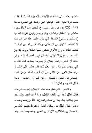 ‫ﻤﺘﻁﻭﺭ ﻴﻌﺘﻤﺩ ﻋﻠﻰ ﺍﺴﺘﺨﺩﺍﻡ ﺍﻵﻻﺕ ﻭﺍﻷﺠﻬﺯﺓ ﺍﻟﺤﺩﻴﺜـﺔ، ﻓﻘـﺩ‬
‫ﻗﺩﻤﺕ ﻓﺭﻗﺔ ﺨﻴﺎل ﺍﻟﻅل ﺍﻟﻴﺎﺒﺎﻨﻴﺔ ﺍﻟﺘﻲ ﻭﻓﺩﺕ ﺇﻟﻰ ﺍﻟﻘﺎﻫﺭﺓ ﺴـﻨﺔ‬
‫٢٨٩١ ﺜﻼﺜﺔ ﻋﺭﻭﺽ ﻋﻠﻰ ﻤﺴـﺭﺡ ﺍﻟﺠﻤﻬﻭﺭﻴـﺔ ﺒﺎﻟﻘـﺎﻫﺭﺓ‬
‫ﺍﺴﺘﻤﺘﻊ ﺒﻬﺎ ﺍﻷﻁﻔﺎل ﻭﺍﻟﻜﺒﺎﺭ، ﻭﻗﺩ ﺃﻭﻀﺢ ﺭﺌﻴﺱ ﺍﻟﻔﺭﻗﺔ ﺍﻟﺴـﻴﺩ‬
‫)ﻓﻭﺠﺸﻴﺭ ﻭﺴﻴﺠﻲ( ﺍﻟﻔﻠﺴﻔﺔ ﺍﻟﺘﻲ ﻴﻘﻭﻡ ﻋﻠﻴﻬﺎ ﻫﺫﺍ ﺍﻟﻔﻥ ﻗـﺎﺌﻼ:‬
 ‫ﹰ‬
‫"ﺇﻨﻨﺎ ﻨﺸﺎﻫﺩ ﺍﻷﻨﻭﺍﺭ ﻓﻲ ﻜل ﻤﻜﺎﻥ، ﻭﻟﻜﻨﻨﺎ ﻓـﻲ ﻨﻔـﺱ ﺍﻟﻭﻗـﺕ‬
‫ﻨﺸﺎﻫﺩ ﺍﻟﻅﻼل، ﻭﺇﻥ ﺍﻷﻨﻭﺍﺭ ﺘﻌﻜﺱ ﻤﻌﻬﺎ ﺍﻟﻅﻼل، ﻭﻗﺩ ﻴﻜـﻭﻥ‬
‫ﺫﻟﻙ ﻤﺼﺩﺭ ﺨﻴﺎل ﻻ ﻨﻬﺎﺌﻲ ﻟﻺﻨﺴﺎﻥ ﻓﻲ ﻭﺍﻗﻌﻪ ﻭﺃﺤﻼﻤﻪ، ﻭﺇﻨﻲ‬
‫ﺃﻋﺘﻘﺩ ﺃﻥ ﺍﻟﻀﻭﺀ ﻭﺍﻟﻅل ﻴﻤﻜﻥ ﺃﻥ ﻴﻤﺘﺯﺠﺎ ﻟﻴﺼﺒﺤﺎ ﻟﻐﺔ ﺍﻟﻘﻠـﺏ‬
‫ﺍﻟﺘﻲ ﻴﻔﻬﻤﻬﺎ ﻜل ﻤﻨﺎ.. ﻭﻤﻥ ﺃﺠل ﺫﻟﻙ ﻓﻘﺩ ﻋﻤﻠﺕ ﻋﻠﻰ ﺍﺒﺘﻜـﺎﺭ‬
‫ﺩﺭﺍﻤﺎ ﻅل ﻟﺘﻌﺒﺭ ﻋﻥ ﺍﻟﻨﺎﺱ ﻓﻲ ﻜل ﺃﻨﺤﺎﺀ ﺍﻟﻌﺎﻟﻡ، ﻭﻋﻥ ﺍﻟﺤﺏ‬
‫ﺍﻹﻨﺴﺎﻨﻲ ﺒﻴﻥ ﺍﻟﻜﺒﺎﺭ ﻭﺍﻟﺼﻐﺎﺭ، ﻭﻋﻥ ﺍﻟﺴﺭﻭﺭ ﻭﺍﻟﺤـﺯﻥ ﻤـﻥ‬
                                ‫ﺨﻼل ﺍﻟﻀﻭﺀ ﻭﺍﻟﻅل" )٩٥(.‬
‫ﻭﺍﻟﺘﺴﺎﺅل ﺍﻟﺫﻱ ﻨﻁﺭﺤﻪ، ﻟﻤﺎﺫﺍ ﻻ ﻴﻤﻜﻥ ﺇﺤﻴـﺎﺀ ﺩﺭﺍﻤـﺎ‬
‫ﺨﻴﺎل ﺍﻟﻅل ﻟﻴﻔﻴﺩ ﻓﻲ ﺘﺜﻘﻴﻑ ﺍﻟﻁﻔل، ﻭﻤﺎ ﺃﺭﻯ ﺍﻟﺫﻴﻥ ﻴﺅﻜـﺩﻭﻥ‬
‫ﻋﺩﻡ ﺇﻤﻜﺎﻨﻴﺔ ﺒﻌﺜﻪ ﺒﻌﺩ ﺃﻥ ﻤﺎﺕ ﻭﺘﺠﺎﻭﺯﺘﻪ ﺍﻟﻅـﺭﻭﻑ، ﻭﻟﻤـﺎﺫﺍ‬
‫ﻴﺯﺩﻫﺭ ﺨﻴﺎل ﺍﻟﻅل ﺒﻴﻥ ﺴﻜﺎﻥ ﺍﻟﻴﺎﺒﺎﻥ ﺭﻏﻡ ﺘﻘـﺩﻤﻬﻡ ﺍﻟﻌﻠﻤـﻲ‬
‫ﻭﺍﻟﺤﻀﺎﺭﻱ ﻭﺍﻤﺘﻼﻜﻬﻡ ﻟﻜل ﻓﻨﻭﻥ ﺍﻟﺘﻌﺒﻴﺭ ﻭﺨﺼﻭﺼﺎ ﺍﻟﺴـﻴﻨﻤﺎ‬
          ‫‪‬‬
 