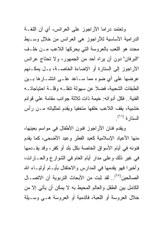 ‫ﻭﺘﻌﺘﻤﺩ ﺩﺭﺍﻤﺎ ﺍﻷﺭﺍﺠﻭﺯ ﻋﻠﻰ ﺍﻟﻌﺭﺍﺌﺱ، ﺃﻱ ﺃﻥ ﺍﻟﻠﻐـﺔ‬
‫ﺍﻟﺩﺭﺍﻤﻴﺔ ﺍﻷﺴﺎﺴﻴﺔ ﻟﻸﺭﺍﺠﻭﺯ ﻫﻲ ﺍﻟﻌﺭﺍﺌﺱ ﻤﻥ ﺨﻼل ﻭﺴـﻴﻁ‬
‫ﻤﺤﺩﺩ ﻫﻭ ﺍﻟﻠﻌﺏ ﺒﺎﻟﻌﺭﻭﺴﺔ ﺍﻟﺘﻲ ﻴﺤﺭﻜﻬﺎ ﺍﻟﻼﻋﺏ ﻤـﻥ ﺨﻠـﻑ‬
‫"ﺍﻟﺒﺭﻓﺎﻥ" ﺩﻭﻥ ﺃﻥ ﻴﺭﺍﻩ ﺃﺤﺩ ﻤﻥ ﺍﻟﺠﻤﻬﻭﺭ، ﻭﻻ ﺘﺤﺘﺎﺝ ﻋﺭﺍﺌﺱ‬
‫ﺍﻷﺭﺍﺠﻭﺯ ﺇﻟﻰ ﺍﻟﺴﺘﺎﺭﺓ ﺃﻭ ﺍﻹﻀﺎﺀﺓ ﺍﻟﺨﺎﺼـﺔ، ﺒـل ﻴﻤﻜـﻨﻬﻡ‬
‫ﻋﺭﻀﻬﺎ ﻋﻠﻰ ﺃﻱ ﻀﻭﺀ ﻤﻤﺎ ﺴـﺎﻋﺩ ﻋﻠـﻰ ﺍﻨﺘﺸـﺎﺭﻫﺎ ﺒـﻴﻥ‬
‫ﺍﻟﻁﺒﻘﺎﺕ ﺍﻟﺸﻌﺒﻴﺔ، ﻓﻀﻼ ﻋﻥ ﺴﻬﻭﻟﺔ ﺘﻨﻘﻠـﻪ ﻭﻗﻠـﺔ ﺍﺤﺘﻴﺎﺠﺎﺘـﻪ‬
                                 ‫ﹰ‬
‫ﺍﻟﻔﻨﻴﺔ.. ﻓﻜل ﺃﺩﻭﺍﺘﻪ: ﺨﻴﻤﺔ ﺫﺍﺕ ﺜﻼﺜﺔ ﺠﻭﺍﻨﺏ ﻤﻘﺎﻤﺔ ﻋﻠﻰ ﻗﻭﺍﺌﻡ‬
‫ﺨﺸﺒﻴﺔ، ﻴﻘﻑ ﺍﻟﻼﻋﺏ ﺨﻠﻔﻬﺎ ﻤﺘﺨﻔﻴﺎ ﻭﻴﻘﺩﻡ ﺘﻤﺜﻠﻴﺎﺘﻪ ﻤـﻥ ﺭﺃﺱ‬
                        ‫‪‬‬
                                            ‫ﺍﻟﺴﺘﺎﺭﺓ )١٦(.‬
‫ﻭﻴﻘﺩﻡ ﻓﻨﺎﻥ ﺍﻷﺭﺍﺠﻭﺯ ﻓﻨﻭﻥ ﺍﻷﻁﻔﺎل ﻓﻲ ﻤﻭﺍﺴﻡ ﺒﻌﻴﻨﻬﺎ،‬
‫ﻤﻨﻬﺎ ﺍﻷﻋﻴﺎﺩ ﺍﻹﺴﻼﻤﻴﺔ ﻜﻌﻴﺩ ﺍﻟﻔﻁﺭ ﻭﻋﻴﺩ ﺍﻷﻀﺤﻰ، ﻜﻤﺎ ﻴﻘﺩﻡ‬
‫ﻓﻨﻭﻨﻪ ﻓﻲ ﺃﻴﺎﻡ ﺍﻷﺴﻭﺍﻕ ﺍﻟﺨﺎﺼﺔ ﺒﻜل ﺒﻠﺩ ﺃﻭ ﻜﻔﺭ، ﻭﻗﺩ ﻴﻘـﺩﻤﻬﺎ‬
‫ﻓﻲ ﻏﻴﺭ ﺫﻟﻙ ﻭﻋﻠﻰ ﻤﺩﺍﺭ ﺃﻴﺎﻡ ﺍﻟﻌﺎﻡ ﻓﻲ ﺍﻟﺸﻭﺍﺭﻉ ﻭﺍﻟﺤـﺎﺭﺍﺕ،‬
‫ﻭﺃﺨﻴﺭﺍ ﻓﻬﻭ ﻴﻘﺩﻤﻬﺎ ﻓﻲ ﺍﻟﻤﺩﺍﺭﺱ ﻭﺍﻻﺤﺘﻔﺎل ﺒﺄﻴـﺎﻡ ﺃﻭﻟﻴـﺎﺀ ﺍﷲ‬
                                                  ‫‪‬‬
‫ﺍﻟﺼﺎﻟﺤﻴﻥ)٢٦(.. ﻟﻘﺩ ﺜﺒﺕ ﻤﻥ ﺍﻷﺒﺤﺎﺙ ﺍﻟﺘﺭﺒﻭﻴﺔ ﺃﻥ ﺍﻻﺘﺼـﺎل‬
‫ﺍﻟﻜﺎﻤل ﺒﻴﻥ ﺍﻟﻁﻔل ﻭﺍﻟﻌﺎﻟﻡ ﺍﻟﻤﺤﻴﻁ ﺒﻪ ﻻ ﻴﻤﻜﻥ ﺃﻥ ﻴﺄﺘﻲ ﺇﻻ ﻤﻥ‬
‫ﺨﻼل ﺍﻟﻌﺭﻭﺴﺔ ﺃﻭ ﺍﻟﻠﻌﺒﺔ، ﻓﺎﻟﺩﻤﻴﺔ ﺃﻭ ﺍﻟﻌﺭﻭﺴﺔ ﻫـﻲ ﻭﺴـﻴﻠﺔ‬
 