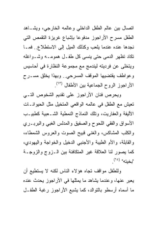 ‫ﺍﺘﺼﺎل ﺒﻴﻥ ﻋﺎﻟﻡ ﺍﻟﻁﻔل ﺍﻟﺩﺍﺨﻠﻲ ﻭﻋﺎﻟﻤﻪ ﺍﻟﺨﺎﺭﺠﻲ، ﻭﻴﺸـﺎﻫﺩ‬
‫ﺍﻟﻁﻔل ﻤﺴﺭﺡ ﺍﻷﺭﺍﺠﻭﺯ ﻤﺩﻓﻭﻋﺎ ﺒﺈﺸﺒﺎﻉ ﻏﺭﻴﺯﺓ ﺍﻟﺘﻘﻤﺹ ﺍﻟﺘﻲ‬
                          ‫‪‬‬
‫ﻨﺠﺩﻫﺎ ﻋﻨﺩﻩ ﻋﻨﺩﻤﺎ ﻴﻠﻌﺏ ﻭﻜﺫﻟﻙ ﺍﻟﻤﻴل ﺇﻟﻰ ﺍﻻﺴﺘﻁﻼﻉ.. ﻓﻤـﺎ‬
‫ﺘﻜﺎﺩ ﺘﻅﻬﺭ ﺍﻟﺩﻤﻰ ﺤﺘﻰ ﻴﻨﺴﻰ ﻜل ﻁﻔـل ﻫﻤﻭﻤـﻪ ﻭﺸـﻭﺍﻏﻠﻪ‬
‫ﻭﻴﺘﺨﻠﻰ ﻋﻥ ﻓﺭﺩﻴﺘﻪ ﻟﻴﻨﺩﻤﺞ ﻤﻊ ﻤﺠﻤﻭﻋﺔ ﺍﻟﻨﻅﺎﺭﺓ ﻓﻲ ﺃﺤﺎﺴﻴﺱ‬
‫ﻭﻋﻭﺍﻁﻑ ﻴﻘﺘﻀﻴﻬﺎ ﺍﻟﻤﻭﻗﻑ ﺍﻟﻤﺴﺭﺤﻲ.. ﻭﺒﻬﺫﺍ ﻴﺨﻠﻕ ﻤﺴـﺭﺡ‬
               ‫ﺍﻷﺭﺍﺠﻭﺯ ﺍﻟﺭﻭﺡ ﺍﻟﺠﻤﺎﻋﻴﺔ ﺒﻴﻥ ﺍﻷﻁﻔﺎل )٣٦(.‬
‫ﻭﻴﺤﺭﺹ ﻓﻨﺎﻥ ﺍﻷﺭﺍﺠﻭﺯ ﻋﻠﻰ ﺘﻘﺩﻴﻡ ﺍﻟﺸﺨﻭﺹ ﺍﻟﺘـﻲ‬
‫ﺘﻌﻴﺵ ﻤﻊ ﺍﻟﻁﻔل ﻓﻲ ﻋﺎﻟﻤﻪ ﺍﻟﻭﺍﻗﻌﻲ ﺍﻟﻤﺘﺨﻴل ﻤﺜل ﺍﻟﺤﻴﻭﺍﻨـﺎﺕ‬
‫ﺍﻷﻟﻴﻔﺔ ﻭﺍﻟﻌﻔﺎﺭﻴﺕ، ﻭﺘﻠﻙ ﺍﻟﻨﻤﺎﺫﺝ ﺍﻟﻨﻤﻁﻴﺔ ﺍﻟﺸـﻌﺒﻴﺔ ﻜﻁﺒﻴـﺏ‬
‫ﺍﻷﺴﻭﺍﻕ ﻭﺍﻟﻔﻘﻲ ﺍﻟﻠﺤﻭﺡ ﻭﺍﻟﺼﻔﻴﻕ ﻭﺍﻟﻤﺩﻟﺱ ﺍﻟﻐﺒﻲ ﻭﺍﻟﺒﺭﺒـﺭﻱ‬
‫ﻭﺍﻟﻜﻠﺏ ﺍﻟﻤﺸﺎﻜﺱ، ﻭﺍﻟﻐﻨﻲ ﻗﺒﻴﺢ ﺍﻟﺼﻭﺕ ﻭﺍﻟﻌﺭﻭﺱ ﺍﻟﺸﻤﻁﺎﺀ،‬
‫ﻭﺍﻟﻘﺎﺒﻠﺔ، ﻭﺍﻷﻡ ﺍﻟﻁﻴﺒﺔ ﻭﺍﻷﺠﻨﺒﻲ ﺍﻟﺩﺨﻴل ﻭﺍﻟﺨﻭﺍﺠﺔ ﻭﺍﻟﻴﻬﻭﺩﻱ،‬
‫ﻜﻤﺎ ﻴﺼﻭﺭ ﻟﻨﺎ ﺍﻟﻌﻼﻗﺔ ﻏﻴﺭ ﺍﻟﻤﺘﻜﺎﻓﺌﺔ ﺒﻴﻥ ﺍﻟـﺯﻭﺝ ﻭﺍﻟﺯﻭﺠـﺔ‬
                                            ‫"ﺒﺨﻴﺘﻪ" )٤٦(.‬
‫ﻭﻟﻠﻁﻔل ﻤﻭﺍﻗﻑ ﺘﺠﺎﻩ ﻫﺅﻻﺀ ﺍﻟﻨﺎﺱ ﻟﻜﻨﻪ ﻻ ﻴﺴﺘﻁﻴﻊ ﺃﻥ‬
‫ﻴﻌﺒﺭ ﻋﻨﻬﺎ، ﻭﻋﻨﺩﻤﺎ ﻴﺸﺎﻫﺩ ﻤﺎ ﻴﻤﺜﻠﻬﺎ ﻓﻲ ﺍﻷﺭﺍﺠﻭﺯ ﻴﺤﺩﺙ ﻋﻨﺩﻩ‬
‫ﻤﺎ ﺃﺴﻤﺎﻩ ﺃﺭﺴﻁﻭ ﺒﺎﻟﺘﻭﺍﻟﺩ، ﻜﻤﺎ ﻴﺸﺒﻊ ﺍﻷﺭﺍﺠﻭﺯ ﺭﻏﺒﺔ ﺍﻟﻁﻔـل‬
 