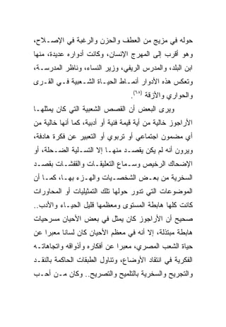 ‫ﺤﻭﻟﻪ ﻓﻲ ﻤﺯﻴﺞ ﻤﻥ ﺍﻟﻌﻁﻑ ﻭﺍﻟﺤﺯﻥ ﻭﺍﻟﺭﻏﺒﺔ ﻓﻲ ﺍﻹﺼـﻼﺡ،‬
‫ﻭﻫﻭ ﺃﻗﺭﺏ ﺇﻟﻰ ﺍﻟﻤﻬﺭﺝ ﺍﻹﻨﺴﺎﻥ، ﻭﻜﺎﻨﺕ ﺃﺩﻭﺍﺭﻩ ﻋﺩﻴﺩﺓ، ﻤﻨﻬﺎ‬
‫ﺍﺒﻥ ﺍﻟﺒﻠﺩ، ﻭﺍﻟﻤﺩﺭﺱ ﺍﻟﺭﻴﻔﻲ، ﻭﺯﻴﺭ ﺍﻟﻨﺴﺎﺀ، ﻭﻨﺎﻅﺭ ﺍﻟﻤﺩﺭﺴـﺔ،‬
‫ﻭﺘﻌﻜﺱ ﻫﺫﻩ ﺍﻷﺩﻭﺍﺭ ﺃﻨﻤـﺎﻁ ﺍﻟﺤﻴـﺎﺓ ﺍﻟﺸـﻌﺒﻴﺔ ﻓـﻲ ﺍﻟﻘـﺭﻯ‬
                                   ‫ﻭﺍﻟﺤﻭﺍﺭﻱ ﻭﺍﻷﺯﻗﺔ )٨٦(.‬
‫ﻭﻴﺭﻯ ﺍﻟﺒﻌﺽ ﺃﻥ ﺍﻟﻘﺼﺹ ﺍﻟﺸﻌﺒﻴﺔ ﺍﻟﺘﻲ ﻜﺎﻥ ﻴﻤﺜﻠﻬـﺎ‬
‫ﺍﻷﺭﺍﺠﻭﺯ ﺨﺎﻟﻴﺔ ﻤﻥ ﺃﻴﺔ ﻗﻴﻤﺔ ﻓﻨﻴﺔ ﺃﻭ ﺃﺩﺒﻴﺔ، ﻜﻤﺎ ﺃﻨﻬﺎ ﺨﺎﻟﻴﺔ ﻤﻥ‬
‫ﺃﻱ ﻤﻀﻤﻭﻥ ﺍﺠﺘﻤﺎﻋﻲ ﺃﻭ ﺘﺭﺒﻭﻱ ﺃﻭ ﺍﻟﺘﻌﺒﻴﺭ ﻋﻥ ﻓﻜﺭﺓ ﻫﺎﺩﻓﺔ،‬
‫ﻭﻴﺭﻭﻥ ﺃﻨﻪ ﻟﻡ ﻴﻜﻥ ﻴﻘﺼـﺩ ﻤﻨﻬـﺎ ﺇﻻ ﺍﻟﺘﺴـﻠﻴﺔ ﺍﻟﻀـﺤﻠﺔ، ﺃﻭ‬
‫ﺍﻹﻀﺤﺎﻙ ﺍﻟﺭﺨﻴﺹ ﻭﺴـﻤﺎﻉ ﺍﻟﺘﻌﻠﻴﻘـﺎﺕ ﻭﺍﻟﻘﻔﺸـﺎﺕ ﺒﻘﺼـﺩ‬
‫ﺍﻟﺴﺨﺭﻴﺔ ﻤﻥ ﺒﻌـﺽ ﺍﻟﺸﺨﺼـﻴﺎﺕ ﻭﺍﻟﻬـﺯﺀ ﺒﻬـﺎ، ﻜﻤـﺎ ﺃﻥ‬
‫ﺍﻟﻤﻭﻀﻭﻋﺎﺕ ﺍﻟﺘﻲ ﺘﺩﻭﺭ ﺤﻭﻟﻬﺎ ﺘﻠﻙ ﺍﻟﺘﻤﺜﻴﻠﻴﺎﺕ ﺃﻭ ﺍﻟﻤﺤﺎﻭﺭﺍﺕ‬
‫ﻜﺎﻨﺕ ﻜﻠﻬﺎ ﻫﺎﺒﻁﺔ ﺍﻟﻤﺴﺘﻭﻯ ﻭﻤﻌﻅﻤﻬﺎ ﻗﻠﻴل ﺍﻟﺤﻴـﺎﺀ ﻭﺍﻷﺩﺏ..‬
‫ﺼﺤﻴﺢ ﺃﻥ ﺍﻷﺭﺍﺠﻭﺯ ﻜﺎﻥ ﻴﻤﺜل ﻓﻲ ﺒﻌﺽ ﺍﻷﺤﻴﺎﻥ ﻤﺴﺭﺤﻴﺎﺕ‬
‫ﻫﺎﺒﻁﺔ ﻤﺒﺘﺫﻟﺔ، ﺇﻻ ﺃﻨﻪ ﻓﻲ ﻤﻌﻅﻡ ﺍﻷﺤﻴﺎﻥ ﻜﺎﻥ ﻟﺴﺎﻨﺎ ﻤﻌﺒﺭﺍ ﻋﻥ‬
    ‫‪‬‬     ‫ﹰ‬
‫ﺤﻴﺎﺓ ﺍﻟﺸﻌﺏ ﺍﻟﻤﺼﺭﻱ، ﻤﻌﺒﺭﺍ ﻋﻥ ﺃﻓﻜﺎﺭﻩ ﻭﺃﺫﻭﺍﻗﻪ ﻭﺍﺘﺠﺎﻫﺎﺘـﻪ‬
                              ‫‪‬‬
‫ﺍﻟﻔﻜﺭﻴﺔ ﻓﻲ ﺍﻨﺘﻘﺎﺩ ﺍﻷﻭﻀﺎﻉ، ﻭﺘﻨﺎﻭل ﺍﻟﻁﺒﻘﺎﺕ ﺍﻟﺤﺎﻜﻤﺔ ﺒﺎﻟﻨﻘـﺩ‬
‫ﻭﺍﻟﺘﺠﺭﻴﺢ ﻭﺍﻟﺴﺨﺭﻴﺔ ﺒﺎﻟﺘﻠﻤﻴﺢ ﻭﺍﻟﺘﺼﺭﻴﺢ.. ﻭﻜﺎﻥ ﻤـﻥ ﺃﺤـﺏ‬
 