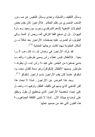 ‫ﻭﺴﺎﺌل ﺍﻟﺘﺜﻘﻴﻑ ﻭﺍﻟﺘﺴﻠﻴﺔ، ﻭﺇﺤﺩﻯ ﻭﺴﺎﺌل ﺍﻟﺘﻨﻔﻴﺱ ﻋﻥ ﺼـﺩﻭﺭ‬
‫ﺍﻟﺸﻌﺏ ﺍﻟﻤﺼﺭﻱ ﻤﻥ ﻅﻠﻡ ﺍﻟﺤﻜﺎﻡ.. ﻓﺎﻷﺭﺍﺠﻭﺯ ﻜﺎﻥ ﻴﻘﺩﻡ ﺒﻌﺽ‬
‫ﺍﻟﺒﻁﻭﻻﺕ ﺍﻟﺸﻌﺒﻴﺔ )ﺃﺩﻫﻡ ﺍﻟﺸﺭﻗﺎﻭﻱ ﻭﺤﺭﺏ ﺒﻭﺭﺴﻌﻴﺩ ﻭﺤـﺎﺭﺓ‬
‫ﺍﻟﻴﻬﻭﺩ(.. ﺒل ﺇﻥ ﺼﻔﻊ ﺍﻟﻘﻔﺎ ﺍﻟﺘﺭﻜﻲ ﺍﻟﻌـﺭﻴﺽ ﺃﻭ ﺍﻟﻤﻤﻠـﻭﻜﻲ‬
‫ﺍﻟﻁﻭﻴل، ﺜﻡ ﺍﻟﻀﺭﺏ ﻋﻠﻴﻪ ﺒﺼﻔﻌﺎﺕ ﺍﻷﺭﺍﺠﻭﺯ ﻴﻌﺩ ﺸﻜﻼ ﻤـﻥ‬
    ‫ﹰ‬
           ‫ﺃﺸﻜﺎل ﺍﻟﻤﻘﺎﻭﻤﺔ ﻤﻬﻤﺎ ﻜﺎﻨﺕ ﺩﺭﺠﺎﺘﻬﺎ ﺍﻟﻤﺘﺩﻨﻴﺔ )٩٦(.‬
‫ﻟﻘﺩ ﺘﺭﻙ ﺍﻷﺭﺍﺠﻭﺯ ﻓﻲ ﻭﺠﺩﺍﻥ ﺃﺒﻨـﺎﺀ ﺍﻟﺸـﻌﺏ ﺃﺜـﺭﺍ‬
 ‫‪‬‬
‫ﺒﻌﻴﺩﺍ.. ﻓﺎﻷﻁﻔﺎل ﺘﻠﺒﺱ ﻏﻁﺎﺀ ﺭﺃﺱ ﻴﺴﻤﻰ ﻁﺭﻁﻭﺭﺍ، ﻭﺘﻠﻌـﺏ‬
         ‫‪‬‬                                   ‫‪‬‬
‫ﺒﺩﻤﻲ ﺼﻐﻴﺭﺓ ﻤﻥ ﺍﻟﺠﺹ ﻋﻠﻰ ﻫﻴﺌـﺔ ﺭﺃﺱ ﺇﻨﺴـﺎﻥ ﻴﻌﻠﻭﻫـﺎ‬
‫ﻁﺭﻁﻭﺭ ﻴﺴﻤﻴﻬﺎ ﺍﻷﻁﻔﺎل )ﺸﻜﻭﻜﻭ( ﻭﻫﻭ ﻨﺴﺒﺔ ﻟﻠﻔﻨﺎﻥ ﻤﺤﻤـﻭﺩ‬
‫ﺸﻜﻭﻜﻭ ﻋﻨﺩﻤﺎ ﻜﺎﻥ ﻴﻘﺩﻡ ﺍﻷﺭﺍﺠﻭﺯ ﺒﺎﺴﻡ ﺃﺭﺍﺠﻭﺯ ﺸﻜﻭﻜﻭ )٠٧(.‬
‫ﻭﺒﻌﺩ ﻫﺫﺍ ﺍﻟﻌﺭﺽ ﻋﻥ ﺍﻷﺭﺍﺠﻭﺯ.. ﻟﻤﺎﺫﺍ ﻻ ﻨﺒﻌﺙ ﻫﺫﺍ‬
‫ﺍﻟﻔﻥ ﺍﻟﺸﻌﺒﻲ ﺍﻟﺫﻱ ﻴﺴﻬﻡ ﻓﻲ ﺘﺜﻘﻴﻑ ﺍﻟﻁﻔل ﻭﺘﺭﻓﻴﻬـﻪ، ﻭﻨﻌﻤـل‬
‫ﻋﻠﻰ ﺇﺤﻴﺎﺀ ﺸﺨﺼﻴﺔ ﺍﻷﺭﺍﺠﻭﺯ ﺍﻟﺫﻱ ﻴﺴﺘﻁﻴﻊ ﺃﻥ ﻴﻘﻭل ﻭﻴﻌﻠﻕ‬
‫ﻋﻠﻰ ﺃﻭﻀﺎﻉ ﺤﻴﺎﺘﻨﺎ ﺍﻵﻥ.. ﻟﻤﺎﺫﺍ ﻻ ﺘﺘﺒﻨﻰ ﺍﻟﺜﻘﺎﻓﺔ ﺍﻟﺠﻤﺎﻫﻴﺭﻴـﺔ‬
                     ‫ﻫﺫﻩ ﺍﻟﻔﻨﻭﻥ ﺍﻟﺘﻲ ﺘﻌﺩ ﻤﻥ ﺼﻤﻴﻡ ﻋﻤﻠﻬﺎ.‬
 