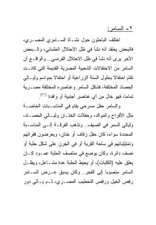 ‫٢- ﺍﻟﺴﺎﻤﺭ:‬
‫ﺍﺨﺘﻠﻑ ﺍﻟﺒﺎﺤﺜﻭﻥ ﺤﻭل ﻨﺸـﺄﺓ ﺍﻟﺴـﺎﻤﺭﻱ ﺍﻟﻤﺼـﺭﻱ،‬
‫ﻓﺎﻟﺒﻌﺽ ﻴﻌﺘﻘﺩ ﺃﻨﻪ ﻨﺸﺄ ﻓﻲ ﻅل ﺍﻻﺤﺘﻼل ﺍﻟﻌﺜﻤﺎﻨﻲ، ﻭﺍﻟـﺒﻌﺽ‬
‫ﺍﻵﺨﺭ ﻴﺭﻯ ﺃﻨﻪ ﻨﺸﺄ ﻓﻲ ﻅل ﺍﻻﺤﺘﻼل ﺍﻟﻔﺭﻨﺴﻲ.. ﻭﺍﻟﻭﺍﻗـﻊ ﺃﻥ‬
‫ﺍﻟﺴﺎﻤﺭ ﻤﻥ ﺍﻻﺤﺘﻔﺎﻻﺕ ﺍﻟﺸﻌﺒﻴﺔ ﺍﻟﻤﺼﺭﻴﺔ ﺍﻟﻘﺩﻴﻤﺔ ﺍﻟﺘﻲ ﻜﺎﻨـﺕ‬
‫ﺘﻘﺎﻡ ﺍﺤﺘﻔﺎﻻ ﺒﺤﻠﻭل ﺍﻟﺴﻨﺔ ﺍﻟﺯﺭﺍﻋﻴﺔ ﺃﻭ ﺍﺤﺘﻔﺎﻻ ﺒﻤﻭﺍﺴﻡ ﻭﻟﻴـﺎﻟﻲ‬
               ‫ﹰ‬                              ‫ﹰ‬
‫ﺍﻟﺤﺼﺎﺩ ﺍﻟﻤﺨﺘﻠﻔﺔ، ﻓﺸﻜل ﺍﻟﺴﺎﻤﺭ ﻭﻋﻨﺎﺼﺭﻩ ﺍﻟﻤﺨﺘﻠﻔﺔ ﻤﺼـﺭﻴﺔ‬
        ‫ﺘﻤﺎﻤﺎ، ﻓﻬﻭ ﺨﺎل ﻤﻥ ﺃﻱ ﻋﻨﺎﺼﺭ ﺃﺠﻨﺒﻴﺔ ﺃﻭ ﻭﺍﻓﺩﺓ )١٧(.‬
                                                    ‫‪‬‬
‫ﻭﺍﻟﺴﺎﻤﺭ ﺤﻔل ﻤﺴﺭﺤﻲ ﻴﻘﺎﻡ ﻓﻲ ﺍﻟﻤﻨﺎﺴـﺒﺎﺕ ﺍﻟﺨﺎﺼـﺔ‬
‫ﻤﺜل ﺍﻷﻓﺭﺍﺡ ﻭﺍﻟﻤﻭﺍﻟﺩ، ﻭﺤﻔﻼﺕ ﺍﻟﺨﺘـﺎﻥ ﻭﻟﻴـﺎﻟﻲ ﺍﻟﺤﺼـﺎﺩ،‬
‫ﻭﻟﻴﺎﻟﻲ ﺍﻟﺴﻤﺭ ﻓﻲ ﺍﻟﺼﻴﻑ.. ﻭﺘﺫﻫﺏ ﺍﻟﻔﺭﻗـﺔ ﺇﻟـﻰ ﺍﻟﻤﻨﺎﺴـﺒﺔ‬
‫ﺍﻟﻤﺤﺩﺩﺓ ﺴﻭﺍﺀ، ﻜﺎﻥ ﺤﻔل ﺯﻓﺎﻑ ﺃﻭ ﺨﺘﺎﻥ، ﻭﻴﻌﺭﻀﻭﻥ ﻓﻘﺭﺍﺘﻬﻡ‬
‫ﻭﺘﻤﺜﻴﻠﻴﺎﺘﻬﻡ ﻓﻲ ﺴﺎﺤﺔ ﺍﻟﻘﺭﻴﺔ ﺃﻭ ﻓﻲ ﺍﻟﺠﺭﻥ ﻋﻠﻰ ﺸﻜل ﺤﻠﺒﺔ ﺃﻭ‬
‫ﻨﺼﻑ ﺩﺍﺌﺭﺓ، ﻭﻜﺎﻥ ﻴﻭﻀﻊ ﻓﻲ ﻤﻨﺘﺼﻑ ﺍﻟﺤﻠﺒﺔ ﻋﻤـﻭﺩ ﻜـﺎﻥ‬
‫ﻴﻌﻠﻕ ﻋﻠﻴﻪ )ﺍﻟﻜﻠﺒﺎﺕ(، ﺃﻭ ﻴﺤﻴﻁ ﺍﻟﺤﻠﺒﺔ ﻋﺩﺓ ﻤﺸـﺎﻋل، ﻭﻴﻅـل‬
‫ﺍﻟﺴﺎﻤﺭ ﻤﻨﺼﻭﺒﺎ ﺇﻟﻰ ﺍﻟﻔﺠﺭ.. ﻭﻜﺎﻥ ﻴﺴﺒﻕ ﻋـﺭﺽ ﺍﻟﺴـﺎﻤﺭ‬
                                    ‫‪‬‬
‫ﺭﻗﺹ ﺍﻟﺨﻴل ﻭﺭﻗﺹ ﺍﻟﺘﺤﻁﻴﺏ ﺍﻟﻤﺼـﺭﻱ، ﺜـﻡ ﻴـﺄﺘﻲ ﺩﻭﺭ‬
 