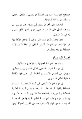 ‫ﺍﻟﻤﻨﺎﻫﺞ ﺍﻟﺩﺭﺍﺴﻴﺔ ﻭﻤﺠﺎﻻﺕ ﺍﻟﻨﺸﺎﻁ ﺍﻟﺭﻴﺎﻀﻲ ﻭ ﺍﻟﺜﻘﺎﻓﻲ ﻭﺍﻟﻔﻨﻲ‬
                              ‫ﺒﻤﺨﺘﻠﻑ ﻤﺅﺴﺴﺎﺘﻨﺎ ﺍﻟﺘﻌﻠﻴﻤﻴﺔ.‬
‫ﺍﻟﺘﻌﺭﻑ ﻋﻠﻰ ﺃﻫﻡ ﺍﻟﻭﺴﺎﺌﻁ ﺍﻟﺘﻲ ﻴﻤﻜﻥ ﻋﻥ ﻁﺭﻴﻘﻬﺎ ﺃﻥ‬
‫ﻴﺘﻌﺭﻑ ﺍﻟﻁﻔل ﻋﻠﻰ ﺍﻟﺘﺭﺍﺙ ﺍﻟﺸﻌﺒﻲ ﻭﺇﺒﺭﺍﺯ ﺍﻟﺩﻭﺭ ﺍﻟﺫﻱ ﺘﻘـﻭﻡ‬
                                      ‫ﺒﻪ ﻓﻲ ﻫﺫﺍ ﺍﻟﻤﺠﺎل.‬
‫ﺘﻘﺩﻴﻡ ﺒﻌﺽ ﺍﻟﻤﻘﺘﺭﺤﺎﺕ ﺍﻟﺘﻲ ﻴﻤﻜﻥ ﺃﻥ ﻴﺅﺩﻱ ﺍﻷﺨﺫ ﺒﻬﺎ‬
‫ﺇﻟﻰ ﺍﻻﺴﺘﻔﺎﺩﺓ ﻤﻥ ﺍﻟﺘﺭﺍﺙ ﺍﻟﺸﻌﺒﻲ ﻟﻠﻁﻔل ﻓﻲ ﻜﺎﻓﺔ ﺍﻟﻤﺠـﺎﻻﺕ‬
                                 ‫ﺍﻟﻤﺘﻌﻠﻘﺔ ﺒﺘﺭﺒﻴﺘﻪ ﻭﺘﻌﻠﻴﻤﻪ.‬

                                       ‫ﺃﻫﻤﻴﺔ ﺍﻟﺩﺭﺍﺴﺔ:‬
    ‫ﺘﺴﺘﻤﺩ ﻫﺫﻩ ﺍﻟﺩﺭﺍﺴﺔ ﺃﻫﻤﻴﺘﻬﺎ ﻤﻥ ﺍﻻﻋﺘﺒﺎﺭﺍﺕ ﺍﻵﺘﻴﺔ:‬
‫ﺃﻥ ﺩﺭﺍﺴﺔ ﺍﻟﺘﺭﺍﺙ ﺍﻟﺸﻌﺒﻲ ﻟﻠﻁﻔل ﺍﻟﻤﺼﺭﻱ ﻤﻥ ﻤﻨﻅﻭﺭ‬
‫ﺘﺭﺒﻭﻱ ﻫﻲ ﺍﻟﻤﺩﺨل ﺍﻷﺴﺎﺴﻰ ﻭﺍﻟﻤﻘﺩﻤﺔ ﺍﻟﺘﻲ ﻏﻨﻰ ﻟﻔﻬﻡ ﺍﻟﺜﻘﺎﻓﺔ‬
                                 ‫ﺍﻟﺤﺎﻟﻴﺔ ﻟﻠﻁﻔل ﺍﻟﻤﺼﺭﻱ.‬
‫ﺃﻥ ﻤﻭﺍﺩ ﺍﻟﺘﺭﺍﺙ ﺍﻟﺸﻌﺒﻲ ﻓﻲ ﺍﻟﺒﻼﺩ ﺍﻟﻤﺘﻘﺩﻤـﺔ- ﺴـﻭﺍﺀ‬
‫ﺍﻟﻤﺘﻌﻠﻘﺔ ﺒﺎﻟﻜﺒﺎﺭ ﺃﻭ ﺍﻟﺼﻐﺎﺭ- ﺃﺼﺒﺤﺕ ﺘﺨﻀﻊ ﻟﻠﺩﺭﺍﺴﺔ ﺍﻟﻌﻠﻤﻴﺔ‬
‫ﺍﻟﻤﻨﻅﻤﺔ ﻭﺍﻟﻨﻅﺭﻴﺎﺕ ﻭﺍﻟﻤﻨﺎﻫﺞ ﻤﻨﺫ ﺍﻟﻘـﺭﻥ ﺍﻟﺘﺎﺴـﻊ ﻋﺸـﺭ،‬
‫ﻭﺼﺎﺭﺕ ﻤﻭﻀﻭﻋﺎﺕ ﻟﻠﺩﺭﺍﺴـﺔ ﺍﻟﻌﻠﻤﻴـﺔ ﻭﺍﻟﺠﺎﻤﻌﻴـﺔ، ﻜﻤـﺎ‬
‫ﺃﺼﺒﺤﺕ ﻤﺼﺩﺭ ﺇﻟﻬﺎﻡ ﻷﺼﺤﺎﺏ ﻋﺩﺩ ﻤﻥ ﺍﻟﻔﻨﻭﻥ ﺍﻟﺤﺩﻴﺜﺔ ﺍﻷﻤﺭ‬
 