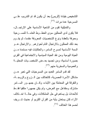 ‫ﺍﻟﺘﺸﺨﻴﺹ ﺒﻘﻴﺎﺩﺓ )ﺍﻟﺭﻴﺱ( ﺒﻌﺩ ﺃﻥ ﻴﻜﻭﻥ ﻗﺩ ﺘﻡ ﺍﻟﺘﺩﺭﻴﺏ ﻋﻠـﻰ‬
                                 ‫ﺍﻟﻤﺴﺭﺤﻴﺔ ﻋﺩﺓ ﻤﺭﺍﺕ )٢٧(.‬
‫ﻭﺍﻟﺘﻤﺜﻴﻠﻴﺔ ﺘﻘﻭﻡ ﻤﻥ ﺍﻟﻨﺎﺤﻴﺔ ﺍﻷﺴﺎﺴﻴﺔ ﻋﻠﻰ ﺍﻻﺭﺘﺠـﺎل،‬
‫ﻓﻼ ﻴﻜﻭﻥ ﻟﺩﻯ ﺍﻟﻤﻤﺜﻠﻴﻥ ﺴﻭﻯ ﺍﻟﺨﻁـﻭﻁ ﺍﻟﻌﺎﻤـﺔ ﻟﻠﻤﺴـﺭﺤﻴﺔ‬
‫ﻭﻤﻌﺭﻓﺔ ﺒﺎﻟﻌﻘﺩﺓ ﻭﻨﻭﻉ ﺍﻟﺸﺨﺼﻴﺎﺕ ﺍﻟﻤﻌﺭﻭﻓﺔ ﻤﻘﺩﻤﺎ، ﺜﻡ ﻴﻘـﻭﻡ‬
           ‫‪‬‬
‫ﺒﻌﺩ ﺫﻟﻙ ﺍﻟﻤﻤﺜﻠﻭﻥ ﺒﺎﻻﺭﺘﺠﺎل ﺍﻟﺘﺎﻡ ﻟﺤﻭﺍﺭﻫﻡ.. ﻭﺍﻻﺭﺘﺠﺎل ﻫـﻭ‬
‫ﺍﻟﺴﻤﺔ ﺍﻷﺴﺎﺴﻴﺔ ﻟﻤﺴﺭﺡ ﺍﻟﺴﺎﻤﺭ، ﻭﺍﻟﺤﻜﺎﻴﺎﺕ ﻓﻴﻪ ﻤﺴﺘﻤﺩﺓ ﻤـﻥ‬
‫ﺍﻟﺤﻴﺎﺓ ﺍﻟﻴﻭﻤﻴﺔ ﻭﻤﻥ ﻨﻘﺩ ﺍﻟﺤﻴﺎﺓ ﺍﻟﺴﻴﺎﺴﻴﺔ ﻭﺍﻻﺠﺘﻤﺎﻋﻴﺔ ﻓﻲ ﺍﻟﻘﺭﻯ‬
‫ﺒﺼﻭﺭﺓ ﺃﺴﺎﺴﻴﺔ، ﻭﻤﻥ ﺘﺠﺴﻴﺩ ﺒﻌـﺽ ﺍﻟﺸﺨﺼـﻴﺎﺕ ﺍﻟﻤﺤﻠﻴـﺔ‬
                            ‫ﻭﺍﻟﻌﻤﻭﻤﻴﺔ ﻭﺍﻟﺴﺨﺭﻴﺔ ﻤﻨﻬﻡ )٣٧(.‬
‫ﻟﻘﺩ ﻗﺩﻡ ﺍﻟﺴﺎﻤﺭ ﺍﻟﻌﺩﻴﺩ ﻤﻥ ﺍﻟﻤﺴﺭﺤﻴﺎﺕ ﺍﻟﺘﻲ ﺘﻌﺒﺭ ﻋـﻥ‬
‫ﻤﺸﺎﻜل ﺍﻷﺴﺭﺓ ﺍﻟﻤﺼﺭﻴﺔ، ﻜﺎﻟﺨﻼﻑ ﺒﻴﻥ ﺍﻟـﺯﻭﺝ ﻭﺍﻟﺯﻭﺠـﺔ،‬
‫ﻭﺍﻟﺘﻔﺭﻗﺔ ﻓﻲ ﺍﻟﻤﻌﺎﻤﻠﺔ ﺒﻴﻥ ﺍﻷﺒﻨﺎﺀ، ﻭﻜـﺎﻥ ﺠﻤﻬـﻭﺭ ﺍﻟﺴـﺎﻤﺭ‬
‫ﻤﺸﺎﺭﻙ ﻭﻤﺘﻔﺎﻋل ﻤﻊ ﺍﻟﻌﺭﺽ، ﻭﻟﻡ ﻴﻜﻥ ﺠﻤﻬﻭﺭﺍ ﻤﺘﻠﻘﻴﺎ ﻓﻘـﻁ‬
      ‫‪‬‬      ‫‪‬‬
‫ﻟﻸﺤﺩﺍﺙ ﺒل ﻴﺴﺎﻫﻡ ﻓﻲ ﺤل ﺍﻟﻤﺸﻜﻼﺕ، ﻭﻓﻲ ﺤﺎﻟـﺔ ﺍﺨـﺘﻼﻑ‬
‫ﺍﻵﺭﺍﺀ ﻜﺎﻥ ﻴﺴﺘﻌﺎﻥ ﺒﺂﻴﺔ ﻤﻥ ﺍﻟﻘﺭﺁﻥ ﺍﻟﻜﺭﻴﻡ ﺃﻭ ﺤﺩﻴﺙ ﺸـﺭﻴﻑ‬
                                    ‫ﻟﺤﺴﻡ ﻫﺫﺍ ﺍﻟﺨﻼﻑ )٤٧(.‬
 