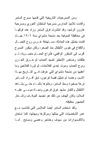 ‫ﻭﻤﻥ ﺍﻟﻤﺴﺭﺤﻴﺎﺕ ﺍﻟﺘﺎﺭﻴﺨﻴﺔ ﺍﻟﺘﻲ ﻗﺩﻤﻬﺎ ﻤﺴﺭﺡ ﺍﻟﺴﺎﻤﺭ‬
‫ﻭﺃﻓﺎﺩﺕ ﺘﻼﻤﻴﺫ ﺍﻟﻤﺩﺍﺭﺱ ﻤﺴﺭﺤﻴﺔ ﺍﻟﺴﻠﻁﺎﻥ ﺍﻟﻐﻭﺭﻱ ﻭﻤﺴﺭﺤﻴﺔ‬
‫ﻫﺎﺭﻭﻥ ﺍﻟﺭﺸﻴﺩ، ﻭﻗﺩ ﺍﻨﺘﺸﺭﺕ ﻓﺭﻕ ﺍﻟﺴﺎﻤﺭ ﻭﺯﺍﺩ ﻋﺩﺩ ﻓﺭﻗﻬـﺎ‬
‫ﻓﻲ ﻤﺤﺎﻓﻅﺔ ﺍﻟﻤﻨﻭﻓﻴﺔ ﺒﻌﺩ ﻤﺫﺒﺤﺔ ﺩﻨﺸﻭﺍﻱ ﺴﻨﺔ ٦٠٩١ ﺤﻴـﺙ‬
‫ﻗﺎﻤﺕ ﺒﺘﻤﺜﻴل ﻫﺫﻩ ﺍﻟﺤﺎﺩﺜﺔ، ﻤﺴـﺘﻬﺩﻓﺔ ﻏـﺭﺱ ﺭﻭﺡ ﺍﻟﻨﻀـﺎل‬
‫ﻭﺍﻟﻜﻔﺎﺡ ﻓﻲ ﻨﻔﻭﺱ ﺍﻷﻁﻔﺎل ﻤﻨﺫ ﺍﻟﺼﻐﺭ، ﻭﻜﺎﻥ ﺩﻴﻜﻭﺭ ﺍﻟﻤﺴﺭﺡ‬
‫ﺃﻗﺭﺏ ﺇﻟﻰ ﺍﻟﺩﻴﻜﻭﺭ ﺍﻟﻭﺍﻗﻌﻲ، ﻓﺄﺒﺭﺍﺝ ﺍﻟﺤﻤـﺎﻡ ﻤﻨﺼـﻭﺒﺔ، ﺜـﻡ‬
‫ﻁﻠﻘﺎﺕ ﺭﺼﺎﺹ ﺍﻹﻨﺠﻠﻴﺯ ﺘﺼﻴﺩ ﺍﻟﺤﻤﺎﻡ، ﺜﻡ ﺤـﺭﻕ ﺍﻟﺠـﺭﻥ‬
‫ﻭﺒﺭﺝ ﺍﻟﺤﻤﺎﻡ، ﻭﻤﻭﺕ ﺇﺤﺩﻯ ﺍﻟﻔﻼﺤﺎﺕ، ﺜﻡ ﺜﻭﺭﺓ ﺍﻟﻔﻼﺤﻴﻥ ﻭﻤﺎ‬
‫ﺃﻋﻘﺒﻬﺎ ﻤﻥ ﻤﺫﺒﺤﺔ ﺩﻨﺸﻭﺍﻱ ﺍﻟﺘﻲ ﻋﺭﻓﺕ ﻓـﻲ ﺍﻟﺘـﺎﺭﻴﺦ ﺒﻬـﺫﺍ‬
‫ﺍﻻﺴﻡ، ﻭﻋﻨﺩﻤﺎ ﺘﻡ ﺘﻤﺜﻴل ﻗﺼﺔ ﻓﺭﻋﻭﻥ، ﺸﻕ ﺃﻓـﺭﺍﺩ ﺍﻟﺴـﺎﻤﺭ‬
‫ﺘﺭﻋﺔ ﺼﻐﻴﺭﺓ ﻭﺴﻁ ﺍﻟﺴﺎﻤﺭ، ﻭﻤﻠﺌﻭﻫﺎ ﺒﺎﻟﻤـﺎﺀ ﺤﺘـﻰ ﻴﺸـﺎﻫﺩ‬
‫ﺍﻷﻁﻔﺎل ﻭﺍﻟﻜﺒﺎﺭ ﻤﺸﻬﺩ ﻏﺭﻕ ﻓﺭﻋﻭﻥ ﻭﻨﺠـﺎﺓ ﻤﻭﺴـﻰ ﻋﻠﻴـﻪ‬
‫ﺍﻟﺴﻼﻡ، ﻭﻜﺎﻥ ﺍﻟﻬﺩﻑ ﻤﻥ ﺫﻟﻙ ﻫﻭ ﺘﺠﺴﻴﺩ ﺍﻟﻤﻭﻗـﻑ ﻭﺇﺸـﻌﺎﺭ‬
                                      ‫ﺍﻟﺠﻤﻬﻭﺭ ﺒﺤﻘﻴﻘﺘﻪ.‬
‫ﻭﻟﻘﺩ ﺍﺴﺘﺨﺩﻡ ﺍﻟﺴﺎﻤﺭ ﺃﻴﻀﺎ ﺍﻟﻤﻼﺒﺱ ﺍﻟﺘﻲ ﺘﺘﻨﺎﺴﺏ ﻤـﻊ‬
                        ‫‪‬‬
‫ﻋﻤﺭ ﺍﻟﺸﺨﺼﻴﺎﺕ ﺍﻟﺘﻲ ﻴﻤﺜﻠﻬﺎ ﻭﻤﺭﻜﺯﻫﺎ ﻭﻤﻬﻨﺘﻬﺎ، ﻜﻤﺎ ﺍﺴﺘﻌﺎﻥ‬
‫ﺒﺎﻻﻜﺴﺴﻭﺍﺭﺍﺕ ﻤﻥ ﺴﻴﻭﻑ ﻭﺨﻨﺎﺠﺭ ﻭﻋﺼﻲ ﻭﻤﺴﺎﺒﺢ.. ﺃﻤـﺎ‬
 