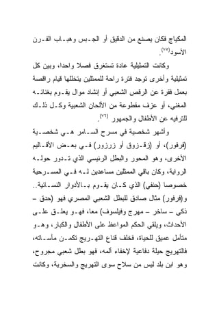 ‫ﺍﻟﻤﻜﻴﺎﺝ ﻓﻜﺎﻥ ﻴﺼﻨﻊ ﻤﻥ ﺍﻟﺩﻗﻴﻕ ﺃﻭ ﺍﻟﺠـﺒﺱ ﻭﻫﺒـﺎﺏ ﺍﻟﻔـﺭﻥ‬
                                             ‫ﺍﻷﺴﻭﺩ)٥٧(.‬
‫ﻭﻜﺎﻨﺕ ﺍﻟﺘﻤﺜﻴﻠﻴﺔ ﻋﺎﺩﺓ ﺘﺴﺘﻐﺭﻕ ﻓﺼﻼ ﻭﺍﺤﺩﺍ، ﻭﺒﻴﻥ ﻜل‬
               ‫ﹰ‬
‫ﺘﻤﺜﻴﻠﻴﺔ ﻭﺃﺨﺭﻯ ﺘﻭﺠﺩ ﻓﺘﺭﺓ ﺭﺍﺤﺔ ﻟﻠﻤﻤﺜﻠﻴﻥ ﻴﺘﺨﻠﻠﻬﺎ ﻗﻴﺎﻡ ﺭﺍﻗﺼﺔ‬
‫ﺒﻌﻤل ﻓﻘﺭﺓ ﻋﻥ ﺍﻟﺭﻗﺹ ﺍﻟﺸﻌﺒﻲ ﺃﻭ ﺇﻨﺸﺎﺩ ﻤﻭﺍل ﻴﻘـﻭﻡ ﺒﻐﻨﺎﺌـﻪ‬
‫ﺍﻟﻤﻐﻨﻲ، ﺃﻭ ﻋﺯﻑ ﻤﻘﻁﻭﻋﺔ ﻤﻥ ﺍﻷﻟﺤﺎﻥ ﺍﻟﺸﻌﺒﻴﺔ ﻭﻜـل ﺫﻟـﻙ‬
                       ‫ﻟﻠﺘﺭﻓﻴﻪ ﻋﻥ ﺍﻷﻁﻔﺎل ﻭﺍﻟﺠﻤﻬﻭﺭ )٦٧(.‬
‫ﻭﺃﺸﻬﺭ ﺸﺨﺼﻴﺔ ﻓﻲ ﻤﺴﺭﺡ ﺍﻟﺴـﺎﻤﺭ ﻫـﻲ ﺸﺨﺼـﻴﺔ‬
‫)ﻓﺭﻓﻭﺭ(، ﺃﻭ )ﺯﻗـﺯﻭﻕ ﺃﻭ ﺯﺭﺯﻭﺭ( ﻓـﻲ ﺒﻌـﺽ ﺍﻷﻗـﺎﻟﻴﻡ‬
‫ﺍﻷﺨﺭﻯ، ﻭﻫﻭ ﺍﻟﻤﺤﻭﺭ ﻭﺍﻟﺒﻁل ﺍﻟﺭﺌﻴﺴﻲ ﺍﻟﺫﻱ ﺘـﺩﻭﺭ ﺤﻭﻟـﻪ‬
‫ﺍﻟﺭﻭﺍﻴﺔ، ﻭﻜﺎﻥ ﺒﺎﻗﻲ ﺍﻟﻤﻤﺜﻠﻴﻥ ﻤﺴﺎﻋﺩﻴﻥ ﻟـﻪ ﻓـﻲ ﺍﻟﻤﺴـﺭﺤﻴﺔ‬
‫ﺨﺼﻭﺼﺎ )ﺤﻨﻔﻲ( ﺍﻟﺫﻱ ﻜـﺎﻥ ﻴﻘـﻭﻡ ﺒـﺎﻷﺩﻭﺍﺭ ﺍﻟﻨﺴـﺎﺌﻴﺔ..‬
                                             ‫‪‬‬
‫ﻭ)ﻓﺭﻓﻭﺭ( ﻤﺜﺎل ﺼﺎﺩﻕ ﻟﻠﺒﻁل ﺍﻟﺸﻌﺒﻲ ﺍﻟﻤﺼﺭﻱ ﻓﻬﻭ )ﺤﺩﻕ –‬
‫ﺫﻜﻲ – ﺴﺎﺨﺭ – ﻤﻬﺭﺝ ﻭﻓﻴﻠﺴﻭﻑ( ﻤﻌﺎ، ﻓﻬـﻭ ﻴﻌﻠـﻕ ﻋﻠـﻰ‬
                  ‫‪‬‬
‫ﺍﻷﺤﺩﺍﺙ، ﻭﻴﻠﻘﻲ ﺍﻟﺤﻜﻡ ﺍﻟﻤﻭﺍﻋﻅ ﻋﻠﻰ ﺍﻷﻁﻔﺎل ﻭﺍﻟﻜﺒﺎﺭ، ﻭﻫـﻭ‬
‫ﻤﺘﺄﻤل ﻋﻤﻴﻕ ﻟﻠﺤﻴﺎﺓ، ﻓﺨﻠﻑ ﻗﻨﺎﻉ ﺍﻟﺘﻬـﺭﻴﺞ ﺘﻜﻤـﻥ ﻤﺄﺴـﺎﺘﻪ،‬
‫ﻓﺎﻟﺘﻬﺭﻴﺞ ﺤﻴﻠﺔ ﺩﻓﺎﻋﻴﺔ ﻹﺨﻔﺎﺀ ﺃﻟﻤﻪ، ﻓﻬﻭ ﺒﻁل ﺸﻌﺒﻲ ﻤﺠﺭﻭﺡ،‬
‫ﻭﻫﻭ ﺍﺒﻥ ﺒﻠﺩ ﻟﻴﺱ ﻤﻥ ﺴﻼﺡ ﺴﻭﻯ ﺍﻟﺘﻬﺭﻴﺞ ﻭﺍﻟﺴﺨﺭﻴﺔ، ﻭﻜﺎﻨﺕ‬
 