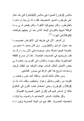 ‫ﻤﻼﺒﺱ )ﻓﺭﻓﻭﺭ( ﺍﻟﻤﻤﻴﺯﺓ ﻫﻲ ﻤﻼﺒﺱ )ﺍﻟﺒﻠﻴﺎﺘﺸﻭ( ﺍﻟﺘﻲ ﺘﺸـﺘﻤل‬
‫ﻋﻠﻰ ﻁﺭﻁﻭﺭﻩ ﺍﻟﻤﻤﻴﺯ ﻟﺸﺨﺼﻴﺘﻪ، ﻓﻠﻘـﺩ ﻜـﺎﻥ ﻴﻤﺜـل ﺩﺍﺌ ‪‬ـﺎ‬
  ‫ﻤ‬
‫ﺒﺎﻟﻁﺭﻁﻭﺭ، ﻭﻜﺎﻥ ﻴﺠﻤﻊ ﻓﻴﻪ "ﺍﻟﻨﻘﻭﺩ"، ﻭﻜﺎﻥ ﻴﻘﺒﺽ ﻓـﻲ ﻴـﺩﻩ‬
‫"ﻓﺭﻗﻠﺔ" ﺸﺒﻴﻬﺔ ﺒﺎﻟﻜﺭﺒﺎﺝ ﻹﺒﻌﺎﺩ ﺍﻟﻨﺎﺱ ﺒﻌﺩ ﺃﻥ ﻴﺨﻴﻔﻬﻡ ﺒﻔﺭﻗﻌﺎﺕ‬
                                  ‫)ﺍﻟﻔﺭﻗﻠﺔ( ﻓﻲ ﺍﻟﻬﻭﺍﺀ )٧٧(.‬
‫ﺇﻥ ﺍﻟﺴﺎﻤﺭ ﺍﻵﻥ ﻓﻲ ﻁﺭﻴﻘﻪ ﺇﻟﻰ ﺍﻻﻨﻘﺭﺍﺽ ﺨﺼﻭ ‪‬ـﺎ‬
  ‫ﺼ‬
‫ﺒﻌﺩ ﺩﺨﻭل ﺍﻟﺭﺍﺩﻴﻭ ﻭﺍﻟﺘﻠﻴﻔﺯﻴﻭﻥ.. ﻭﺇﻥ ﻜﺎﻥ ﺒﻤﺩﻴﻨـﺔ ﺩﻤﻨﻬـﻭﺭ‬
‫ﻋﺎﺼﻤﺔ ﺍﻟﺒﺤﻴﺭﺓ ﻓﺭﻗﺔ ﺴﺎﻤﺭ ﻤﻭﺠﻭﺩﺓ ﺤﺘﻰ ﺍﻵﻥ ﻭﻤـﺎ ﺯﺍﻟـﺕ‬
‫ﺘﻘﺩﻡ ﻋﺭﻭﻀﻬﺎ ﻓﻲ ﺍﻟﻤﻨﺎﺴﺒﺎﺕ ﺍﻟﺨﺎﺼﺔ.. ﻜﻤﺎ ﺃﻥ ﻤﺴﺭﺡ ﺍﻟﺜﻘﺎﻓﺔ‬
‫ﺍﻟﺠﻤﺎﻫﻴﺭﻴﺔ ﺒﺤﻜﻡ ﻭﺠﻭﺩﻩ ﻭﺍﻨﺘﺸﺎﺭﻩ ﻓﻲ ﺍﻟﻘﺭﻯ ﻴﺴـﺘﺨﺩﻡ ﻓـﻲ‬
‫ﺒﻌﺽ ﺍﻷﺤﻴﺎﻥ ﺃﺸﻜﺎل ﺍﻟﺴﺎﻤﺭ ﺒﻬﺩﻑ ﺍﻟﺘﺭﻓﻴﻪ ﻋﻥ ﺃﻁﻔﺎل ﺍﻟﺭﻴﻑ‬
       ‫ﻭﺍﺴﺘﺩﻋﺎﺀ ﺘﺎﺭﻴﺦ ﻫﺫﺍ ﺍﻟﻔﻥ ﺍﻟﺭﺍﻗﺩ ﻓﻲ ﺼﺩﻭﺭ ﺍﻟﻔﻼﺤﻴﻥ.‬
‫ﻭﻤﻥ ﺨﻼل ﺘﺄﻤﻠﻨﺎ ﻟﻠﺴﺎﻤﺭ ﻭﺸﻜﻠﻪ ﺍﻟﺨـﺎﺹ ﻭﻋﻨﺎﺼـﺭ‬
‫ﺘﻜﻭﻴﻨﻪ ﻤﻥ ﺭﻗﺹ ﻭﺘﻤﺜﻴل ﻭﻏﻭﺍﺯ ﻭﺘﺤﻁﻴﺏ ﻭﻜﻠﻤـﺎﺕ ﻤﺜـل‬
‫)ﻓﺭﻗﻠﺔ( ﻭ )ﻓﺭﻓﻭﺭ(، ﻭﺤﺘﻰ ﺍﺴﺘﺨﺩﺍﻡ ﻫﺒﺎﺏ ﺍﻟﻔﺭﻥ ﻓﻲ ﺍﻟﻤﻜﻴﺎﺝ‬
   ‫ﻨﺘﺄﻜﺩ ﺃﻥ ﺍﻟﺴﺎﻤﺭ ﻗﺩﻴﻡ ﻗﺩﻡ )ﺃﻓﺭﺍﻥ ﺍﻟﻌﻴﺵ ﺍﻟﻤﺼﺭﻴﺔ ﺍﻟﻘﺩﻴﻤﺔ(.‬
‫ﻭﻜل ﺤﻜﺎﻴﺎﺕ ﺍﻟﺴﺎﻤﺭ ﺍﻻﺠﺘﻤﺎﻋﻴـﺔ ﻭﺍﻟﺴﻴﺎﺴـﻴﺔ ﺘﺅﻜـﺩ‬
‫ﺸﺨﺼﻴﺘﻪ ﺍﻟﻤﺼﺭﻴﺔ.. ﻓﻠﻘﺩ ﻨﺒﻊ ﻤﻥ ﺍﻟﺒﻴﺌﺔ ﺍﻟﻤﺼﺭﻴﺔ ﻭﻟﻴﺱ ﻟـﻪ‬
 