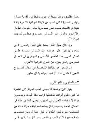 ‫ﻤﻌﻤﺎﺭ ﺘﻘﻠﻴﺩﻱ، ﻭﺇﻨﻤﺎ ﺴﺎﺤﺔ ﺃﻭ ﺠﺭﻥ ﻭﻴﺘﺨﺫ ﻤﻥ ﺍﻟﻘﺭﻴﺔ ﻤﻌﻤﺎﺭﺍ‬
 ‫‪‬‬
‫ﻭﺩﻴﻜﻭﺭﺍ ﻟﻪ، ﻭﺇﺫﺍ ﻜﺎﻥ ﺍﻟﻌﺩﻴﺩ ﻤﻥ ﻓﻨﻭﻨﻨﺎ ﺍﻟﺩﺭﺍﻤﻴﺔ ﺍﻟﺸﻌﺒﻴﺔ ﻭﺍﻓﺩﺓ‬
                                                      ‫‪‬‬
‫ﻋﻠﻴﻨﺎ ﺜﻡ ﺍﻜﺘﺴﺒﺕ ﺨﺼـﺎﺌﺹ ﻤﺼـﺭﻴﺔ ﻤﺜـل ﺨﻴـﺎل ﺍﻟﻅـل‬
‫ﻭﺍﻷﺭﺍﺠﻭﺯ ﻭﺍﻟﺯﺍﺭ، ﻓﺈﻥ ﺍﻟﺴـﺎﻤﺭ ﻤﺼـﺭﻱ ﺒﺤﻜـﻡ ﺸـﻬﺎﺩﺓ‬
                                                 ‫ﺍﻟﻤﻴﻼﺩ)٨٧(.‬
‫ﻭﺇﺫﺍ ﻜﺎﻥ ﺨﻴﺎل ﺍﻟﻅل ﻴﻌﺘﻤﺩ ﻋﻠﻰ ﺍﻟﻅل ﻭﺍﻟﻨـﻭﺭ ﻓـﻲ‬
‫ﻟﻐﺘﻪ، ﻭﺍﻷﺭﺍﺠﻭﺯ ﻋﻠﻰ ﻋﺭﺍﺌﺴﻪ، ﻓﺈﻥ ﺍﻟﺴـﺎﻤﺭ ﻴﻌﺘﻤـﺩ ﻋﻠـﻰ‬
‫ﺍﻟﻤﻤﺜل ﺍﻟﺤﻲ.. ﻫﺫﺍ ﺍﻟﻌﻨﺼﺭ ﺍﻷﺴﺎﺴﻲ ﻭﺍﻟﺠﻭﻫﺭﻱ ﻓﻲ ﺍﻟﻌﻤـل‬
        ‫ﺍﻟﻤﺴﺭﺤﻲ ﻭﺍﻟﺫﻱ ﻴﻤﻴﺯﻩ ﻋﻥ ﺍﻟﻔﻨﻭﻥ ﺍﻟﺩﺭﺍﻤﻴﺔ ﺍﻷﺨﺭﻯ.‬
‫ﺇﻥ ﺍﻟﺴﺎﻤﺭ ﻫﻭ ﺒﻁﺎﻗﺘﻨﺎ ﺍﻟﺸﺨﺼﻴﺔ ﻓﻲ ﻤﺠﺎل ﺍﻟﻤﺴـﺭﺡ‬
          ‫ﺍﻟﺸﻌﺒﻲ ﺍﻟﻌﺎﻟﻤﻲ ﻓﻠﻤﺎﺫﺍ ﻻ ﻨﻌﻴﺩ ﺇﺤﻴﺎﺀﻩ ﺒﺸﻜل ﻤﻁﻭﺭ.‬

                                 ‫٣- ﺍﻟﺤﺎﻭﻱ ﻭﺍﻟﻘﺭﺩﺍﺘﻲ:‬
‫ﻴﻘﻭل "ﻟﻴﻥ" ﻭﺍﺼﻔﺎ ﻟﻨﺎ ﺒﻌﺽ ﺃﻟﻌﺎﺏ ﺍﻟﺤﻭﺍﺓ: "ﻓﻲ ﺍﻟﻘﺎﻫﺭﺓ‬
                                   ‫ﹰ‬
‫ﻓﺌﺔ ﻜﺒﻴﺭﺓ ﻴﻘﻭﻡ ﺃﻓﺭﺍﺩﻫﺎ ﺒﺄﻋﻤﺎﻟﻬﺎ ﻗﻭﺍﻤﻬﺎ ﺨﻔﺔ ﺍﻟﻴـﺩ، ﻭﻴﺴـﻤﻭﻥ‬
‫ﺤﻭﺍﺓ ﻻﺴﺘﺨﺩﺍﻤﻪ ﺍﻟﺜﻌﺎﺒﻴﻥ ﻓﻲ ﺃﻟﻌﺎﺒﻬﻡ، ﻭﻴﻌﻤل ﺍﻟﺤﺎﻭﻱ ﻋﺎﺩﺓ ﻓﻲ‬
‫ﺍﻷﻤﺎﻜﻥ ﺍﻟﻌﺎﻤﺔ ﻴﺼﺤﺒﻪ ﻭﻟﺩﺍﻥ ﻴﺴﺎﻋﺩﺍﻨﻪ، ﻓﻴﻠﺘﻑ ﺤﻭﻟﻪ ﺤﻠﻘﺔ ﻤﻥ‬
‫ﺍﻟﻤﺸﺎﻫﺩﻴﻥ ﺴﻭﺍﺀ ﻜﺎﻨﻭﺍ ﺃﻁﻔﺎﻻ ﺃﻭ ﻜﺒﺎﺭﺍ ﻴﺘﻨﺎﻭل ﻤـﻥ ﺒﻌﻀـﻬﻡ‬
                   ‫‪‬‬       ‫ﹰ‬
‫ﻤﻨﺤﺔ ﺼﻐﻴﺭﺓ ﺃﺜﻨﺎﺀ ﺍﻟﻠﻌﺏ ﻭﻋﻘﺒﻪ.. ﻭﻫﻭ ﺃﻜﺜﺭ ﻤﺎ ﻴﻅﻬﺭ ﻓـﻲ‬
 