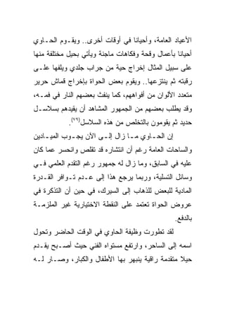 ‫ﺍﻷﻋﻴﺎﺩ ﺍﻟﻌﺎﻤﺔ، ﻭﺃﺤﻴﺎﻨﺎ ﻓﻲ ﺃﻭﻗﺎﺕ ﺃﺨﺭﻯ.. ﻭﻴﻘـﻭﻡ ﺍﻟﺤـﺎﻭﻱ‬
                                ‫ﹰ‬
‫ﺃﺤﻴﺎﻨﺎ ﺒﺄﻋﻤﺎل ﻭﻗﺤﺔ ﻭﻓﻜﺎﻫﺎﺕ ﻤﺎﺠﻨﺔ ﻭﻴﺄﺘﻲ ﺒﺤﻴل ﻤﺨﺘﻠﻔﺔ ﻤﻨﻬﺎ‬
                                                  ‫ﹰ‬
‫ﻋﻠﻰ ﺴﺒﻴل ﺍﻟﻤﺜﺎل ﺇﺨﺭﺍﺝ ﺤﻴﺔ ﻤﻥ ﺠﺭﺍﺏ ﺠﻠﺩﻱ ﻭﻴﻠﻔﻬﺎ ﻋﻠـﻰ‬
‫ﺭﻗﺒﺘﻪ ﺜﻡ ﻴﻨﺘﺯﻋﻬﺎ.. ﻭﻴﻘﻭﻡ ﺒﻌﺽ ﺍﻟﺤﻭﺍﺓ ﺒﺈﺨﺭﺍﺝ ﻗﻤﺎﺵ ﺤﺭﻴﺭ‬
‫ﻤﺘﻌﺩﺩ ﺍﻷﻟﻭﺍﻥ ﻤﻥ ﺃﻓﻭﺍﻫﻬﻡ، ﻜﻤﺎ ﻴﻨﻔﺙ ﺒﻌﻀﻬﻡ ﺍﻟﻨﺎﺭ ﻓﻲ ﻓﻤـﻪ،‬
‫ﻭﻗﺩ ﻴﻁﻠﺏ ﺒﻌﻀﻬﻡ ﻤﻥ ﺍﻟﺠﻤﻬﻭﺭ ﺍﻟﻤﺸﺎﻫﺩ ﺃﻥ ﻴﻘﻴﺩﻫﻡ ﺒﺴﻼﺴـل‬
            ‫ﺤﺩﻴﺩ ﺜﻡ ﻴﻘﻭﻤﻭﻥ ﺒﺎﻟﺘﺨﻠﺹ ﻤﻥ ﻫﺫﻩ ﺍﻟﺴﻼﺴل)٩٧(.‬
‫ﺇﻥ ﺍﻟﺤ ـﺎﻭﻱ ﻤ ـﺎ ﺯﺍل ﺇﻟ ـﻰ ﺍﻵﻥ ﻴﺠ ـﻭﺏ ﺍﻟﻤﻴ ـﺎﺩﻴﻥ‬
    ‫ـ‬        ‫ـ‬         ‫ـ‬         ‫ـ‬      ‫ـ‬
‫ﻭﺍﻟﺴﺎﺤﺎﺕ ﺍﻟﻌﺎﻤﺔ ﺭﻏﻡ ﺃﻥ ﺍﻨﺘﺸﺎﺭﻩ ﻗﺩ ﺘﻘﻠﺹ ﻭﺍﻨﺤﺴﺭ ﻋﻤﺎ ﻜﺎﻥ‬
‫ﻋﻠﻴﻪ ﻓﻲ ﺍﻟﺴﺎﺒﻕ، ﻭﻤﺎ ﺯﺍل ﻟﻪ ﺠﻤﻬﻭﺭ ﺭﻏﻡ ﺍﻟﺘﻘﺩﻡ ﺍﻟﻌﻠﻤﻲ ﻓـﻲ‬
‫ﻭﺴﺎﺌل ﺍﻟﺘﺴﻠﻴﺔ، ﻭﺭﺒﻤﺎ ﻴﺭﺠﻊ ﻫﺫﺍ ﺇﻟﻰ ﻋـﺩﻡ ﺘـﻭﺍﻓﺭ ﺍﻟﻘـﺩﺭﺓ‬
‫ﺍﻟﻤﺎﺩﻴﺔ ﻟﻠﺒﻌﺽ ﻟﻠﺫﻫﺎﺏ ﺇﻟﻰ ﺍﻟﺴﻴﺭﻙ، ﻓﻲ ﺤﻴﻥ ﺃﻥ ﺍﻟﺘﺫﻜﺭﺓ ﻓﻲ‬
‫ﻋﺭﻭﺽ ﺍﻟﺤﻭﺍﺓ ﺘﻌﺘﻤﺩ ﻋﻠﻰ ﺍﻟﻨﻘﻁﺔ ﺍﻻﺨﺘﻴﺎﺭﻴﺔ ﻏﻴﺭ ﺍﻟﻤﻠﺯﻤـﺔ‬
                                                   ‫ﺒﺎﻟﺩﻓﻊ.‬
‫ﻟﻘﺩ ﺘﻁﻭﺭﺕ ﻭﻅﻴﻔﺔ ﺍﻟﺤﺎﻭﻱ ﻓﻲ ﺍﻟﻭﻗﺕ ﺍﻟﺤﺎﻀﺭ ﻭﺘﺤﻭل‬
‫ﺍﺴﻤﻪ ﺇﻟﻰ ﺍﻟﺴﺎﺤﺭ، ﻭﺍﺭﺘﻔﻊ ﻤﺴﺘﻭﺍﻩ ﺍﻟﻔﻨﻲ ﺤﻴﺙ ﺃﺼـﺒﺢ ﻴﻘـﺩﻡ‬
‫ﺤﻴﻼ ﻤﺘﻘﺩﻤﺔ ﺭﺍﻗﻴﺔ ﻴﻨﺒﻬﺭ ﺒﻬﺎ ﺍﻷﻁﻔﺎل ﻭﺍﻟﻜﺒﺎﺭ، ﻭﺼـﺎﺭ ﻟـﻪ‬
                                                 ‫ﹰ‬
 