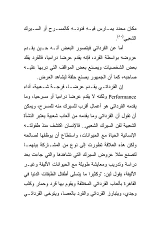 ‫ﻤﻜﺎﻥ ﻤﺤﺩﺩ ﻴﻤـﺎﺭﺱ ﻓﻴـﻪ ﻓﻨﻭﻨـﻪ ﻜﺎﻟﻤﺴـﺭﺡ ﺃﻭ ﺍﻟﺴـﻴﺭﻙ‬
                                               ‫ﺍﻟﺸﻌﺒﻲ)٠٨(.‬
‫ﺃﻤﺎ ﻋﻥ ﺍﻟﻘﺭﺩﺍﺘﻲ ﻓﻴﺘﺼﻭﺭ ﺍﻟﺒﻌﺽ ﺃﻨـﻪ ﺤـﻴﻥ ﻴﻘـﺩﻡ‬
‫ﻋﺭﻭﻀﻪ ﺒﻭﺍﺴﻁﺔ ﺍﻟﻘﺭﺩ، ﻓﺈﻨﻪ ﻴﻘﺩﻡ ﻋﺭﻀﺎ ﺩﺭﺍﻤﻴﺎ، ﻓﺎﻟﻘﺭﺩ ﻴﻘﻠﺩ‬
              ‫‪‬‬      ‫‪‬‬
‫ﺒﻌﺽ ﺍﻟﺸﺨﺼﻴﺎﺕ ﻭﻴﺼﻨﻊ ﺒﻌﺽ ﺍﻟﻤﻭﺍﻗﻑ ﺍﻟﺘﻲ ﺩﺭﺒﻬﺎ ﻋﻠﻴـﻪ‬
      ‫ﺼﺎﺤﺒﻪ، ﻜﻤﺎ ﺃﻥ ﺍﻟﺠﻤﻬﻭﺭ ﻴﺼﻨﻊ ﺤﻠﻘﺔ ﻟﻴﺸﺎﻫﺩ ﺍﻟﻌﺭﺽ.‬
‫ﺇﻥ ﺍﻟﻘﺭﺩﺍﺘـﻲ ﻴﻘـﺩﻡ ﻋﺭﻀـﺎ، ﻓﺭﺠـﺔ ﺸـﻌﺒﻴﺔ، ﺃﺩﺍﺀ‬
          ‫ـ ـ‬         ‫‪‬‬     ‫ـ ـ‬
‫‪ Performance‬ﻭﻟﻜﻨﻪ ﻻ ﻴﻘﺩﻡ ﻋﺭﻀﺎ ﺩﺭﺍﻤﻴﺎ ﺃﻭ ﻤﺴﺭﺤﻴﺎ، ﻭﻤﺎ‬
      ‫‪‬‬         ‫‪‬‬      ‫‪‬‬
‫ﻴﻘﺩﻤﻪ ﺍﻟﻘﺭﺩﺍﺘﻲ ﻫﻭ ﺃﻋﻤﺎل ﺃﻗﺭﺏ ﻟﻠﺴﻴﺭﻙ ﻤﻨﻪ ﻟﻠﻤﺴﺭﺡ، ﻭﻴﻤﻜﻥ‬
‫ﺃﻥ ﻨﻘﻭل ﺃﻥ ﺍﻟﻘﺭﺩﺍﺘﻲ ﻭﻤﺎ ﻴﻘﺩﻤﻪ ﻤﻥ ﺃﻟﻌﺎﺏ ﺸﻌﺒﻴﺔ ﻴﻌﺘﺒﺭ ﺍﻟﻨﺸﺄﺓ‬
‫ﺍﻟﺸﻌﺒﻴﺔ ﻟﻔﻥ ﺍﻟﺴﻴﺭﻙ ﺍﻟﺸﻌﺒﻲ.. ﻓﺎﻹﻨﺴﺎﻥ ﺍﻜﺘﺸﻑ ﻤﻨﺫ ﻁﻔﻭﻟﺘـﻪ‬
‫ﺍﻹﻨﺴﺎﻨﻴﺔ ﺍﻟﺤﻴﺎﺓ ﻤﻊ ﺍﻟﺤﻴﻭﺍﻨﺎﺕ، ﻭﺍﺴﺘﻁﺎﻉ ﺃﻥ ﻴﻭﻅﻔﻬﺎ ﻟﺼﺎﻟﺤﻪ‬
‫ﻭﻟﻜﻥ ﻫﺫﻩ ﺍﻟﻌﻼﻗﺔ ﺘﻁﻭﺭﺕ ﺇﻟﻰ ﻨﻭﻉ ﻤﻥ ﺍﻟﻤﺸـﺎﺭﻜﺔ ﺒﻴﻨﻬﻤـﺎ‬
‫ﻟﺘﺼﻨﻊ ﻤﺜﻼ ﻋﺭﻭﺽ ﺍﻟﺴﻴﺭﻙ ﺍﻟﺘﻲ ﻨﺸﺎﻫﺩﻫﺎ ﻭﺍﻟﺘﻲ ﺠﺎﺀﺕ ﺒﻌﺩ‬
                                        ‫ﹰ‬
‫ﺩﺭﺍﺴﺔ ﻭﺘﺩﺭﻴﺏ ﻭﻤﻌﺎﻴﺸﺔ ﻁﻭﻴﻠﺔ ﻤﻊ ﺍﻟﺤﻴﻭﺍﻨﺎﺕ ﺍﻷﻟﻴﻔﺔ ﻭﻏﻴـﺭ‬
‫ﺍﻷﻟﻴﻔﺔ، ﻴﻘﻭل ﻟﻴﻥ: "ﻭﻜﺜﻴﺭﺍ ﻤﺎ ﻴﺘﺴﻠﻰ ﺃﻁﻔﺎل ﺍﻟﻁﺒﻘﺎﺕ ﺍﻟﺩﻨﻴﺎ ﻓﻲ‬
                                  ‫‪‬‬
‫ﺍﻟﻘﺎﻫﺭﺓ ﺒﺄﻟﻌﺎﺏ ﺍﻟﻘﺭﺩﺍﺘﻲ ﺍﻟﻤﺨﺘﻠﻔﺔ ﻭﻴﻘﻭﻡ ﺒﻬﺎ ﻗﺭﺩ ﻭﺤﻤﺎﺭ ﻭﻜﻠﺏ‬
‫ﻭﺠﺩﻱ، ﻭﻴﺘﺒﺎﺭﺯ ﺍﻟﻘﺭﺩﺍﺘﻲ ﻭﺍﻟﻘﺭﺩ ﺒﺎﻟﻌﺼﺎ، ﻭﻴﺘﻭﺨﻰ ﺍﻟﻘﺭﺩﺍﺘـﻲ‬
 