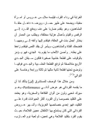 ‫ﺍﻟﻐﺭﺍﺒﺔ ﻓﻲ ﺭﺩﺍﺀ ﺍﻟﻘﺭﺩ، ﻓﻴﻠﺒﺴﻪ ﻤﻼﺒـﺱ ﻋـﺭﻭﺱ ﺃﻭ ﺍﻤـﺭﺃﺓ‬
‫ﻤﻨﻘﺒﺔ، ﻭﻴﻀﻌﻪ ﻋﻠﻰ ﻅﻬﺭ ﺤﻤـﺎﺭ، ﻭﻴﺭﻀـﻪ ﺩﺍﺨـل ﺤﻠﻘـﺔ‬
‫ﺍﻟﻤﺸﺎﻫﺩﻴﻥ، ﻭﻫﻭ ﻴﺘﻘﺩﻡ ﻀﺎﺭﺒﺎ ﻋﻠﻰ ﺩﻑ ﻭﻴﺩﻓﻊ ﺍﻟﻘـﺭﺩ ﺇﻟـﻰ‬
‫ﺍﻟﺭﻗﺹ ﻭﺍﻟﻘﻴﺎﻡ ﺒﺄﻋﻤﺎل ﻫﺯﻟﻴﺔ ﻤﺨﺘﻠﻔﺔ، ﻭﻴﻁﻠﺏ ﻤﻥ ﺍﻟﺤﻤﺎﺭ ﺃﻥ‬
‫ﻴﺨﺘﺎﺭ ﺃﺠﻤل ﺒﻨﺕ ﻓﻲ ﺍﻟﺤﻠﻘﺔ، ﻓﻴﺘﻘﺩﻡ ﺇﻟﻴﻬﺎ ﻭﺃﻨﻔﻪ ﺇﻟـﻰ ﻭﺠﻬﻬـﺎ‬
‫ﻓﺘﻀﺤﻙ ﺍﻟﻔﺘﺎﺓ ﻭﺍﻟﻤﺸﺎﻫﺩﻭﻥ، ﻭﻴﺄﻤﺭ ﺃﻥ ﻴﻘﻠﺩ ﺍﻟﻠﺹ ﻓﻴﺘﻘﺩﻡ ﺯﺍﺤﻔﺎ‬
 ‫ﹰ‬
‫ﻋﻠﻰ ﺒﻁﻨﻪ.. ﻭﺃﺤﺴﻥ ﺍﻷﻟﻌﺎﺏ ﻤﺎ ﻴﻘﻭﻡ ﺒﻪ ﺍﻟﺠﺩﻱ، ﻓﻬﻭ ﻴـﺅﻤﺭ‬
‫ﺒﺎﻟﻭﻗﻭﻑ ﻋﻠﻰ ﻗﻁﻌﺔ ﺨﺸﺒﻴﺔ ﺼﻐﻴﺭﺓ ﻓﺘﻜﻭﻥ ﺴـﻴﻘﺎﻥ ﺍﻟﺠـﺩﻱ‬
‫ﺍﻷﺭﺒﻊ ﻤﺘﻼﺼﻘﺔ ﺜﻡ ﺘﺭﻓﻊ ﺍﻟﻘﻁﻌﺔ ﺍﻟﺨﺸـﺒﻴﺔ ﻭﺍﻟﺠـﺩﻱ ﻓﻭﻗﻬـﺎ‬
‫ﻭﺘﻭﻀﻊ ﺘﺤﺘﻬﺎ ﻗﻁﻌﺔ ﺜﺎﻨﻴﺔ ﻤﺜﻠﻬﺎ ﺜﻡ ﺜﺎﻟﺜﺔ ﻭﺭﺍﺒﻌﺔ ﻭﺨﺎﻤﺴﺔ ﻋﻠﻰ‬
                                             ‫ﺍﻟﺘﻭﺍﻟﻲ")١٨(.‬
‫ﻭﻤﻥ ﺨﻼل ﻫﺫﺍ ﺍﻟﻭﺼﻑ ﻟﻠﻤﺴﺘﺸﺭﻕ )ﻟﻴﻥ( ﻴﺘﺄﻜﺩ ﻟﻨﺎ ﺃﻥ‬
‫ﻤﺎ ﻴﻘﺩﻤﻪ ﺍﻟﻘﺭﺩﺍﺘﻲ ﻫﻭ ﻋﺭﺽ ﺃﺩﺍﺌـﻲ ‪ ،Performance‬ﻭﻫـﻭ‬
‫ﺴﻴﺭﻙ ﺸﻌﺒﻲ ﻭﻟﻭﻥ ﻤﻥ ﺃﻟﻭﺍﻥ ﺍﻟﻔﻜﺎﻫﺔ ﻭﺍﻟﺴﺨﺭﻴﺔ، ﻭﻫﻭ ﻴﻌﺘﻤﺩ‬
‫ﻋﻠﻰ ﺍﻟﺘﻘﻠﻴﺩ ﺨﺼﻭﺼﺎ ﻭﺃﻥ ﺍﻟﻘﺭﻭﺩ ﺃﻜﺜﺭ ﺍﻟﺤﻴﻭﺍﻨﺎﺕ ﻗﺩﺭﺓ ﻋﻠـﻰ‬
                                     ‫‪‬‬
‫ﺍﻟﺘﻘﻠﻴﺩ، ﻓﻬﻭ ﺇﺤﺩﻯ ﺨﺼﺎﺌﺼﻬﺎ ﺍﻟﻐﺭﻴﺯﻴﺔ، ﻭﺃﺸـﻬﺭ ﻋـﺭﻭﺽ‬
‫ﺍﻟﻘﺭﺩﺍﺘﻲ ﺍﻟﺘﻲ ﻜﺎﻥ ﻴﺴﺘﻤﺘﻊ ﺒﻬﺎ ﺍﻷﻁﻔﺎل ﻋﺠﻴﻥ ﺍﻟﻔﻼﺤﺔ، ﺤﻴـﺙ‬
‫ﻴﻘﻭﻡ ﺍﻟﻘﺭﺩ ﺒﺘﻘﻠﻴﺩ ﺍﻟﻔﻼﺤﺔ ﻭﻫﻲ ﺘﻌﺠﻥ، ﺜﻡ ﻟﻌﺒﺔ ﻨﻭﻡ ﺍﻟﻌـﺎﺯﺏ،‬
 