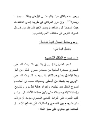 ‫ﻭﻴﻌﺒﺭ ﻋﻨﻪ ﺒﺎﻟﻘﻠﻕ ﺤﻴﺙ ﻴﻨﺎﻡ ﻋﻠـﻰ ﺍﻷﺭﺽ ﻭﻴﺘﻘﻠـﺏ ﻴﻤﻴ ﹰـﺎ‬
  ‫ﻨ‬
‫ﻭﻴﺴﺎﺭﺍ )٢٨(.. ﻭﺇﻥ ﺩﻭﺭ ﺍﻟﻘﺭﺩﺍﺘﻲ ﻓﻲ ﻁﺭﻴﻘﻪ ﺇﻟـﻰ ﺍﻻﺨﺘﻔـﺎﺀ‬
                                                ‫‪‬‬
‫ﺤﻴﺙ ﺃﺼﺒﺤﻨﺎ ﺍﻟﻴﻭﻡ ﻨﺸﺎﻫﺩ ﺘﺭﻭﻴﺽ ﺍﻟﺤﻴﻭﺍﻨﺎﺕ ﻴﺘﻡ ﻤﻥ ﺨـﻼل‬
               ‫ﺍﻟﺴﻴﺭﻙ ﺍﻟﻘﻭﻤﻲ ﻓﻲ ﻤﺨﺘﻠﻑ ﺍﻷﻤﻡ ﻭﺍﻟﺸﻌﻭﺏ.‬

                    ‫ﺝ – ﻭﺴﺎﺌﻁ ﺍﺘﺼﺎل ﻓﻨﻴﺔ ﺸﺎﺌﻌﺔ:‬
                                ‫ﻭﺘﺘﻤﺜل ﻓﻴﻤﺎ ﻴﻠﻲ:‬

                         ‫١ – ﻤﺴﺭﺡ ﺍﻟﻁﻔل ﺍﻟﺸﻌﺒﻲ:‬
‫ﺘﺩﻋﻭ ﺍﻟﻀﺭﻭﺭﺓ ﺇﻟـﻰ ﺃﻥ ﻴﻜـﻭﻥ ﺍﻟﺘـﺭﺍﺙ ﺍﻟﺸـﻌﺒﻲ‬
‫ﺍﻟﻤﺼﺭﻱ ﻤﺼﺩﺭﺍ ﺃﺴﺎﺴﻴﺎ ﻤﻥ ﻤﺼﺎﺩﺭ ﻤﺴﺭﺡ ﺍﻟﻁﻔل ﻤﻥ ﺃﺠل‬
                            ‫‪‬‬      ‫‪‬‬
‫ﺭﺒﻁ ﺍﻷﻁﻔﺎل ﺒﺠﺫﻭﺭﻫﻡ ﺍﻟﺜﻘﺎﻓﻴـﺔ.. ﻭﻴﻌـﺩ ﺍﻟﺘـﺭﺍﺙ ﺍﻟﺸـﻌﺒﻲ‬
‫ﺍﻷﻭﺭﺒﻲ ﺒﻤﺎ ﻴﺸﻤﻠﻪ ﻤﻥ ﺃﺴﺎﻁﻴﺭ ﻭﺤﻜﺎﻴﺎﺕ ﻤﺼـﺩﺭﺍ ﺃﺴﺎﺴـﻴﺎ‬
 ‫‪‬‬       ‫‪‬‬
‫ﻟﻤﺴﺭﺡ ﺍﻟﻁﻔل ﺒﻌﺩ ﺘﻬﺫﻴﺒﻪ، ﻭﺇﺠﺭﺍﺀ ﻋﻤﻠﻴﺔ ﺘﻁـﻭﻴﺭ ﻭﺘﻨﻘـﻴﺢ،‬
‫ﻭﺇﻋﺎﺩﺓ ﻜﺘﺎﺒﺘﻪ ﻭﺼﻴﺎﻏﺘﻪ ﺤﺘﻰ ﻴﻜﻭﻥ ﺼﺎﻟﺤﺎ ﻟﻸﻁﻔـﺎل.. ﻭﻟـﻭ‬
                ‫‪‬‬
‫ﺃﻟﻘﻴﻨﺎ ﺍﻟﻀﻭﺀ ﻋﻠﻰ ﺍﻟﺘﺭﺍﺙ ﺍﻟﺸﻌﺒﻲ ﺍﻟﻤﺼﺭﻱ ﻨﺠـﺩ ﺃﻥ ﺘﺭﺍ ﹰـﺎ‬
  ‫ﺜ‬
‫ﻤﺘﻨﻭﻋﺎ ﻴﺠﻤﻊ ﺒﻴﻥ ﺍﻟﻘﺼﺹ ﻭﺍﻟﺤﻜﺎﻴﺎﺕ ﺍﻟﺘﻲ ﺘﺼﻠﺢ ﻟﻸﻋﻤـﺎﺭ‬
                                            ‫‪‬‬
                   ‫ﺍﻟﻤﺨﺘﻠﻔﺔ ﻓﻬﻭ ﻴﺤﺘﻭﻱ ﻋﻠﻰ ﺴﺒﻴل ﺍﻟﻤﺜﺎل:‬
 