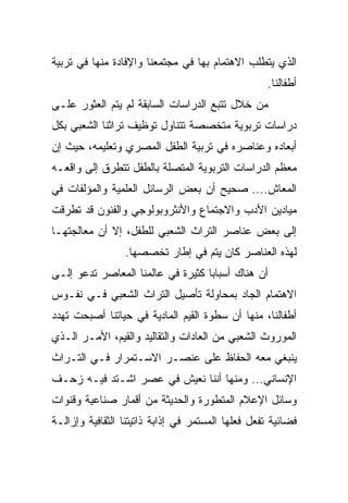 ‫ﺍﻟﺫﻱ ﻴﺘﻁﻠﺏ ﺍﻻﻫﺘﻤﺎﻡ ﺒﻬﺎ ﻓﻲ ﻤﺠﺘﻤﻌﻨﺎ ﻭﺍﻹﻓﺎﺩﺓ ﻤﻨﻬﺎ ﻓﻲ ﺘﺭﺒﻴﺔ‬
                                                    ‫ﺃﻁﻔﺎﻟﻨﺎ.‬
‫ﻤﻥ ﺨﻼل ﺘﺘﺒﻊ ﺍﻟﺩﺭﺍﺴﺎﺕ ﺍﻟﺴﺎﺒﻘﺔ ﻟﻡ ﻴﺘﻡ ﺍﻟﻌﺜﻭﺭ ﻋﻠـﻰ‬
‫ﺩﺭﺍﺴﺎﺕ ﺘﺭﺒﻭﻴﺔ ﻤﺘﺨﺼﺼﺔ ﺘﺘﻨﺎﻭل ﺘﻭﻅﻴﻑ ﺘﺭﺍﺜﻨﺎ ﺍﻟﺸﻌﺒﻲ ﺒﻜل‬
‫ﺃﺒﻌﺎﺩﻩ ﻭﻋﻨﺎﺼﺭﻩ ﻓﻲ ﺘﺭﺒﻴﺔ ﺍﻟﻁﻔل ﺍﻟﻤﺼﺭﻱ ﻭﺘﻌﻠﻴﻤﻪ، ﺤﻴﺙ ﺇﻥ‬
‫ﻤﻌﻅﻡ ﺍﻟﺩﺭﺍﺴﺎﺕ ﺍﻟﺘﺭﺒﻭﻴﺔ ﺍﻟﻤﺘﺼﻠﺔ ﺒﺎﻟﻁﻔل ﺘﺘﻁﺭﻕ ﺇﻟﻰ ﻭﺍﻗﻌـﻪ‬
‫ﺍﻟﻤﻌﺎﺵ.... ﺼﺤﻴﺢ ﺃﻥ ﺒﻌﺽ ﺍﻟﺭﺴﺎﺌل ﺍﻟﻌﻠﻤﻴﺔ ﻭﺍﻟﻤﺅﻟﻔﺎﺕ ﻓﻲ‬
‫ﻤﻴﺎﺩﻴﻥ ﺍﻷﺩﺏ ﻭﺍﻻﺠﺘﻤﺎﻉ ﻭﺍﻷﻨﺜﺭﻭﺒﻭﻟﻭﺠﻲ ﻭﺍﻟﻔﻨﻭﻥ ﻗﺩ ﺘﻁﺭﻗﺕ‬
‫ﺇﻟﻰ ﺒﻌﺽ ﻋﻨﺎﺼﺭ ﺍﻟﺘﺭﺍﺙ ﺍﻟﺸﻌﺒﻲ ﻟﻠﻁﻔل، ﺇﻻ ﺃﻥ ﻤﻌﺎﻟﺠﺘﻬـﺎ‬
                 ‫ﻟﻬﺫﻩ ﺍﻟﻌﻨﺎﺼﺭ ﻜﺎﻥ ﻴﺘﻡ ﻓﻲ ﺇﻁﺎﺭ ﺘﺨﺼﺼﻬﺎ.‬
‫ﺃﻥ ﻫﻨﺎﻙ ﺃﺴﺒﺎﺒﺎ ﻜﺜﻴﺭﺓ ﻓﻲ ﻋﺎﻟﻤﻨﺎ ﺍﻟﻤﻌﺎﺼﺭ ﺘﺩﻋﻭ ﺇﻟـﻰ‬
                                   ‫‪‬‬
‫ﺍﻻﻫﺘﻤﺎﻡ ﺍﻟﺠﺎﺩ ﺒﻤﺤﺎﻭﻟﺔ ﺘﺄﺼﻴل ﺍﻟﺘﺭﺍﺙ ﺍﻟﺸﻌﺒﻲ ﻓـﻲ ﻨﻔـﻭﺱ‬
‫ﺃﻁﻔﺎﻟﻨﺎ، ﻤﻨﻬﺎ ﺃﻥ ﺴﻁﻭﺓ ﺍﻟﻘﻴﻡ ﺍﻟﻤﺎﺩﻴﺔ ﻓﻲ ﺤﻴﺎﺘﻨﺎ ﺃﺼﺒﺤﺕ ﺘﻬﺩﺩ‬
‫ﺍﻟﻤﻭﺭﻭﺙ ﺍﻟﺸﻌﺒﻲ ﻤﻥ ﺍﻟﻌﺎﺩﺍﺕ ﻭﺍﻟﺘﻘﺎﻟﻴﺩ ﻭﺍﻟﻘﻴﻡ، ﺍﻷﻤـﺭ ﺍﻟـﺫﻱ‬
‫ﻴﻨﺒﻐﻲ ﻤﻌﻪ ﺍﻟﺤﻔﺎﻅ ﻋﻠﻰ ﻋﻨﺼـﺭ ﺍﻻﺴـﺘﻤﺭﺍﺭ ﻓـﻲ ﺍﻟﺘـﺭﺍﺙ‬
‫ﺍﻹﻨﺴﺎﻨﻲ... ﻭﻤﻨﻬﺎ ﺃﻨﻨﺎ ﻨﻌﻴﺵ ﻓﻲ ﻋﺼﺭ ﺍﺸـﺘﺩ ﻓﻴـﻪ ﺯﺤـﻑ‬
‫ﻭﺴﺎﺌل ﺍﻹﻋﻼﻡ ﺍﻟﻤﺘﻁﻭﺭﺓ ﻭﺍﻟﺤﺩﻴﺜﺔ ﻤﻥ ﺃﻗﻤﺎﺭ ﺼﻨﺎﻋﻴﺔ ﻭﻗﻨﻭﺍﺕ‬
‫ﻓﻀﺎﺌﻴﺔ ﺘﻔﻌل ﻓﻌﻠﻬﺎ ﺍﻟﻤﺴﺘﻤﺭ ﻓﻲ ﺇﺫﺍﺒﺔ ﺫﺍﺘﻴﺘﻨﺎ ﺍﻟﺜﻘﺎﻓﻴﺔ ﻭﺇﺯﺍﻟـﺔ‬
 