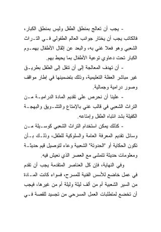 ‫- ﻴﺠﺏ ﺃﻥ ﺘﻌﺎﻟﺞ ﺒﻤﻨﻁﻕ ﺍﻟﻁﻔل ﻭﻟﻴﺱ ﺒﻤﻨﻁﻕ ﺍﻟﻜﺒﺎﺭ،‬
‫ﻓﺎﻟﻜﺎﺘﺏ ﻴﺠﺏ ﺃﻥ ﻴﺨﺘﺎﺭ ﺠﻭﺍﻨﺏ ﺍﻟﻌﺎﻟﻡ ﺍﻟﻁﻔﻭﻟﻲ ﻓـﻲ ﺍﻟﺘـﺭﺍﺙ‬
‫ﺍﻟﺸﻌﺒﻲ ﻭﻫﻭ ﻓﻌﻼ ﻏﻨﻲ ﺒﻪ، ﻭﺍﻟﺒﻌﺩ ﻋﻥ ﺇﺜﻘﺎل ﺍﻷﻁﻔﺎل ﺒﻬﻤـﻭﻡ‬
          ‫ﺍﻟﻜﺒﺎﺭ ﺘﺤﺕ ﺩﻋﺎﻭﻱ ﺘﻭﻋﻴﺔ ﺍﻷﻁﻔﺎل ﺒﻤﺎ ﻴﺤﻴﻁ ﺒﻬﻡ.‬
‫- ﺃﻥ ﺘﻬﺩﻑ ﺍﻟﻤﻌﺎﻟﺠﺔ ﺇﻟﻰ ﺃﻥ ﺘﻨﻘل ﺇﻟﻰ ﺍﻟﻁﻔل ﺒﻁﺭﻴـﻕ‬
‫ﻏﻴﺭ ﻤﺒﺎﺸﺭ ﺍﻟﻌﻅﺔ ﺍﻟﺘﻌﻠﻴﻤﻴﺔ، ﻭﺫﻟﻙ ﺒﺘﻀﻤﻴﻨﻬﺎ ﻓﻲ ﺇﻁﺎﺭ ﻤﻭﺍﻗﻑ‬
                                  ‫ﻭﺼﻭﺭ ﺩﺭﺍﻤﻴﺔ ﻭﺠﻤﺎﻟﻴﺔ.‬
‫- ﻋﻠﻴﻨﺎ ﺃﻥ ﻨﺤﺭﺹ ﻋﻠﻰ ﺘﻘﺩﻴﻡ ﺍﻟﻤﺎﺩﺓ ﺍﻟﺩﺭﺍﻤﻴـﺔ ﻤـﻥ‬
‫ﺍﻟﺘﺭﺍﺙ ﺍﻟﺸﻌﺒﻲ ﻓﻲ ﻗﺎﻟﺏ ﻏﻨﻲ ﺒﺎﻹﻤﺘﺎﻉ ﻭﺍﻟﺘﺸـﻭﻴﻕ ﻭﺍﻟﺒﻬﺠـﺔ‬
                          ‫ﺍﻟﻜﻔﻴﻠﺔ ﺒﺸﺩ ﺍﻨﺘﺒﺎﻩ ﺍﻟﻁﻔل ﻭﺇﻤﺘﺎﻋﻪ.‬
‫- ﻜﺫﻟﻙ ﻴﻤﻜﻥ ﺍﺴﺘﺨﺩﺍﻡ ﺍﻟﺘﺭﺍﺙ ﺍﻟﺸﻌﺒﻲ ﻜﻭﺴـﻴﻠﺔ ﻤـﻥ‬
‫ﻭﺴﺎﺌل ﺘﻘﺩﻴﻡ ﺍﻟﻤﻌﺭﻓﺔ ﺍﻟﻌﺎﻤﺔ ﻭﺍﻟﺴﻠﻭﻜﻴﺔ ﻟﻠﻁﻔل، ﻭﺫﻟـﻙ ﺒـﺄﻥ‬
‫ﺘﻜﻭﻥ ﺍﻟﺤﻜﺎﻴﺔ ﺃﻭ "ﺍﻟﺤﺩﻭﺘﺔ" ﺍﻟﺸﻌﺒﻴﺔ ﻭﻋﺎﺀ ﻟﺘﻭﺼﻴل ﻗﻴﻡ ﺤﺩﻴﺜـﺔ‬
        ‫ﻭﻤﻌﻠﻭﻤﺎﺕ ﺤﺩﻴﺜﺔ ﺘﺘﻤﺸﻰ ﻤﻊ ﺍﻟﻌﺼﺭ ﺍﻟﺫﻱ ﻨﻌﻴﺵ ﻓﻴﻪ.‬
‫ﻭﻓﻲ ﺍﻟﻨﻬﺎﻴﺔ، ﻓﺈﻥ ﻜل ﺍﻟﻌﻨﺎﺼﺭ ﺍﻟﻤﺘﻘﺩﻤﺔ ﻴﺠﺏ ﺃﻥ ﺘﻘﺩﻡ‬
‫ﻓﻲ ﻋﻤل ﺨﺎﻀﻊ ﻟﻸﺴﺱ ﺍﻟﻔﻨﻴﺔ ﻟﻠﻤﺴﺭﺡ، ﻓﺴﻭﺍﺀ ﻜﺎﻨﺕ ﺍﻟﻤـﺎﺩﺓ‬
‫ﻤﻥ ﺍﻟﺴﻴﺭ ﺍﻟﺸﻌﺒﻴﺔ ﺃﻡ ﻤﻥ ﺃﻟﻑ ﻟﻴﻠﺔ ﻭﻟﻴﻠﺔ ﺃﻡ ﻤﻥ ﻏﻴﺭﻫﺎ، ﻓﻴﺠﺏ‬
‫ﺃﻥ ﺘﺨﻀﻊ ﻟﻤﺘﻁﻠﺒﺎﺕ ﺍﻟﻌﻤل ﺍﻟﻤﺴﺭﺤﻲ ﻤﻥ ﺘﺠﺴﻴﺩ ﻟﻠﻘﺼﺔ ﻓـﻲ‬
 