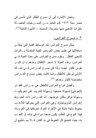 ‫ﻭﺘﺠﺩﺭ ﺍﻹﺸﺎﺭﺓ ﺇﻟﻰ ﺃﻥ ﻤﺴﺭﺡ ﺍﻟﻁﻔل ﺍﻟﺫﻱ ﺘﺄﺴﺱ ﻓﻲ‬
‫ﻤﺼﺭ ﺴﻨﺔ ٢٧٩١ ﻗﺩﻡ ﺍﻟﻌﺩﻴﺩ ﻤـﻥ ﺍﻟﻤﺴـﺭﺤﻴﺎﺕ ﺍﻟﻤﺘﺼـﻠﺔ‬
‫ﺒﺎﻟﺘﺭﺍﺙ ﺍﻟﺸﻌﺒﻲ ﻤﻨﻬﺎ ﺴﻨﺩﺭﻴﻼ، ﺍﻟﺴﻨﺩﺒﺎﺩ – ﺍﻷﻤﻴﺭﺓ ﺍﻟﻨﺎﺌﻤﺔ)٦٨(.‬

                                 ‫٢ – ﻤﺴﺭﺡ ﺍﻟﻌﺭﺍﺌﺱ:‬
‫ﻴﻤﺜل ﻤﺴﺭﺡ ﺍﻟﻌﺭﺍﺌﺱ ﺃﺤﺩ ﺍﻟﻭﺴﺎﺌﻁ ﺍﻟﻔﻨﻴﺔ ﺍﻟﺘﻲ ﻴﻤﻜـﻥ‬
‫ﺍﺴﺘﻐﻼﻟﻬﺎ ﻓﻲ ﺘﻘﺩﻴﻡ ﺒﻌﺽ ﺍﻟﻌﺭﻭﺽ ﺍﻟﻔﻨﻴﺔ ﺍﻟﻤﺘﺼﻠﺔ ﺒـﺎﻟﺘﺭﺍﺙ‬
‫ﺍﻟﺸﻌﺒﻲ ﻟﻠﻁﻔل.. ﻭﻴﻘﻭﻡ ﻤﺴﺭﺡ ﺍﻟﻌﺭﺍﺌﺱ ﻋﻠﻰ ﺒﻌﺙ ﺍﻟﺤﻴﺎﺓ ﻓـﻲ‬
‫ﺍﻟﻌﺭﺍﺌﺱ، ﻭﻫﺫﻩ ﺍﻟﺤﻴﺎﺓ ﻻ ﺘﺴﺤﺭ ﺍﻷﻁﻔﺎل ﻭﺤﺩﻫﻡ ﺒـل ﺘﺜﻴـﺭ‬
‫ﻨﻔﻭﺱ ﺍﻟﻜﺒﺎﺭ ﺃﻴﻀﺎ، ﻭﻟﺫﺍ ﻓﺈﻥ ﻤﺴﺭﺡ ﺍﻟﻌـﺭﺍﺌﺱ ﻓـﻲ ﻨﺸـﺄﺘﻪ‬
                                    ‫‪‬‬
‫ﺍﻷﻭﻟﻰ ﻟﻡ ﻴﻜﻥ ﻟﻸﻁﻔﺎل ﻭﺇﻨﻤﺎ ﻜﺎﻨﺕ ﺒﻌﺽ ﻤﺴﺎﺭﺡ ﺍﻟﻌـﺭﺍﺌﺱ‬
                             ‫ﻤﺨﺼﺼﺔ ﻟﻠﻜﺒﺎﺭ ﻭﺤﺩﻫﻡ )٧٨(.‬
‫ﻭﺃﻓﻀل ﺃﻨﻭﺍﻉ ﺍﻟﻌﺭﺍﺌﺱ ﻟﻸﻁﻔﺎل ﻫﻲ ﻋـﺭﺍﺌﺱ ﺍﻟﻘﻔـﺎﺯ‬
‫)ﺍﻟﺠﻭﻨﺘﻲ( ﻟﺴﻬﻭﻟﺔ ﺼﻨﻌﻬﺎ، ﻭﺴﻬﻭﻟﺔ ﺍﻟﺘﺩﺭﻴﺏ ﻋﻠﻰ ﺘﺤﺭﻴﻜﻬـﺎ،‬
‫ﻭﺴﻬﻭﻟﺔ ﺘﻭﺍﻓﺭ ﻤﻜﺎﻥ ﻋﺭﻀﻬﺎ.. ﺃﻤﺎ ﺍﻟﻌـﺭﺍﺌﺱ ﺫﺍﺕ ﺍﻟﺨﻴـﻭﻁ‬
‫)ﻋﺭﺍﺌﺱ ﺍﻟﻤﺎﺭﻴﻭﻨﻴﺕ(، ﻭﻫﻲ ﺍﻟﻌﺭﺍﺌﺱ ﺍﻟﺘﻲ ﻴﺤﺭﻜﻬﺎ ﺍﻟﻼﻋـﺏ‬
‫ﺒﺨﻴﻭﻁ ﻤﺘﻴﻨﺔ ﻤﺜﺒﺘﺔ ﻓﻲ ﺍﻷﺠﺯﺍﺀ ﺍﻟﻤﺭﺍﺩ ﺘﺤﺭﻴﻜﻬﺎ ﻓﻲ ﺍﻟﻌﺭﻭﺴﺔ،‬
‫ﻓﻬﺫﺍ ﺍﻟﻨﻭﻉ ﻓﻲ ﺍﻟﻐﺎﻟﺏ ﻴﻜﻭﻥ ﺼﻌﺒﺎ ﺴﻭﺍﺀ ﻓﻲ ﺒﻨﺎﺌﻪ ﺃﻭ ﺍﻟﻠﻌـﺏ‬
                         ‫‪‬‬
‫ﺒﻪ، ﺤﻴﺙ ﺘﺘﺠﻤﻊ ﻜل ﺍﻟﺨﻴﻭﻁ ﻓﻲ ﻴﺩ ﺍﻟﻔﻨﺎﻥ ﻓـﻼ ﻴﺴـﺘﻁﻴﻊ ﺃﻥ‬
 