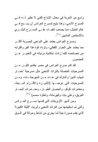 ‫ﻭﺍﺴﻊ ﻤﻥ ﺍﻟﺤﺭﻴﺔ ﻓﻲ ﻤﺠﺎل ﺍﻹﺒﺩﺍﻉ ﺍﻟﻔﻨﻲ ﻻ ﻨﻅﻴﺭ ﻟـﻪ ﻓـﻲ‬
‫ﺍﻟﻤﺴﺭﺡ ﺍﻵﺩﻤﻲ، ﻭﻫﺫﺍ ﻴﺘﻴﺢ ﻟﻤﺴﺭﺡ ﺍﻟﻌﺭﺍﺌﺱ ﺃﻥ ﻴﺴـﺒﺢ ﻓـﻲ‬
‫ﻋﺎﻟﻡ ﺍﻟﺨﻴﺎل، ﻤﻤﺎ ﻴﺼﻌﺏ ﺘﻨﻔﻴـﺫﻩ ﻋﻠـﻰ ﺍﻟﻤﺴـﺭﺡ ﺍﻟﺒﺸـﺭﻱ‬
                                   ‫ﺒﺎﻷﺸﺨﺎﺹ ﺍﻟﻌﺎﺩﻴﻴﻥ )٠٩(.‬
‫ﻭﻤﺴﺭﺡ ﺍﻟﻌﺭﺍﺌﺱ ﻴﻌﺘﻤﺩ ﻋﻠﻰ ﺍﻟﻨﻭﺍﺤﻲ ﺍﻟﺒﺼﺭﻴﺔ ﺃﻜﺜـﺭ‬
‫ﻤﻤﺎ ﻴﻌﺘﻤﺩ ﻋﻠﻰ ﺍﻟﺤﻭﺍﺭ ﺍﻟﻠﻔﻅﻲ، ﻭﺘﺯﺩﺍﺩ ﻗﻭﺓ ﻫﺫﺍ ﺍﻟﻔﻥ ﻭﺍﻗﺘﺭﺍﺒﻪ‬
‫ﻤﻥ ﺨﺼﺎﺌﺼﻪ ﻜﻠﻤﺎ ﺯﺍﺩﺕ ﺇﻤﻜﺎﻨﻴﺔ ﻤﺭﺌﻴﺎﺘﻪ ﻓﻲ ﺍﻟﺘﻌﺒﻴـﺭ ﻋـﻥ‬
                                                ‫ﺍﻟﻤﻀﻤﻭﻥ.‬
‫ﻟﻘﺩ ﻗﺎﻡ ﻤﺴﺭﺡ ﺍﻟﻌﺭﺍﺌﺱ ﻓﻲ ﻤﺼﺭ ﺒﺘﻘﺩﻴﻡ ﻜﺜﻴـﺭ ﻤـﻥ‬
‫ﺍﻟﻤﺴﺭﺤﻴﺎﺕ ﺍﻟﻤﺘﺼﻠﺔ ﺒﺎﻟﺘﺭﺍﺙ ﺍﻟﺸﻌﺒﻲ ﻤﺜل ﻤﺴﺭﺤﻴﺔ "ﺤﻤـﺎﺭ‬
‫ﺸﻬﺎﺏ ﺍﻟﺩﻴﻥ" ﻭﺍﺸﺘﺭﻙ ﻓﻲ ﻋـﺩﺩ ﻤـﻥ ﺍﻟﻤﻬﺭﺠﺎﻨـﺎﺕ، ﻭﻤـﻥ‬
‫ﺍﻟﻤﺴﺭﺤﻴﺎﺕ ﺍﻟﺘﻲ ﻋﺭﻀـﻬﺎ )ﺍﻷﻤﻴـﺭﺓ ﻭﺍﻷﻗـﺯﺍﻡ ﺍﻟﺴـﺒﻌﺔ،‬
‫ﻭﻤﻐﺎﻤﺭﺍﺕ ﻜﻭﻜﻭ، ﻭﺍﻟﺤﺼﺎﻥ ﺍﻟﻁﻴـﺎﺭ، ﻭﻤﻐـﺎﻤﺭﺍﺕ ﺍﻟﺒﺤـﺎﺭ‬
         ‫ﺍﻟﻐﺭﻴﻕ، ﻭﻋﻠﻲ ﺒﺎﺒﺎ، ﻭﻜﻬﺭﻤﺎﻨﺔ، ﻭﺸﻘﺎﻭﺓ ﺴﻤﺴﻡ( )١٩(.‬
‫ﻭﻤﻥ ﺃﺸﻬﺭ ﺍﻷﻭﺒﺭﻴﺘﺎﺕ ﺍﻟﺘﻲ ﻗﺩﻤﻬﺎ ﻤﺴـﺭﺡ ﺍﻟﻌـﺭﺍﺌﺱ‬
‫ﻭﺍﻟﺘﻲ ﺘﻡ ﺍﺴﺘﻠﻬﺎﻤﻬﺎ ﻤﻥ ﺍﻟﺘﺭﺍﺙ ﺍﻟﺸﻌﺒﻲ ﻭﺃﺒﺭﻴﺕ "ﺍﻟﻠﻴﻠﺔ ﺍﻟﻜﺒﻴﺭﺓ"‬
‫ﺍﻟﺫﻱ ﻴﻘﺩﻡ ﺼﻭﺭﺓ ﺤﻴﺔ ﻟﻤﺎ ﻴﺠﺭﻱ ﻤﻥ ﻨﺸﺎﻁ ﻭﺤﺭﻜﺔ ﻓﻲ ﺍﻟﺴﻭﻕ‬
 