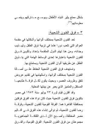 ‫ﺒﺸﻜل ﻤﻤﺘﻊ ﻴﺜﻴﺭ ﺍﻨﺘﺒﺎﻩ ﺍﻷﻁﻔﺎل ﻭﻴﻭﺴـﻊ ﻤـﺩﺍﺭﻜﻬﻡ ﻭﻴﻨﻤـﻲ‬
                                            ‫ﻤﻌﻠﻭﻤﺎﺘﻬﻡ)٢٩(.‬

                             ‫٣ – ﻓﺭﻕ ﺍﻟﻔﻨﻭﻥ ﺍﻟﺸﻌﺒﻴﺔ:‬
‫ﺘﻌﺩ ﺍﻟﻔﻨﻭﻥ ﺍﻟﺸﻌﺒﻴﺔ ﺒﻤﺨﺘﻠﻑ ﺃﻟﻭﺍﻨﻬﺎ ﻭﺃﺸﻜﺎﻟﻬﺎ ﻓﻲ ﻤﻘﺩﻤﺔ‬
‫ﺍﻟﻌﻭﺍﻟﻡ ﺍﻟﺘﻲ ﺘﻠﻌﺏ ﺩﻭﺭﺍ ﻫﺎﻤﺎ ﻓﻲ ﺘﺭﺒﻴﺔ ﺫﻭﻕ ﺍﻟﻁﻔل ﻭﺘﻬـﺫﻴﺏ‬
                            ‫‪ ‬‬
‫ﻭﺠﺩﺍﻨﻪ، ﻭﻤﻥ ﻫﻨﺎ ﺘﻬﺘﻡ ﺍﻟﺩﻭل ﺍﻟﻤﺘﻘﺩﻤﺔ ﺒﺈﻋﺩﺍﺩ ﻭﺘﻜﻭﻴﻥ ﻓـﺭﻕ‬
‫ﻟﻠﻔﻨﻭﻥ ﺍﻟﺸﻌﺒﻴﺔ ﺒﺎﻋﺘﺒﺎﺭﻫﺎ ﺇﺤﺩﻯ ﺍﻟﻭﺴﺎﺌﻁ ﺍﻟﻬﺎﻤﺔ ﺍﻟﺘﻲ ﻴﺘـﺫﻭﻕ‬
       ‫ﺍﻟﻁﻔل ﻋﻥ ﻁﺭﻴﻘﻬﺎ ﺃﻟﻭﺍﻥ ﺍﻟﻔﻨﻭﻥ ﺍﻟﺸﻌﺒﻴﺔ ﻭﻴﺴﺘﻤﺘﻊ ﺒﻬﺎ.‬
‫ﻭﺘﺴﺘﻬﺩﻑ ﻓﺭﻕ ﺍﻟﻔﻨﻭﻥ ﺍﻟﺸﻌﺒﻴﺔ ﺍﻟﺤﻔﺎﻅ ﻋﻠـﻰ ﺃﺼـﺎﻟﺔ‬
‫ﺍﻟﻔﻨﻭﻥ ﺍﻟﺸﻌﺒﻴﺔ ﺒﻤﺨﺘﻠﻑ ﺃﻟﻭﺍﻨﻬﺎ، ﻭﺍﺴﺘﻠﻬﺎﻤﻬﺎ ﻓﻲ ﺘﻘﺩﻴﻡ ﻋﺭﻭﺽ‬
‫ﺘﺘﻔﻕ ﻭﻅﺭﻭﻑ ﺍﻟﻌﺼﺭ، ﻭﺒﺤﻴﺙ ﻴﻜﻭﻥ ﻟﻜـل ﻓﺭﻗـﺔ ﻁﺎﺒﻌﻬـﺎ‬
             ‫ﺍﻟﻤﺴﺘﻘل ﻭﺍﻟﻤﺘﻤﻴﺯ ﺍﻟﺫﻱ ﻴﻌﺒﺭ ﻋﻥ ﺒﻴﺌﺘﻬﺎ ﺍﻟﻤﺤﻠﻴﺔ.‬
‫ﻭﻗﺩ ﺍﻗﺘﺭﻥ ﻗﻴﺎﻡ ﺜﻭﺭﺓ ٣٢ ﻴﻭﻟﻴﻭ ﺴﻨﺔ ٢٥٩١ ﻓﻲ ﻤﺼﺭ‬
‫ﺒﺘﻜﻭﻴﻥ ﻓﺭﻕ ﻟﻠﻔﻨﻭﻥ ﺍﻟﺸﻌﺒﻴﺔ ﺤﻴﺙ ﻜﺎﻥ ﻨﻭﺍﺓ ﻫﺫﻩ ﺍﻟﻔﺭﻕ ﻓﺭﻗﺘﻴﻥ‬
‫ﺒﻤﺤﺎﻓﻅﺔ ﺍﻟﻘﺎﻫﺭﺓ ﻫﻤﺎ: ﺍﻟﻔﺭﻗﺔ ﺍﻟﻘﻭﻤﻴﺔ ﻟﻠﻔﻨﻭﻥ ﺍﻟﺸﻌﺒﻴﺔ، ﻭﻓﺭﻗـﺔ‬
‫ﺭﻀﺎ ﻟﻠﻔﻨﻭﻥ ﺍﻟﺸﻌﺒﻴﺔ، ﺜﻡ ﺘﻭﺍﻟﻰ ﺇﻨﺸﺎﺀ ﻫﺫﻩ ﺍﻟﻔﺭﻕ ﻓـﻲ ﺃﻗـﺎﻟﻴﻡ‬
‫ﻤﺼﺭ ﺍﻟﻤﺨﺘﻠﻔﺔ، ﻭﺃﺼـﺒﺢ ﺍﻵﻥ ﻟـﺩﻯ ﺍﻟﺜﻘﺎﻓـﺔ ﺍﻟﺠﻤﺎﻫﻴﺭﻴـﺔ‬
‫ﻤﺠﻤﻭﻋﺘﺎﻥ ﻤﻥ ﻓﺭﻕ ﺍﻟﻔﻨﻭﻥ ﺍﻟﺸﻌﺒﻴﺔ: ﺍﻟﻔﺭﻕ ﺍﻟﻘﻭﻤﻴﺔ، ﻭﺍﻟﻔـﺭﻕ‬
 