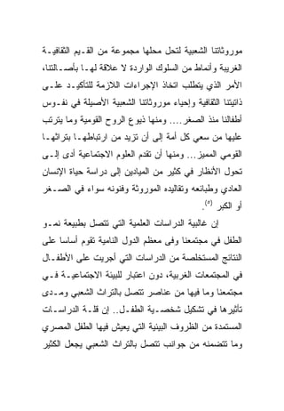 ‫ﻤﻭﺭﻭﺜﺎﺘﻨﺎ ﺍﻟﺸﻌﺒﻴﺔ ﻟﺘﺤل ﻤﺤﻠﻬﺎ ﻤﺠﻤﻭﻋﺔ ﻤﻥ ﺍﻟﻘـﻴﻡ ﺍﻟﺜﻘﺎﻓﻴـﺔ‬
‫ﺍﻟﻐﺭﻴﺒﺔ ﻭﺃﻨﻤﺎﻁ ﻤﻥ ﺍﻟﺴﻠﻭﻙ ﺍﻟﻭﺍﺭﺩﺓ ﻻ ﻋﻼﻗﺔ ﻟﻬـﺎ ﺒﺄﺼـﺎﻟﺘﻨﺎ،‬
‫ﺍﻷﻤﺭ ﺍﻟﺫﻱ ﻴﺘﻁﻠﺏ ﺍﺘﺨﺎﺫ ﺍﻹﺠﺭﺍﺀﺍﺕ ﺍﻟﻼﺯﻤﺔ ﻟﻠﺘﺄﻜﻴـﺩ ﻋﻠـﻰ‬
‫ﺫﺍﺘﻴﺘﻨﺎ ﺍﻟﺜﻘﺎﻓﻴﺔ ﻭﺇﺤﻴﺎﺀ ﻤﻭﺭﻭﺜﺎﺘﻨﺎ ﺍﻟﺸﻌﺒﻴﺔ ﺍﻷﺼﻴﻠﺔ ﻓﻲ ﻨﻔـﻭﺱ‬
‫ﺃﻁﻔﺎﻟﻨﺎ ﻤﻨﺫ ﺍﻟﺼﻐﺭ.... ﻭﻤﻨﻬﺎ ﺫﻴﻭﻉ ﺍﻟﺭﻭﺡ ﺍﻟﻘﻭﻤﻴﺔ ﻭﻤﺎ ﻴﺘﺭﺘﺏ‬
‫ﻋﻠﻴﻬﺎ ﻤﻥ ﺴﻌﻲ ﻜل ﺃﻤﺔ ﺇﻟﻰ ﺃﻥ ﺘﺯﻴﺩ ﻤﻥ ﺍﺭﺘﺒﺎﻁﻬـﺎ ﺒﺘﺭﺍﺜﻬـﺎ‬
‫ﺍﻟﻘﻭﻤﻲ ﺍﻟﻤﻤﻴﺯ... ﻭﻤﻨﻬﺎ ﺃﻥ ﺘﻘﺩﻡ ﺍﻟﻌﻠﻭﻡ ﺍﻻﺠﺘﻤﺎﻋﻴﺔ ﺃﺩﻯ ﺇﻟـﻰ‬
‫ﺘﺤﻭل ﺍﻷﻨﻅﺎﺭ ﻓﻲ ﻜﺜﻴﺭ ﻤﻥ ﺍﻟﻤﻴﺎﺩﻴﻥ ﺇﻟﻰ ﺩﺭﺍﺴﺔ ﺤﻴﺎﺓ ﺍﻹﻨﺴﺎﻥ‬
‫ﺍﻟﻌﺎﺩﻱ ﻭﻁﺒﺎﺌﻌﻪ ﻭﺘﻘﺎﻟﻴﺩﻩ ﺍﻟﻤﻭﺭﻭﺜﺔ ﻭﻓﻨﻭﻨﻪ ﺴﻭﺍﺀ ﻓﻲ ﺍﻟﺼـﻐﺭ‬
                                             ‫ﺃﻭ ﺍﻟﻜﺒﺭ )٥(.‬
‫ﺇﻥ ﻏﺎﻟﺒﻴﺔ ﺍﻟﺩﺭﺍﺴﺎﺕ ﺍﻟﻌﻠﻤﻴﺔ ﺍﻟﺘﻲ ﺘﺘﺼل ﺒﻁﺒﻴﻌﺔ ﻨﻤـﻭ‬
‫ﺍﻟﻁﻔل ﻓﻲ ﻤﺠﺘﻤﻌﻨﺎ ﻭﻓﻰ ﻤﻌﻅﻡ ﺍﻟﺩﻭل ﺍﻟﻨﺎﻤﻴﺔ ﺘﻘﻭﻡ ﺃﺴﺎﺴﺎ ﻋﻠﻰ‬
     ‫‪‬‬
‫ﺍﻟﻨﺘﺎﺌﺞ ﺍﻟﻤﺴﺘﺨﻠﺼﺔ ﻤﻥ ﺍﻟﺩﺭﺍﺴﺎﺕ ﺍﻟﺘﻲ ﺃﺠﺭﻴﺕ ﻋﻠﻰ ﺍﻷﻁﻔـﺎل‬
‫ﻓﻲ ﺍﻟﻤﺠﺘﻤﻌﺎﺕ ﺍﻟﻐﺭﺒﻴﺔ، ﺩﻭﻥ ﺍﻋﺘﺒﺎﺭ ﻟﻠﺒﻴﺌﺔ ﺍﻻﺠﺘﻤﺎﻋﻴـﺔ ﻓـﻲ‬
‫ﻤﺠﺘﻤﻌﻨﺎ ﻭﻤﺎ ﻓﻴﻬﺎ ﻤﻥ ﻋﻨﺎﺼﺭ ﺘﺘﺼل ﺒﺎﻟﺘﺭﺍﺙ ﺍﻟﺸﻌﺒﻲ ﻭﻤـﺩﻯ‬
‫ﺘﺄﺜﻴﺭﻫﺎ ﻓﻲ ﺘﺸﻜﻴل ﺸﺨﺼـﻴﺔ ﺍﻟﻁﻔـل.. ﺇﻥ ﻗﻠـﺔ ﺍﻟﺩﺭﺍﺴـﺎﺕ‬
‫ﺍﻟﻤﺴﺘﻤﺩﺓ ﻤﻥ ﺍﻟﻅﺭﻭﻑ ﺍﻟﺒﻴﺌﻴﺔ ﺍﻟﺘﻲ ﻴﻌﻴﺵ ﻓﻴﻬﺎ ﺍﻟﻁﻔل ﺍﻟﻤﺼﺭﻱ‬
‫ﻭﻤﺎ ﺘﺘﻀﻤﻨﻪ ﻤﻥ ﺠﻭﺍﻨﺏ ﺘﺘﺼل ﺒﺎﻟﺘﺭﺍﺙ ﺍﻟﺸﻌﺒﻲ ﻴﺠﻌل ﺍﻟﻜﺜﻴﺭ‬
 